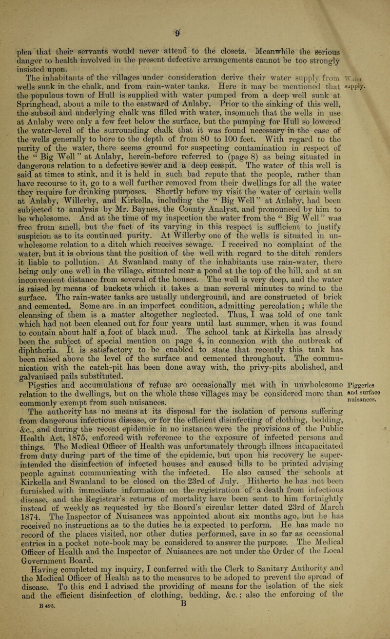 plea that their servants would never attend to the closets. Meanwhile the serious danger to health involved in the present defective arrangements cannot be too strongly insisted upon. The inhabitants of the villages under consideration derive their water supply from Wutt-i wells sunk in the chalk, and from rain-water tanks. Here it may be mentioned that supply, the populous town of Hull is supplied with water pumped from a deep well sunk at Springhead, about a mile to the eastward of Anlaby. Prior to the sinking of this well, the subsoil and underlying chalk was filled with water, insomuch that the wells in use at Anlaby were only a few feet below the surface, but the pumping for Hull so lowered the water-level of the surrounding chalk that it was found necessary in the case of the wells generally to bore to the depth of from 80 to 100 feet. With regard to the purity of the water, there seems ground for suspecting contamination in respect of the “ Big Well” at Anlaby, herein-before referred to (page 8) as being situated in dangerous relation to a defective sewer and a deep cesspit. The water of this well is said at times to stink, and it is held in such bad repute that the people, rather than have recourse to it, go to a well further removed from their dwellings for all the water they require for drinking purposes. Shortly before my visit the water of certain wells at Anlaby, Willerby, and Kirkella, including the “ Big Well” at Anlaby, had been subjected to analysis by Mr. Baynes, the County Analyst, and pronounced by him to be wholesome. And at the time of my inspection the water from the “ Big Well” was free from smell, but the fact of its varying in this respect is sufficient to justify suspicion as to its continued purity. At Willerby one of the wells is situated in un¬ wholesome relation to a ditch which receives sewage. I received no complaint of the water, but it is obvious that the position of the well with regard to the ditch renders it liable to pollution. At Swanland many of the inhabitants use rain-water, there being only one well in the village, situated near a pond at the top of the hill, and at an inconvenient distance from several of the houses. The well is very deep, and the water is raised by means of buckets which it takes a man several minutes to wind to the surface. The rain-water tanks are usually underground, and are constructed of brick and cemented. Some are in an imperfect condition, admitting percolation; while the cleansing of them is a matter altogether neglected. Thus, I was told of one tank which had not been cleaned out for four years until last summer, when it was found to contain about half a foot of black mud. The school tank at Kirkella has already been the subject of special mention on page 4, in connexion with the outbreak of diphtheria. It is satisfactory to be enabled to state that recently this tank has been raised above the level of the surface and cemented throughout. The commu¬ nication with the catch-pit has been done away with, the privy-pits abolished, and galvanised pails substituted. Pigsties and accumulations of refuse are occasionally met with in unwholesome Piggeries relation to the dwellings, but on the whole these villages may be considered more than Rn(J surface commonly exempt from such nuisances. nuisances. The authority has no means at its disposal for the isolation of persons suffering from dangerous infectious disease, or for the efficient disinfecting of clothing, bedding, &c., and during the recent epidemic in no instance were the provisions of the Public Health Act, 1875, enforced with reference to the exposure of infected persons and things. The Medical Officer of Health was unfortunately through illness incapacitated from duty during part of the time of the epidemic, but upon his recovery he super¬ intended the disinfection of infected houses and caused bills to be printed advising people against communicating with the infected. He also caused the schools at Kirkella and Swanland to be closed on the 23rd of July. Hitherto he has not been furnished with immediate information on the registration of - a death from infectious disease, and the Registrar’s returns of mortality have been sent to him fortnightly instead of weekly as requested by the Board’s circular letter dated 23rd of March 1874. The Inspector of Nuisances was appointed about six months ago, but he has received no instructions as to the duties he is expected to perform. He has made no record of the places visited, nor other duties performed, save in so far as occasional entries in a pocket note-book may be considered to answer the purpose. The Medical Officer of Health and the Inspector of Nuisances are not under the Order of the Local Government Board. Having completed my inquiry, I conferred with the Clerk to Sanitary Authority and the Medical Officer of Health as to the measures to be adoped to prevent the spread of disease. To this end I advised the providing of means for the isolation of the sick and the efficient disinfection of clothing, bedding, &c.; also the enforcing of the B 495. B i
