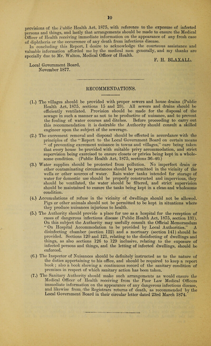 provisions of the Public Health Act, 1875, with reference to the exposure of infected persons and things, and lastly that arrangements should be made to ensure the Medical Officer of Health receiving immediate information on the appearance of any fresh case of diphtheria or the occurrence of any death from infectious disease. In concluding this Report, I desire to acknowledge the courteous assistance and valuable information afforded me by the medical men generally, and my thanks are specially due to Mr. Walton, Medical Officer of Health. F. H. BLAXALL. Local Government Board, November 1877. RECOMMENDATIONS. (1.) The villages should be provided with proper sewers and house drains (Public Health Act, 1875, sections 15 and 23). All sewers and drains should be efficiently ventilated. Provision should be made for the disposal of the sewage in such a manner as not to be productive of nuisance, and to prevent the fouling of water courses and ditches. Before proceeding to carry out this recommendation it is desirable the Authority should consult a skilled engineer upon the subject of the sewerage. (2.) The excrement removal and disposal should be effected in accordance with the principles of the “ Report to the Local Government Board on certain means “ of preventing excrement nuisance in towns and villages,” care being taken that every house be provided with suitable privy accommodation, and strict supervision being exercised to ensure closets or privies being kept in a whole¬ some condition. (Public Health Act, 1875, sections 36-40.) (3.) Water supplies should be protected from pollution. No imperfect drain or other contaminating circumstances should be permitted in the vicinity of the wells or other sources of water. Rain water tanks intended for storage of water for domestic use should be properly constructed and impervious, they should be ventilated, the water should be filtered, and strict supervision should be maintained to ensure the tanks being kept in a clean and wholesome condition. (4.) Accumulations of refuse in the vicinity of dwellings should not be allowed. Pigs or other animals should not be permitted to be kept in situations where they produce nuisances injurious to health. (5.) The Authority should provide a place for use as a hospital for the reception of cases of dangerous infectious disease (Public Health Act, 1875, section 131). On this subject the Authority may usefully consult the Official Memorandum “ On Hospital Accommodation to be provided by Local Authorities.” A disinfecting chamber (section 122) and a mortuary (section 141) should be provided. Sections 120 and 121, relating to the disinfecting of dwellings and things, as also sections 126 to 129 inclusive, relating to the exposure of infected persons and things, and the letting of infected dwellings, should be enforced. (6.) The Inspector of Nuisances should be definitely instructed as to the nature of the duties appertaining to his office, and should be required to keep a report book ; also a book showing a continuous record of the sanitary condition of premises in respect of which sanitary action has been taken. (7.) The Sanitary Authority should make such arrangements as would ensure the Medical Officer of Health receiving from the Poor Law Medical Officers immediate information on the appearance of any dangerous infectious disease, and likewise from the Registrars returns of death, as recommended by the Local Government Board in their circular letter dated 23rd March 1874.