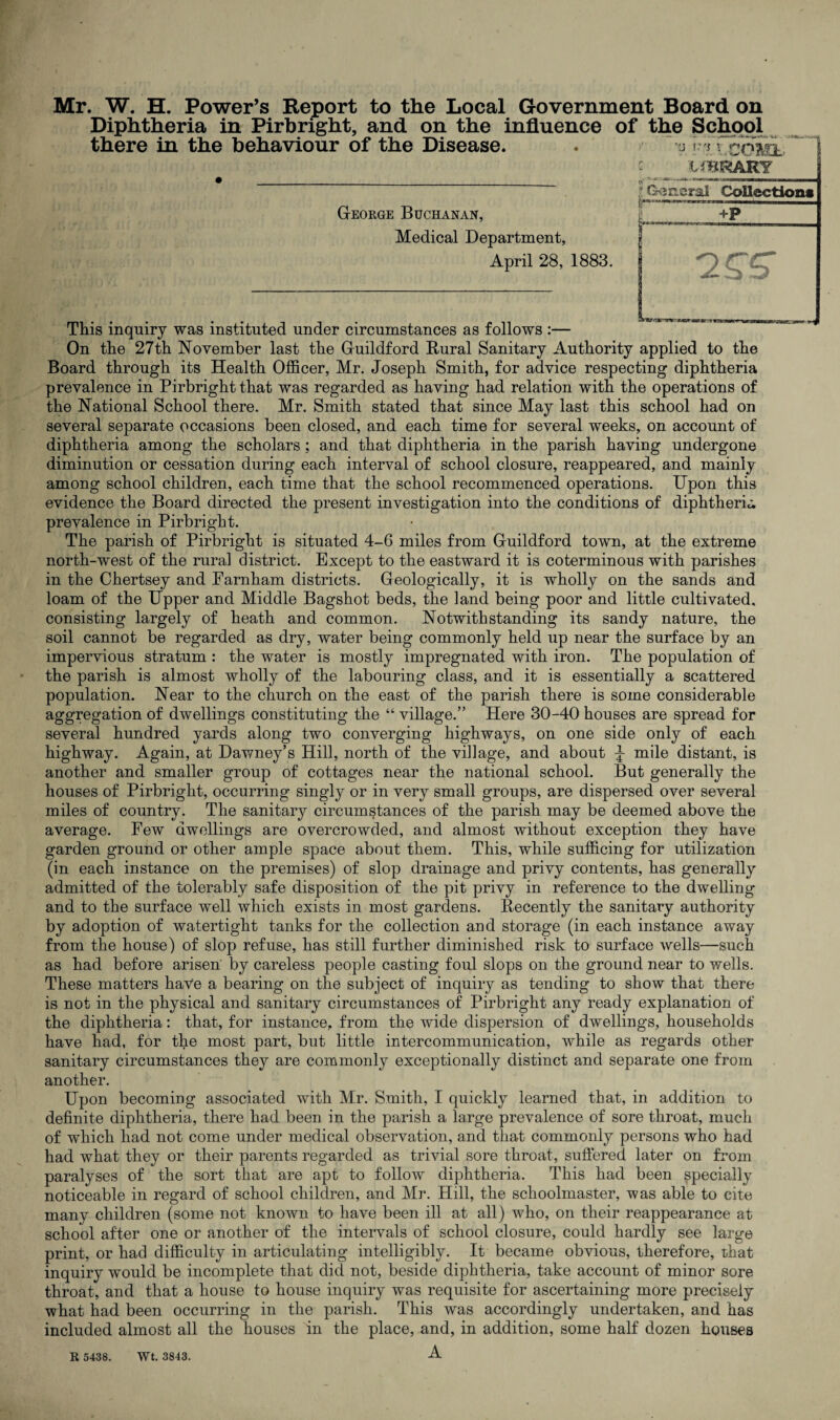 Mr. W. H. Power’s Report to the Local Government Board on Diphtheria in Pirbright, and on the influence of the School there in the behaviour of the Disease. . j Friv.cOML £ WBRARY George Buchanan, Medical Department, April 28, 1883. This inquiry was instituted under circumstances as follows :— On the 27th November last the Guildford Rural Sanitary Authority applied to the Board through its Health Officer, Mr. Joseph Smith, for advice respecting diphtheria prevalence in Pirbright that was regarded as having had relation with the operations of the National School there. Mr. Smith stated that since May last this school had on several separate occasions been closed, and each time for several weeks, on account of diphtheria among the scholars ; and that diphtheria in the parish having undergone diminution or cessation during each interval of school closure, reappeared, and mainly among school children, each time that the school recommenced operations. Upon this evidence the Board directed the present investigation into the conditions of diphtheria prevalence in Pirbright. The parish of Pirbright is situated 4-6 miles from Guildford town, at the extreme north-west of the rural district. Except to the eastward it is coterminous with parishes in the Chertsey and Farnham districts. Geologically, it is wholly on the sands and loam of the Upper and Middle Bagshot beds, the land being poor and little cultivated, consisting largely of heath and common. Notwithstanding its sandy nature, the soil cannot be regarded as dry, water being commonly held up near the surface by an impervious stratum : the water is mostly impregnated with iron. The population of the parish is almost wholly of the labouring class, and it is essentially a scattered population. Near to the church on the east of the parish there is some considerable aggregation of dwellings constituting the “ village.” Here 30-40 houses are spread for several hundred yards along two converging highways, on one side only of each highway. Again, at Dawney’s Hill, north of the village, and about J mile distant, is another and smaller group of cottages near the national school. But generally the houses of Pirbright, occurring singly or in very small groups, are dispersed over several miles of country. The sanitary circumstances of the parish may be deemed above the average. Few dwellings are overcrowded, and almost without exception they have garden ground or other ample space about them. This, while sufficing for utilization (in each instance on the premises) of slop drainage and privy contents, has generally admitted of the tolerably safe disposition of the pit privy in reference to the dwelling and to the surface well which exists in most gardens. Recently the sanitary authority by adoption of watertight tanks for the collection and storage (in each instance away from the house) of slop refuse, has still further diminished risk to surface wells—such as had before arisen' by careless people casting foul slops on the ground near to wells. These matters have a bearing on the subject of inquiry as tending to show that there is not in the physical and sanitary circumstances of Pirbright any ready explanation of the diphtheria: that, for instance, from the wide dispersion of dwellings, households have had, for the most part, but little intercommunication, while as regards other sanitary circumstances they are commonly exceptionally distinct and separate one from another. Upon becoming associated with Mr. Smith, I quickly learned that, in addition to definite diphtheria, there had been in the parish a large prevalence of sore throat, much of which had not come under medical observation, and that commonly persons who had had what they or their parents regarded as trivial sore throat, suffered later on from paralyses of the sort that are apt to follow diphtheria. This had been specially noticeable in regard of school children, and Mr. Hill, the schoolmaster, was able to cite many children (some not known to have been ill at all) who, on their reappearance at school after one or another of the intervals of school closure, could hardly see large print, or had difficulty in articulating intelligibly. It became obvious, therefore, that inquiry would be incomplete that did not, beside diphtheria, take account of minor sore throat, and that a house to house inquiry was requisite for ascertaining more precisely what had been occurring in the parish. This was accordingly undertaken, and has included almost all the houses in the place, and, in addition, some half dozen houses A R 5438. Wt. 3843.