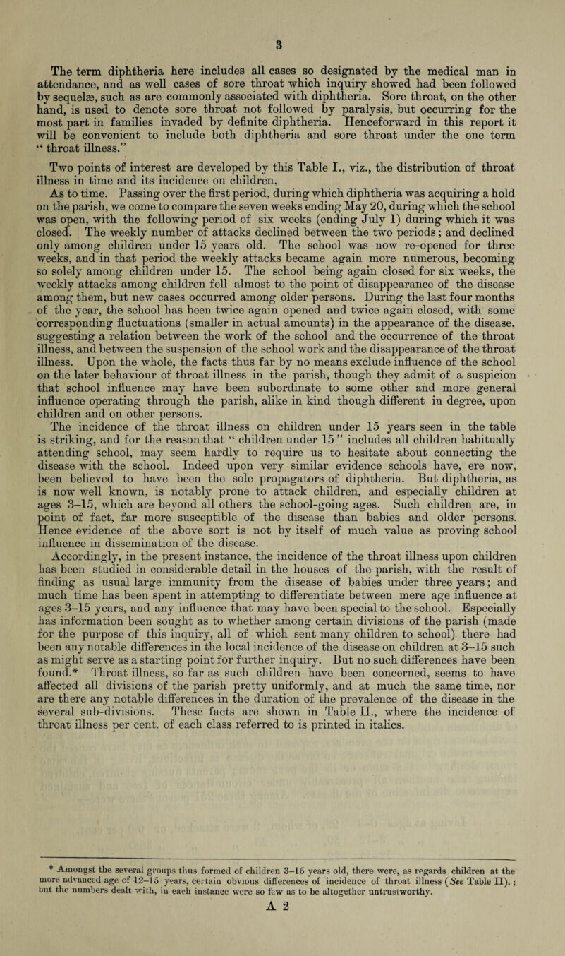 The term diphtheria here includes all cases so designated by the medical man in attendance, and as well cases of sore throat which inquiry showed had been followed by sequelae, such as are commonly associated with diphtheria. Sore throat, on the other hand, is used to denote sore throat not followed by paralysis, but occurring for the most part in families invaded by definite diphtheria. Henceforward in this report it will be convenient to include both diphtheria and sore throat under the one term “ throat illness.” f • Two points of interest are developed by this Table I., viz., the distribution of throat illness in time and its incidence on children. As to time. Passing over the first period, during which diphtheria was acquiring a hold on the parish, we come to compare the seven weeks ending May 20, during which the school was open, with the following period of six weeks (ending July 1) during which it was closed. The weekly number of attacks declined between the two periods; and declined only among children under 15 years old. The school was now re-opened for three weeks, and in that period the weekly attacks became again more numerous, becoming so solely among children under 15. The school being again closed for six weeks, the weekly attacks among children fell almost to the point of disappearance of the disease among them, but new cases occurred among older persons. During the last four months of the year, the school has been twice again opened and twice again closed, with some corresponding fluctuations (smaller in actual amounts) in the appearance of the disease, suggesting a relation between the work of the school and the occurrence of the throat illness, and between the suspension of the school work and the disappearance of the throat illness. Upon the whole, the facts thus far by no means exclude influence of the school on the later behaviour of throat illness in the parish, though they admit of a suspicion that school influence may have been subordinate to some other and more general influence operating through the parish, alike in kind though different in degree, upon children and on other nersons. l. The incidence of the throat illness on children under 15 years seen in the table is striking, and for the reason that “ children under 15 ” includes all children habitually attending school, may seem hardly to require us to hesitate about connecting the disease with the school. Indeed upon very similar evidence schools have, ere now, been believed to have been the sole propagators of diphtheria. But diphtheria, as is now well known, is notably prone to attack children, and especially children at ages 3-15, which are beyond all others the school-going ages. Such children are, in point of fact, far more susceptible of the disease than babies and older persons. Hence evidence of the above sort is not by itself of much value as proving school influence in dissemination of the disease. Accordingly, in the present instance, the incidence of the throat illness upon children has been studied in considerable detail in the houses of the parish, with the result of finding as usual large immunity from the disease of babies under three years; and much time has been spent in attempting to differentiate between mere age influence at ages 3-15 years, and any influence that may have been special to the school. Especially has information been sought as to whether among certain divisions of the parish (made for the purpose of this inquiry, all of which sent many children to school) there had been any notable differences in the local incidence of the disease on children at 3-15 such as might serve as a starting point for further inquiry. But no such differences have been found.* Throat illness, so far as such children have been concerned, seems to have affected all divisions of the parish pretty uniformly, and at much the same time, nor are there any notable differences in the duration of the prevalence of the disease in the several sub-divisions. These facts are shown in Table II., where the incidence of throat illness per cent, of each class referred to is printed in italics. * Amongst the several groups thus formed of children 3-15 years old, there were, as regards children at the more advanced age of 12-15 years, certain obvious differences of incidence of throat illness (6'ee Table II).; but the numbers dealt with, in each instance were so few as to be altogether untrustworthy.