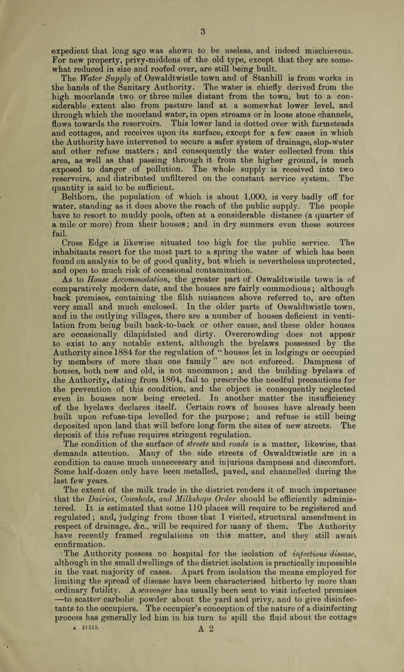 expedient that long ago was shown to be useless, and indeed mischievous. For new property, privy-middens of the old type, except that they are some¬ what reduced in size and roofed over, are still being built. The Water Supply of Oswaldtwistle town and of Stanhill is from works in the hands of the Sanitary Authority. The water is chiefly derived from the high moorlands two or three miles distant from the town, but to a con¬ siderable extent also from pasture land at a somewhat lower level, and through which the moorland water, in open streams or in loose stone channels, flows towards the reservoirs. This lower land is dotted over with farmsteads and cottages, and receives upon its surface, except for a few cases in which the Authority have intervened to secure a safer system of drainage, slop-water and other refuse matters; and consequently the water collected from this area, as well as that passing through it from the higher ground, is much exposed to danger of pollution. The whole supply is received into two reservoirs, and distributed unfiltered on the constant service system. The quantity is said to be sufficient. Belthorn, the population of which is about 1,000, is very badly off for water, standing as it does above the reach of the public supply. The people have to resort to muddy pools, often at a considerable distance (a quarter of a mile or more) from their houses; and in dry summers even these sources fail. Cross Edge is likewise situated too high for the public service. The inhabitants resort for the most part to a spring the water of which has been found on analysis to be of good quality, but which is nevertheless unprotected, and open to much risk of occasional contamination. As to House Accommodation, the greater part of Oswaldtwistle town is of comparatively modern date, and the houses are fairly commodious; although back premises, containing the filth nuisances above referred to, are often very small and much enclosed. In the older parts of Oswaldtwistle town, and in the outlying villages, there are a number of houses deficient in venti¬ lation from being built back-to-back or other cause, and these older houses are occasionally dilapidated and dirty. Overcrowding does not appear to exist to any notable extent, although the byelaws possessed by the Authority since 1884 for the regulation of “ houses let in lodgings or occupied by members of more than one family ” are not enforced. Dampness of houses, both new and old, is not uncommon; and the building byelaws of the Authority, dating from 1864, fail to prescribe the needful precautions for the prevention of this condition, and the object is consequently neglected even in houses now being erected. In another matter the insufficiency of the byelaws declares itself. Certain rows of houses have already been built upon refuse-tips levelled for the purpose; and refuse is still being deposited upon land that will before long form the sites of new streets. The deposit of this refuse requires stringent regulation. The condition of the surface of streets and roads is a matter, likewise, that demands attention. Many of the side streets of Oswaldtwistle are in a condition to cause much unnecessary and injurious dampness and discomfort. Some half-dozen only have been metalled, paved, and channelled during the last few years. The extent of the milk trade in the district renders it of much importance that the Dairies, Cowsheds, and Millcshops Order should be efficiently adminis¬ tered. It is estimated that some 110 places will require to be registered and regulated; and, judging from those that I visited, structural amendment in respect of drainage, &c., will be required for many of them. The Authority have recently framed regulations on this matter, and they still await confirmation. The Authority possess no hospital for the isolation of injectious disease, although in the small dwellings of the district isolation is practically impossible in the vast majority of cases. Apart from isolation the means employed for limiting the spread of disease have been characterised hitherto by more than ordinary futility. A scavenger has usually been sent to visit infected premises —to scatter carbolic powder about the yard and privy, and to give disinfec¬ tants to the occupiers. The occupier’s conception of the nature of a disinfecting process has generally led him in his turn to spill the fluid about the cottage a 51515. 2