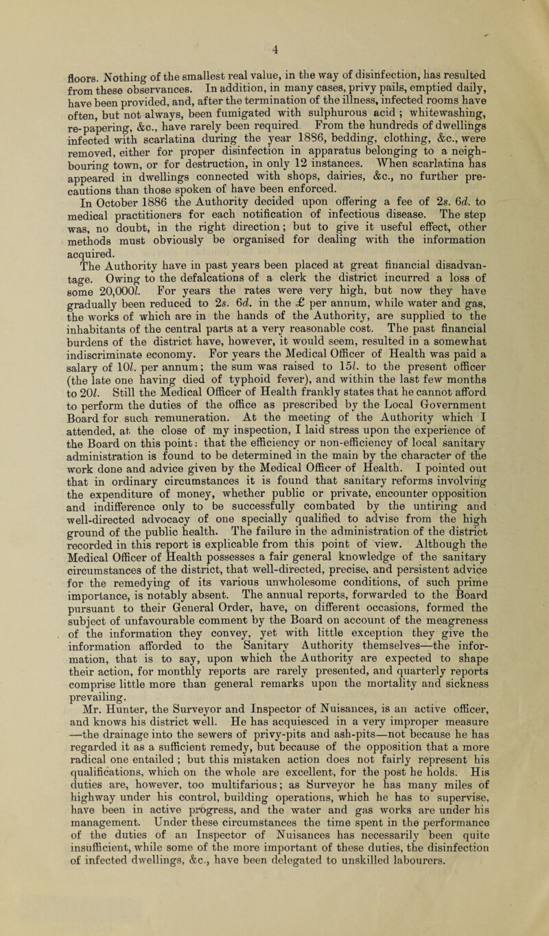 floors. Nothing of the smallest real value, in the way of disinfection, has resulted from these observances. In addition, in many cases, privy pails, emptied daily, have been provided, and, after the termination of the illness, infected rooms have often, but not always, been fumigated with sulphurous acid ; whitewashing, re-papering, &c., have rarely been required. From the hundreds of dwellings infected with scarlatina during the year 1886, bedding, clothing, &c., were removed, either for proper disinfection in apparatus belonging to a neigh¬ bouring town, or for destruction, in only 12 instances. When scarlatina has appeared in dwellings connected with shops, dairies, &c., no further pre¬ cautions than those spoken of have been enforced. In October 1886 the Authority decided upon offering a fee of 2s. 6d. to medical practitioners for each notification of infectious disease. The step was, no doubt, in the right direction; but to give it useful effect, other methods must obviously be organised for dealing with the information acquired. The Authority have in past years been placed at great financial disadvan¬ tage. Owing to the defalcations of a clerk the district incurred a loss of some 20,0001 For years the rates were very high, but now they have gradually been reduced to 2s. 6d. in the £ per annum, while water and gas, the works of which are in the hands of the Authority, are supplied to the inhabitants of the central parts at a very reasonable cost. The past financial burdens of the district have, however, it would seem, resulted in a somewhat indiscriminate economy. For years the Medical Officer of Health was paid a salary of 10/. per annum; the sum was raised to 15/. to the present officer (the late one having died of typhoid fever), and within the last few months to 20/. Still the Medical Officer of Health frankly states that he cannot afford to perform the duties of the office as prescribed by the Local Government Board for such remuneration. At the meeting of the Authority which I attended, at the close of my inspection, I laid stress upon the experience of the Board on this point: that the efficiency or non-efficiency of local sanitary administration is found to be determined in the main by the character of the work done and advice given by the Medical Officer of Health. I pointed out that in ordinary circumstances it is found that sanitary reforms involving the expenditure of money, whether public or private, encounter opposition and indifference only to be successfully combated by the untiring and well-directed advocacy of one specially qualified to advise from the high ground of the public health. The failure in the administration of the district recorded in this report is explicable from this point of view. Although the Medical Officer of Health possesses a fair general knowledge of the sanitary circumstances of the district, that well-directed, precise, and persistent advice for the remedying of its various unwholesome conditions, of such prime importance, is notably absent. The annual reports, forwarded to the Board pursuant to their General Order, have, on different occasions, formed the subject of unfavourable comment by the Board on account of the meagreness of the information they convey, yet with little exception they give the information afforded to the Sanitary Authority themselves—the infor¬ mation, that is to say, upon which the Authority are expected to shape their action, for monthly reports are rarely presented, and quarterly reports comprise little more than general remarks upon the mortality and sickness prevailing. Mr. Hunter, the Surveyor and Inspector of Nuisances, is an active officer, and knows his district well. He has acquiesced in a very improper measure —the drainage into the sewers of privy-pits and ash-pits—not because he has regarded it as a sufficient remedy, but because of the opposition that a more radical one entailed ; but this mistaken action does not fairly represent his qualifications, which on the whole are excellent, for the post he holds. His duties are, however, too multifarious; as Surveyor he has many miles of highway under his control, building operations, which he has to supervise, have been in active progress, and the water and gas works are under his management. Under these circumstances the time spent in the performance of the duties of an Inspector of Nuisances has necessarily been quite insufficient, while some of the more important of these duties, the disinfection of infected dwellings, &c., have been delegated to unskilled labourers.