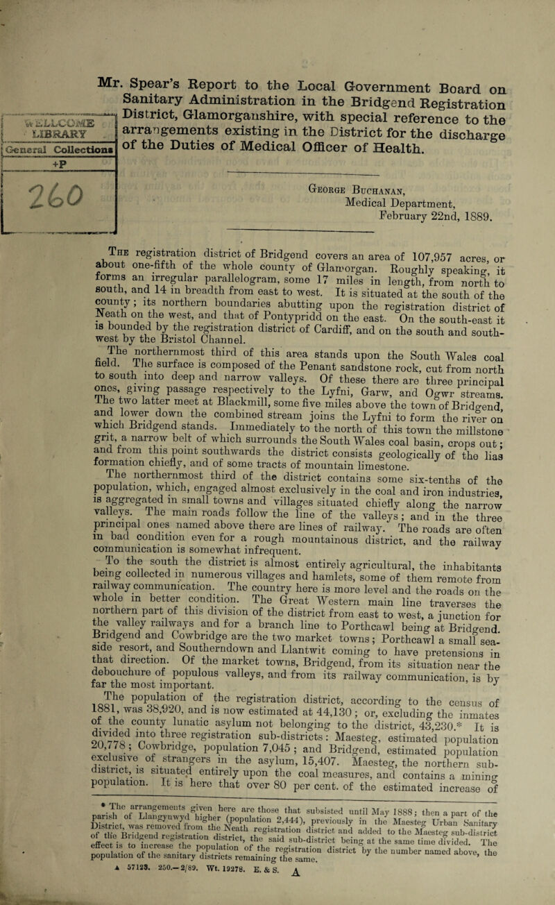 Mr. Spear’s Report to the Local Government Board on Sanitary Administration in the Bridgend Registration 1 District, Glamorganshire, with special reference to the arrangements existing in the District for the discharge of the Duties of Medical Officer of Health. George Buchanan, Medical Department, February 22nd, 1889. The registration district of Bridgend covers an area of 107,957 acres or about one-fifth of the whole county of Glamorgan. Roughly speaking, it forms an irregular parallelogram, some 17 miles in length/from north to south, and 14 m breadth from east to west. It is situated at the south of the county; its northern boundaries abutting upon the registration district of -Neath on the west, and that of Pontypridd on the east. On the south-east it is bounded by the registration district of Cardiff, and on the south and south- west by the Bristol Channel. c i1?16 rn!lrL,ie™raost tlurcl of tllis area Stands upon the South Wales coal held. 1 he surface is composed of the Penant sandstone rock, cut from north to south into deep and narrow valleys. Of these there are three principal ones giving passage respectively to the Lyfni, Garw, and Ogwr streams, ihe two latter meet at Blackmill, some five miles above the town of Brido-end and lower down the combined stream joins the Lyfni to form the river on which Bridgend stands. Immediately to the north of this town the millstone grit, a narrow belt of which surrounds the South Wales coal basin, crops out • and from this point southwards the district consists geologically of the lias formation chiefly, and of some tracts of mountain limestone. The northernmost third of the district contains some six-tenths of the population, which, engaged almost exclusively in the coal and iron industries is aggregated m small towns and villages situated chiefly along the narrow valleys. The mam roads follow the line of the valleys; and in the three principal ones named above there are lines of railway. The roads are often m bad condition even for a rough mountainous district, and the railwav communication is somewhat infrequent. J To the south the district is almost entirely agricultural, the inhabitants being collected m numerous villages and hamlets, some of them remote from railway communication. The country here is more level and the roads on the whole m better condition. The Great Western main line traverses the northern part of this division of the district from east to west, a -junction for the valley railways and for a branch line to Porthcawl being at Brido-end Bridgend and Cowbndge are the two market towns; Porfchcawl a small sea- side resort, and Southerndown and Llantwit coming to have pretensions in that direction. Of the market towns, Bridgend, from its situation near the debouchure of populous valleys, and from its railway communication is bv tar the most important. J . P0PQ^^°U of, .the registration district, according to the census of ool, was 38,920, and is now estimated at 44,130 ; or, excluding the inmates ot the county lunatic asylum not belonging to the district, 43,230.* It is nt0 re&lstratl0.n sub-districts: Maesteg, estimated population 20,778; Cowbndge, population 7,045 ; and Bridgend, estimated population exclusive of strangers m the asylum, 15,407. Maesteg, the northern sub- lstrict, is situated entirely upon the coal measures, and contains a mining population. It is here that over 80 per cent, of the estimated increase of * The fr™ngemeiits given here are those that subsisted until May 1888; then a part of the in,, r, “Hy VrZ of Bri-ta-d registration district, th/said effec is to increase the population of the registration district by the number uamed abo-e the population of the sanitary districts remaining the same. uameu aoove, tne ▲ 57123. 250.—2/89. Wt. 19278. E. & S. ^