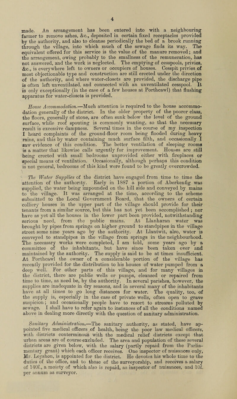 made. An arrangement has been entered into with a neighbouring farmer to remove ashes, &c., deposited in certain fixed receptacles provided by the authority, and also to cleanse periodically the bed of a brook running through the village, into which much of the sewage finds its way. The equivalent offered for this service is the value of the manure removed; and the arrangement, owing probably to the smallness of the remuneration, has not answered, and the work is neglected. The emptying of cesspools, privies, &c., is everywhere left to owners or occupiers of houses. Cesspit privies of most objectionable type and construction are still erected under the direction of the authority, and where water-closets are provided, the discharge pipe is often left unventilated, and connected with an unventilated cesspool. It is only exceptionally (in the case of a few houses at Porthcawl) that flushing apparatus for water-closets is provided. House Accommodation.—Much attention is required to the house accommo¬ dation generally of the district. In the older property of the poorer class, the floors, generally of stone, are often sunk below the level of the ground surface, while roof spouting is commonly wanting, so that the necessary result is excessive dampness. Several times in the course of my inspection I heard complaints of the ground-floor room being flooded during heavy rains, and this by water containing much surface filth, and occasionally I saw evidence of this condition. The better ventilation of sleeping rooms is a matter that likewise calls urgently for improvement. Houses are still being erected with small bedrooms unprovided either with fireplaces or special means of ventilation. Occasionally, although perhaps this condition is not general, bedrooms of this kind were found to be greatly overcrowded. The Water Supplies of the district have engaged from time to time the attention of the authority. Early in 1887 a portion of Aberkenfig was supplied, the water being impounded on the hill side and conveyed by mains to the village. It was arranged at the time, according to the scheme submitted to the Local Government Board, that the owners of certain colliery houses in the upper part of the village should provide for their tenants from a similar source, but this has not yet been accomplished ; nor have as yet all the houses in the lower part been provided, notwithstanding serious need, from the public mains. At Llanharan water was brought by pipes from springs on higher ground to standpipes in the village street some nine years ago by the authority. At Llantwit, also, water is conveyed to standpipes in the village from springs in the neighbourhood. The necessary works were completed, I am told, some years ago by a committee of the inhabitants, but have since been taken over and maintained by the authority. The supply is said to be at times insufficient. At Porthcawl the owner of a considerable portion of the village has recently provided for the distribution to his houses of water pumped from a deep well. For other parts of this village, and for many villages in the district, there are public wells or pumps, cleansed or repaired from time to time, as need be, by the authority. In several parishes, however, the supplies are inadequate in dry seasons, and in several many of the inhabitants have at all times to go long distances for water. The quality, too, of the supply is, especially in the case of private wells, often open to grave suspicion; and occasionally people have to resort to streams polluted by sewage. I shall have to refer again to instances of all the conditions named above in dealing more directly with the question of sanitary administration. Sanitary Administratmu—The sanitary authority, as stated, have ap¬ pointed five medical officers of health, being the poor law medical officers, with districts conterminous with the medical relief districts except that urban areas are of course excluded. The area and population of these several districts are given below, with the salary (partly repaid from the Parlia¬ mentary grant) which each officer receives. One inspector of nuisances only, Mr. Leyshon, is appointed for the district. He devotes his whole time to the duties of the office, and to those of the surveyorship, and receives a salary of 140Z., a moiety of which also is repaid, as inspector of nuisances, and 10Z. per annum as surveyor.