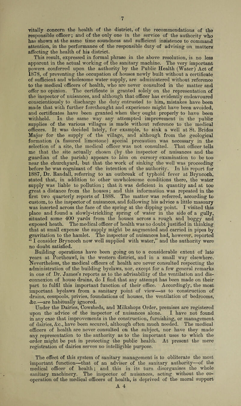 vitally concern the health of the district, of the recommendations of the responsible officer; and of the only one in the service of the authority who has shown at the same time soundness and sufficient insistence to command attention, in the performance of the responsible duty of advising on matters affecting the health of his district. This result, expressed in formal phrase in the above resolution, is no less apparent in the actual working of the sanitary machine. The very important powers conferred upon the authority by the Public Health (Water) Act of 1878, of preventing the occupation of houses newly built without a certificate of sufficient and wholesome water supply, are administered without reference to the medical officers of health, who are never consulted in the matter and offer no opinion. The certificate is granted solely on the representation of the inspector of nuisances, and although that officer has evidently endeavoured conscientiously to discharge the duty entrusted to him, mistakes have been made that with further forethought and experience might have been avoided, and certificates have been granted when they ought properly to have been withheld. In the same way any attempted improvement in the public supplies of the various villages is made without reference to the medical officers. It was decided lately, for example, to sink a well at St. Brides Major for the supply of the village, and although from the geological formation (a fissured limestone) special precaution was necessary in the selection of a site, the medical officer was not consulted. That officer tells me that the site actually chosen (by the inspector of nuisances and the guardian of the parish) appears to him on cursory examination to be too near the churchyard, but that the work of sinking the well was proceeding before he was cognizant of the intention of the authority. In his report for 1887, Dr. Randall, referring to an outbreak of typhoid fever at Bryncoch, stated that, in addition to other unwholesome conditions there, the water supply was liable to pollution ; that it was deficient in quantity and at too great a distance from the houses; and this information was repeated in the first two quarterly reports of 1888. The matter was referred, according to custom, to the inspector of nuisances, and following his advice a little masonry was inserted across the face of the spring at the dipping point. I visited this place and found a slowly-trickling spring of water in the side of a gully, situated some 400 yards from the houses across a rough and boggy and exposed heath. The medical officer of health was no doubt justified in thinking that at small expense the supply might be augmented and carried in pipes by gravitation to the hamlet. The inspector of nuisances had, however, reported ■“ I consider Bryncoch now well supplied with water,” and the authority were no doubt satisfied. Building operations have been going on to a considerable extent of late years at Porthcawl, in the western district, and in a small way elsewhere. Nevertheless, the medical officers of health are never consulted respecting the administration of the building byelaws, nor, except for a few general remarks in one of Dr. James’s reports as to the advisability of the ventilation and dis¬ connexion of house drains, do I find that any attempt has been made on their part to fulfil this important function of their office. Accordingly, the most important byelaws from a sanitary point of view—as to construction of drains, cesspools, privies, foundations of houses, the ventilation of bedrooms, &c.—are habitually ignored. Under the Dairies, Cowsheds, and Milkshops Order, premises are registered upon the advice of the inspector of nuisances alone. I have not found in any case that improvements in the construction, furnishing, or management of dairies, &c., have been secured, although often much needed. The medical officers of health are never consulted on the subject, nor have they made any representation to the authority as to the important uses to which the order might be put in protecting the public health. At present the mere registration of dairies serves no intelligible purpose. The effect of this system of sanitary management is to obliterate the most important function—that of an adviser of the sanitary authority—of the medical officer of health; and this in its turn disorganises the whole sanitary machinery. The inspector of nuisances, acting without the co¬ operation of the medical officers of health, is deprived of the moral support