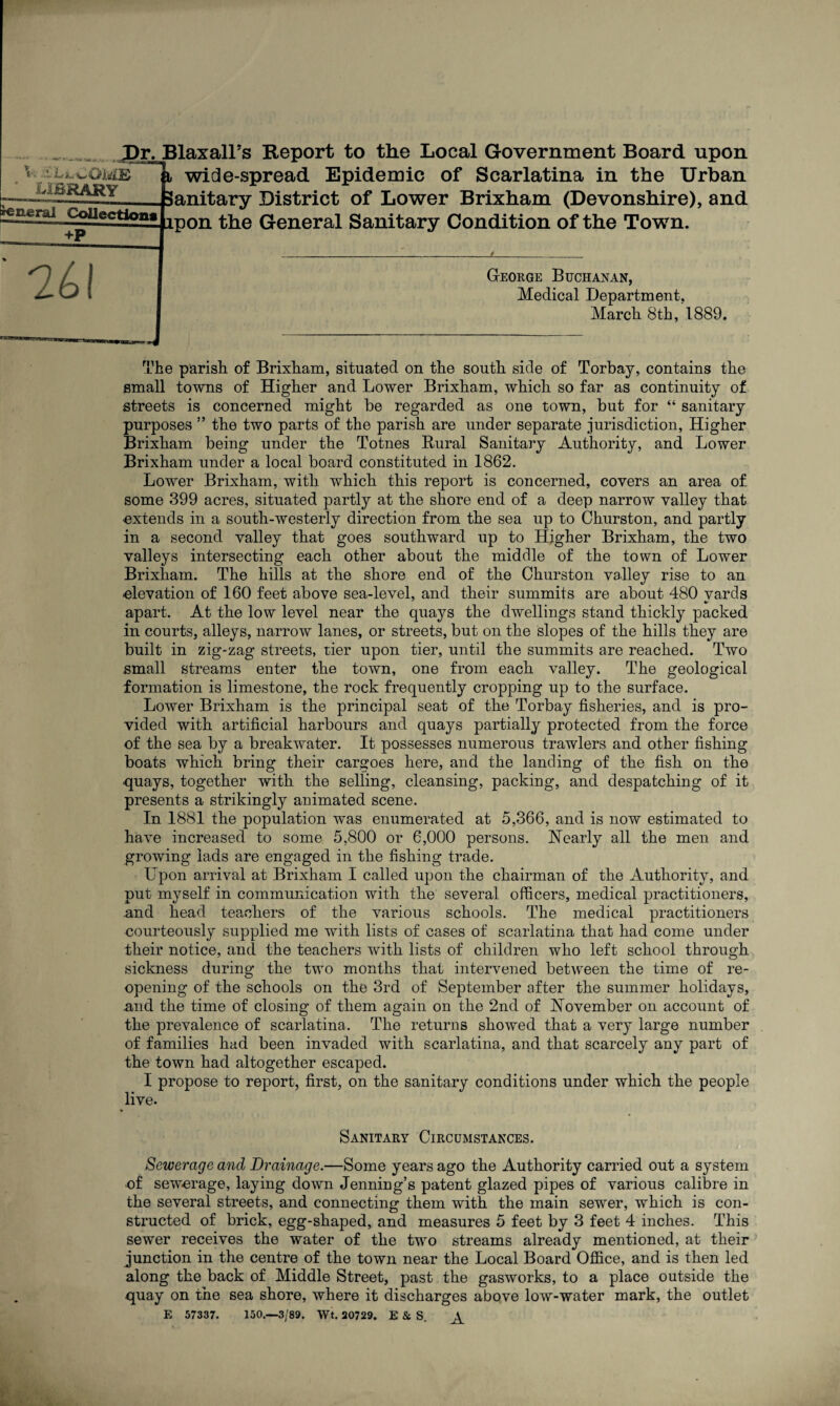■U,LvO iiCB XBRARY Irene ral JDrJBlaxalFs Report to the Local Government Board upon wide-spread Epidemic of Scarlatina in the Urban Sanitary District of Lower Brixham (Devonshire), and Collections +P ipon the General Sanitary Condition of the Town. 261 George Buchanan, Medical Department, March 8th, 1889. The parish of Brixham, situated on the south side of Torbay, contains the small towns of Higher and Lower Brixham, which so far as continuity of streets is concerned might be regarded as one town, but for “ sanitary purposes ” the two parts of the parish are under separate jurisdiction, Higher Brixham being under the Totnes Rural Sanitary Authority, and Lower Brixham under a local board constituted in 1862. Lower Brixham, with which this report is concerned, covers an area of some 399 acres, situated partly at the shore end of a deep narrow valley that extends in a south-westerly direction from the sea up to Churston, and partly in a second valley that goes southward up to Higher Brixham, the two valleys intersecting each other about the middle of the town of Lower Brixham. The hills at the shore end of the Churston valley rise to an •elevation of 160 feet above sea-level, and their summits are about 480 vards apart. At the low level near the quays the dwellings stand thickly packed in courts, alleys, narrow lanes, or streets, but on the slopes of the hills they are built in zig-zag streets, tier upon tier, until the summits are reached. Two small streams enter the town, one from each valley. The geological formation is limestone, the rock frequently cropping up to the surface. Lower Brixham is the principal seat of the Torbay fisheries, and is pro¬ vided with artificial harbours and quays partially protected from the force of the sea by a breakwater. It possesses numerous trawlers and other fishing boats which bring their cargoes here, and the landing of the fish on the ■quays, together with the selling, cleansing, packing, and despatching of it presents a strikingly animated scene. In 1881 the population was enumerated at 5,366, and is now estimated to have increased to some 5,800 or 6,000 persons. Nearly all the men and growing lads are engaged in the fishing trade. Upon arrival at Brixham I called upon the chairman of the Authority, and put myself in communication with the several officers, medical practitioners, and head teachers of the various schools. The medical practitioners courteously supplied me with lists of cases of scarlatina that had come under their notice, and the teachers with lists of children who left school through sickness during the two months that intervened between the time of re¬ opening of the schools on the 3rd of September after the summer holidays, and the time of closing of them again on the 2nd of November on account of the prevalence of scarlatina. The returns showed that a very large number of families had been invaded with scarlatina, and that scarcely any part of the town had altogether escaped. I propose to report, first, on the sanitary conditions under which the people live. Sanitary Circumstances. V . i Sewerage and Drainage.—Some years ago the Authority carried out a system ■of sewerage, laying down Jenning’s patent glazed pipes of various calibre in the several streets, and connecting them with the main sewer, which is con¬ structed of brick, egg-shaped, and measures 5 feet by 3 feet 4 inches. This sewer receives the water of the two streams already mentioned, at their junction in the centre of the town near the Local Board Office, and is then led along the back of Middle Street, past the gasworks, to a place outside the quay on the sea shore, where it discharges above low-water mark, the outlet E 57337. 150.—3/89. Wt. 20729. E & S.