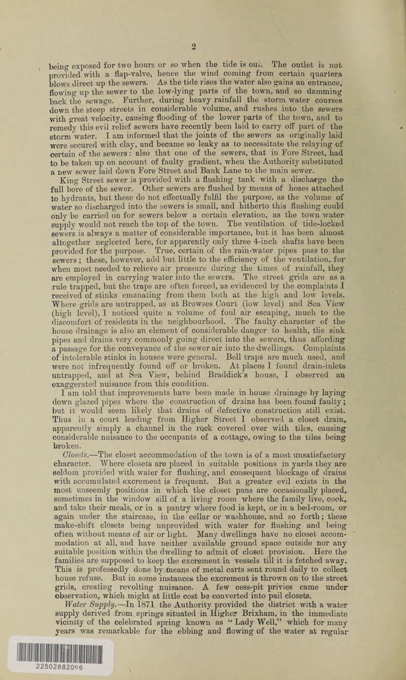 being exposed for two hours or so when the tide is out. The outlet is not- provided with a flap-valve, hence the wind coming from certain quarters blows direct up the sewers. As the tide rises the water also gains an entrance,, flowing up the sewer to the low-lying parts of the town, and so damming back the sewage. Further, during heavy rainfall the storm water courses down the steep streets in considerable volume, and rushes into the sewers- with great velocity, causing flooding of the lower parts of the town, and to remedy this evil relief sewers have recently been laid to carry off part of the storm water. I am informed that the joints of the sewers as originally laid were secured with clay, and became so leaky as to necessitate the relaying of certain of the sewers: also that one of the sewers, that in Fore Street, had to be taken up on account of faulty gradient, when the Authority substituted a new sewer laid down Fore Street and Bank Lane to the main sewer. King Street sewer is provided with a flushing tank with a discharge the full bore of the sewer. Other sewers are flushed by means of hoses attached to hydrants, but these do not effectually fulfil the purpose, as the volume of water so discharged into the sewers is small, and hitherto this flushing could only be carried on for sewers below a certain elevation, as the town water supply would not reach the top of the town. The ventilation of tide-locked sewers is always a matter of considerable importance, but it has been almost altogether neglected here, for apparently only three 4-inch shafts have been provided for the purpose. True, certain of the rain-water pipes pass to the sewers; these, however, add but little to the efficiency of the ventilation, for when most needed to relieve air pressure during the times of rainfall, they are employed in carrying water into the sewers. The street grids are as a rule trapped, but the traps are often forced, as evidenced by the complaints I received of stinks emanating from them both at the high and low levels.. Where grids are untrapped, as at Browses Court (low level) and Sea View (high level), I noticed quite a volume of foul air escaping, much to the discomfort of residents in the neighbourhood. The faulty character of the house drainage is also an element of considerable danger to health, the sink pipes and drains very commonly going direct into the sewers, thus affording a passage for the conveyance of the sewer air into the dwellings. Complaints of intolerable stinks in houses were general. Bell traps are much used, and were not infrequently found off or broken. At places I found drain-inlets- untrapped, and at Sea View, behind Braddick’s house, I observed an exaggerated nuisance from this condition. I am told that improvements have been made in house drainage by laying down glazed pipes where the construction of drains has been found faulty; but it would seem likely that drains of defective construction still exist. Thus in a court leading from Higher Street I observed a closet drain,, apparently simply a channel in the rock covered over with tiles, causing considerable nuisance to the occupants of a cottage, owing to the tiles being broken. Closets.—The closet accommodation of the town is of a most unsatisfactory character. Where closets are placed in suitable positions in yards they are seldom provided with water for flushing, and consequent blockage of drains with accumulated excrement is frequent. But a greater evil exists in the most unseemly positions in which the closet pans are occasionally placed,, sometimes in the window sill of a living room where the family live, cook, and take their meals, or in a pantry where food is kept, or in a bed-room, or again under the staircase, in the cellar or washhouse, and so forth ; these make-shift closets being unprovided with water for flushing and being often without means of air or light. Many dwellings have no closet accom¬ modation at all, and have neither available ground space outside nor any suitable position within the dwelling to admit of closet provision. Here the families are supposed to keep the excrement in vessels till it is fetched away. This is professedly done by means of metal carts sent round daily to collect house refuse. But in some instances the excrement is thrown on to the street grids, creating revolting nuisance. A few cess-pit privies came under observation, which might at little cost be converted into pail closets. Water Supply.—In 1871 the Authority provided the district with a water supply derived from springs situated in Higher Brixham, in the immediate vicinity of the celebrated spring known as “ Lady Well,” which for many years was remarkable for the ebbing and flowing of the water at regular