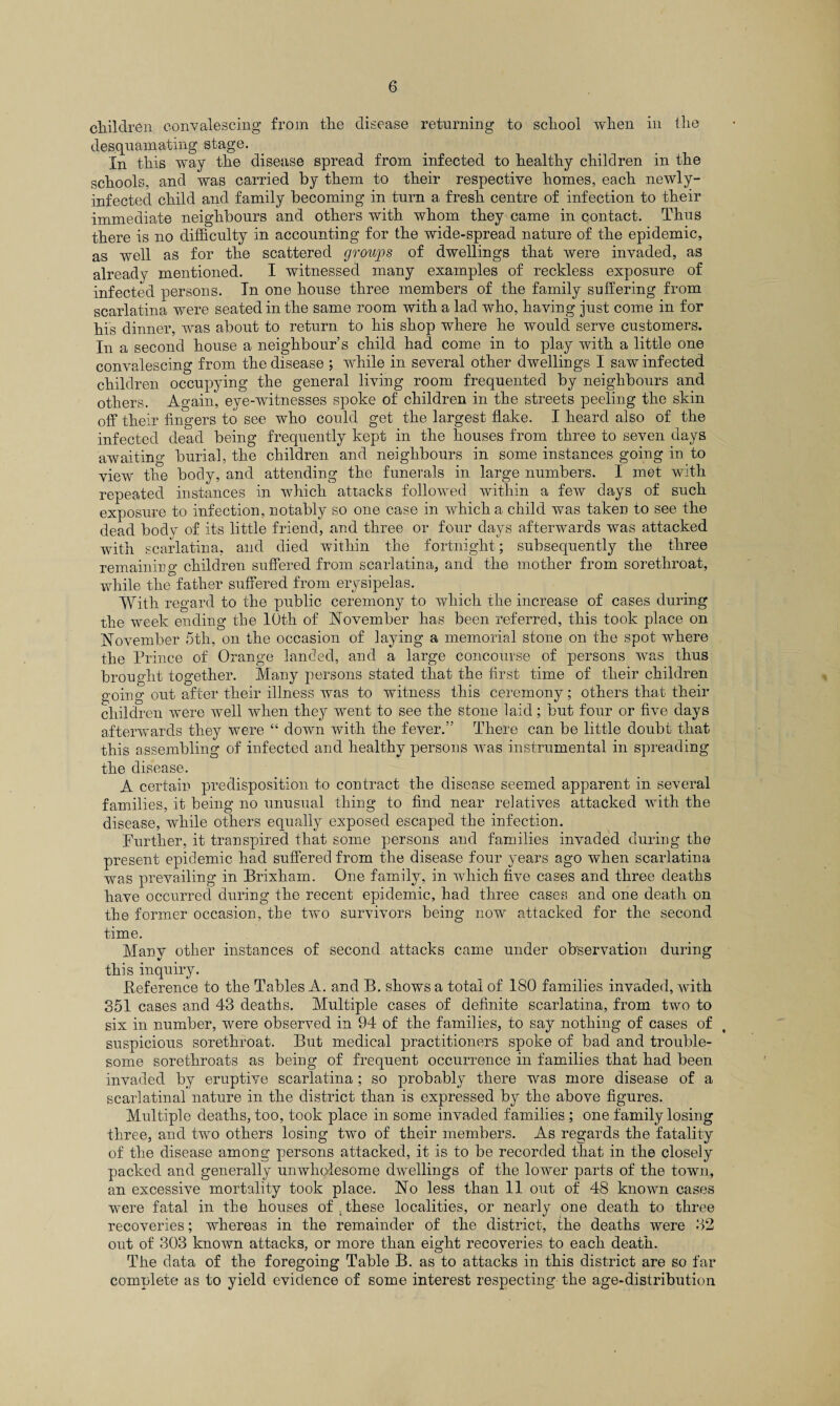 children, convalescing from the disease returning to school when in the desquamating stage. In this way the disease spread from infected to healthy children in the schools, and was carried by them to their respective homes, each newly- infected child and family becoming in turn a fresh centre of infection to their immediate neighbours and others with whom they came in contact. Thus there is no difficulty in accounting for the wide-spread nature of the epidemic, as well as for the scattered groups of dwellings that were invaded, as already mentioned. I witnessed many examples of reckless exposure of infected persons. In one house three members of the family suffering from scarlatina were seated in the same room with a lad who, having just come in for his dinner, was about to return to his shop where he would serve customers. In a second house a neighbour’s child had come in to play with a little one convalescing from the disease ; while in several other dwellings I saw infected children occupying the general living room frequented by neighbours and others. Again, eye-witnesses spoke of children in the streets peeling the skin off their fingers to see who could get the largest flake. I heard also of the infected dead being frequently kept in the houses from three to seven days awaiting burial, the children and neighbours in some instances going in to view the body, and attending the funerals in large numbers. I met with repeated instances in which attacks followed within a few days of such exposure to infection, notably so one case in which a child was taken to see the dead body of its little friend, and three or four days afterwards was attacked with scarlatina, and died within the fortnight; subsequently the three remaining children suffered from scarlatina, and the mother from sorethroat, while the father suffered from erysipelas. With regard to the public ceremony to which the increase of cases during the week ending the 10th of November has been referred, this took place on November 5th, on the occasion of laying a memorial stone on the spot where the Prince of Orange landed, and a large concourse of persons was thus brought together. Many persons stated that the first time of their children going out after their illness was to witness this ceremony; others that their children were well when they went to see the stone laid; but four or five days afterwards they were “ down with the fever.” There can be little doubt that this assembling of infected and healthy persons was instrumental in spreading the disease. A certain predisposition to contract the disease seemed apparent in several families, it being no unusual thing to find near relatives attacked with the disease, while others equally exposed escaped the infection. Further, it transpired that some persons and families invaded during the present epidemic had suffered from the disease four years ago when scarlatina was prevailing in Brixham. One family, in which five cases and three deaths have occurred during the recent epidemic, had three cases and one death on the former occasion, the two survivors being now attacked for the second time. Many other instances of second attacks came under observation during this inquiry. Reference to the Tables A. and B. shows a total of 180 families invaded, with 351 cases and 43 deaths. Multiple cases of definite scarlatina, from two to six in number, were observed in 94 of the families, to say nothing of cases of suspicious sorethroat. But medical practitioners spoke of bad and trouble¬ some sorethroats as being of frequent occurrence in families that had been invaded by eruptive scarlatina ; so probably there was more disease of a scarlatinal nature in the district than is expressed by the above figures. Multiple deaths, too, took place in some invaded families ; one family losing three, and two others losing two of their members. As regards the fatality of the disease among persons attacked, it is to be recorded that in the closely packed and generally unwholesome dwellings of the lower parts of the town, an excessive mortality took place. No less than 11 out of 48 known cases were fatal in the houses of These localities, or nearly one death to three recoveries; whereas in the remainder of the district, the deaths were 32 out of 303 known attacks, or more than eight recoveries to each death. The data of the foregoing Table B. as to attacks in this district are so far complete as to yield evidence of some interest respecting the age-distribution