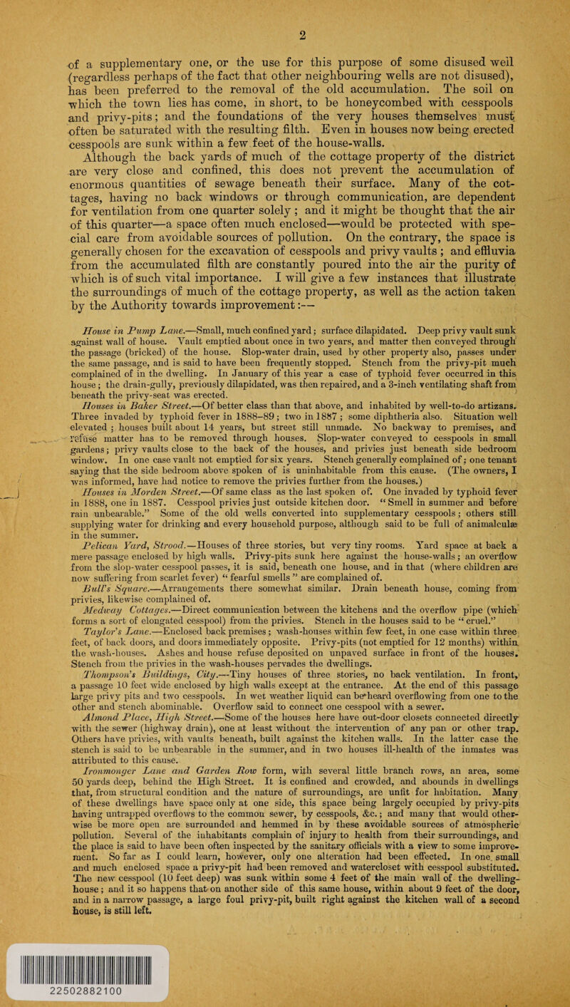 of a supplementary one, or the use for this purpose of some disused well (regardless perhaps of the fact that other neighbouring wells are not disused), has been preferred to the removal of the old accumulation. The soil on which the town lies has come, in short, to be honeycombed with cesspools and privy-pits; and the foundations of the very houses themselves must often be saturated with the resulting filth. Even in houses now being erected cesspools are sunk within a few feet of the house-walls. Although the back yards of much of the cottage property of the district are very close and confined, this does not prevent the accumulation of enormous quantities of sewage beneath their surface. Many of the cot¬ tages, having no back windows or through communication, are dependent for ventilation from one quarter solely ; and it might be thought that the air of this quarter—a space often much enclosed—would be protected with spe¬ cial care from avoidable sources of pollution. On the contrary, the space is generally chosen for the excavation of cesspools and privy vaults ; and effluvia from the accumulated filth are constantly poured into the air the purity of which is of such vital importance. I will give a few instances that illustrate the surroundings of much of the cottage property, as well as the action taken by the Authority towards improvement:— House in Pump Lane.—Small, much confined yard; surface dilapidated. Deep privy vault sunk against wall of house. Vault emptied about once in two years, and matter then conveyed through the passage (bricked) of the house. Slop-water drain, used by other property also, passes under the same passage, and is said to have been frequently stopped. Stench from the privy-pit much complained of in the dwelling. In January of this year a case of typhoid fever occurred in this house ; the drain-gully, previously dilapidated, was then repaired, and a 3-inch ventilating shaft from beneath the privy-seat was erected. Houses in Baker Street.—Of better class than that above, and inhabited by well-to-do artizans. Three invaded by typhoid fever in 1888-89; two in 1887 ; some diphtheria also. Situation well elevated : houses built about 14 years, but street still unmade. No backway to premises, and refuse matter has to be removed through houses. Slop-water conveyed to cesspools in small gardens; privy vaults close to the back of the houses, and privies just beneath side bedroom window. In one case vault not emptied for six years. Stench generally complained of; one tenant saying that the side bedroom above spoken of is uninhabitable from this cause. (The owners, I was informed, have had notice to remove the privies further from the houses.) Houses in Morden Street.—Of same class as the last spoken of. One invaded by typhoid fever in 1888, one in 1887. Cesspool privies just outside kitchen door. “ Smell in summer and before rain unbearable.” Some of the old wells converted into supplementary cesspools; others still supplying water for drinking and every household purpose, although said to be full of animalcules in the summer. Pelican Yard, Strood.—Houses of three stories, but very tiny rooms. Yard space at back a mere passage enclosed by high walls. Privy-pits sunk here against the house-walls ; an overflow from the slop-water cesspool passes, it is said, beneath one house, and in that (where children are now suffering from scarlet fever) “ fearful smells ” are complained of. Bull's Square.—Arrangements there somewhat similar. Drain beneath house, coming from privies, likewise complained of. Medway Cottages.—Direct communication between the kitchens and the overflow pipe (which forms a sort of elongated cesspool) from the privies. Stench in the houses said to be “ cruel.” Taylor's Lane.—Enclosed back premises ; wash-houses within few feet, in one case within three feet, of back doors, and doors immediately opposite. Privy-pits (not emptied for 12 months) within, the wash-houses. Ashes and house refuse deposited on unpaved surface in front of the houses. Stench from the privies in the wash-houses pervades the dwellings. Thompson’s Buildings, City.—Tiny houses of three stories, no back ventilation. In front, a passage 10 feet wide enclosed by high walls except at the entrance. At the end of this passage large privy pits and two cesspools. In wet weather liquid can be*heard overflowing from one to the other and stench abominable. Overflow said to connect one cesspool with a sewer. Almond Place, High Street.—Some of the houses here have out-door closets connected directly with the sewer (highway drain), one at least without the intervention of any pan or other trap. Others have privies, with vaults beneath, built against the kitchen walls. In the latter case the stench is said to be unbearable in the summer, and in two houses ill-health of the inmates was attributed to this cause. Ironmonger Lane and Garden Row form, with several little branch rows, an area, some 50 yards deep, behind the High Street. It is confined and crowded, and abounds in dwellings that, from structural condition and the nature of surroundings, are unfit for habitation. Many of these dwellings have space only at one side, this space being largely occupied by privy-pits having unmapped overflows to the common sewer, by cesspools, &c.; and many that would other¬ wise be more open are surrounded and hemmed in by these avoidable sources of atmospheric pollution. Several of the inhabitants complain of injury to health from their surroundings, and the place is said to have been often inspected by the sanitary officials with a view to some improve¬ ment. So far as I could learn, however, only one alteration had been effected. In one., small and much enclosed space a privy-pit had been removed and watercloset with cesspool substituted. The new cesspool (10 feet deep) was sunk within some 4 feet of the main wall of the dwelling- house ; and it so happens that on another side of this same house, within about 9 feet of the door, and in a narrow passage, a large foul privy-pit, built right against the kitchen wall of a second house, is still left. 22502882100