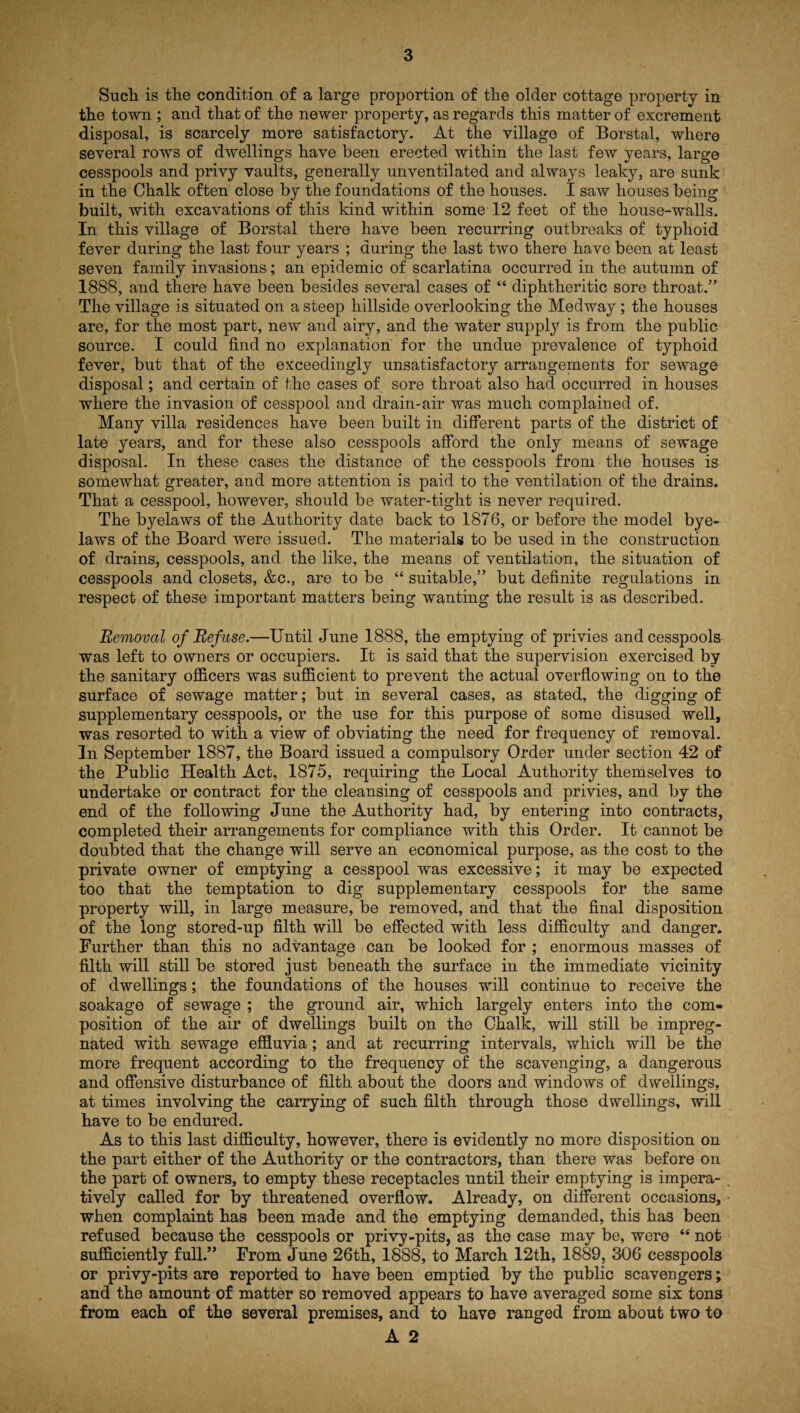 Such is the condition of a large proportion of the older cottage property in the town ; and that of the newer property, as regards this matter of excrement disposal, is scarcely more satisfactory. At the village of Borstal, where several rows of dwellings have been erected within the last few years, large cesspools and privy vaults, generally unventilated and always leaky, are sunk in the Chalk often close by the foundations of the houses. I saw houses being built, with excavations of this kind within some 12 feet of the house-walls. In this village of Borstal there have been recurring outbreaks of typhoid fever during the last four years ; during the last two there have been at least seven family invasions; an epidemic of scarlatina occurred in the autumn of 1888, and there have been besides several cases of “ diphtheritic sore throat.” The village is situated on a steep hillside overlooking the Medway ; the houses are, for the most part, new and airy, and the water supply is from the public source. I could find no explanation for the undue prevalence of typhoid fever, but that of the exceedingly unsatisfactory arrangements for sewage disposal; and certain of the cases of sore throat also had occurred in houses where the invasion of cesspool and drain-air was much complained of. Many villa residences have been built in different parts of the district of late years, and for these also cesspools afford the only means of sewage disposal. In these cases the distance of the cesspools from the houses is somewhat greater, and more attention is paid to the ventilation of the drains. That a cesspool, however, should be water-tight is never required. The byelaws of the Authority date back to 1876, or before the model bye¬ laws of the Board were issued. The materials to be used in the construction of drains, cesspools, and the like, the means of ventilation, the situation of cesspools and closets, &c., are to be “ suitable,” but definite regulations in respect of these important matters being wanting the result is as described. Removal of Refuse.—Until June 1888, the emptying of privies and cesspools was left to owners or occupiers. It is said that the supervision exercised by the sanitary officers was sufficient to prevent the actual overflowing on to the surface of sewage matter; but in several cases, as stated, the digging of supplementary cesspools, or the use for this purpose of some disused well, was resorted to with a view of obviating the need for frequency of removal. In September 1887, the Board issued a compulsory Order under section 42 of the Public Health Act, 1875, requiring the Local Authority themselves to undertake or contract for the cleansing of cesspools and privies, and by the end of the following June the Authority had, by entering into contracts, completed their arrangements for compliance with this Order. It cannot be doubted that the change will serve an economical purpose, as the cost to the private owner of emptying a cesspool was excessive; it may be expected too that the temptation to dig supplementary cesspools for the same property will, in large measure, be removed, and that the final disposition of the long stored-up filth will be effected with less difficulty and danger. Further than this no advantage can be looked for ; enormous masses of filth will still be stored just beneath the surface in the immediate vicinity of dwellings; the foundations of the houses will continue to receive the soakage of sewage ; the ground air, which largely enters into the com¬ position of the air of dwellings built on the Chalk, will still be impreg¬ nated with sewage effluvia; and at recurring intervals, which will be the more frequent according to the frequency of the scavenging, a dangerous and offensive disturbance of filth about the doors and windows of dwellings, at times involving the carrying of such filth through those dwellings, will have to be endured. As to this last difficulty, however, there is evidently no more disposition on the part either of the Authority or the contractors, than there was before on the part of owners, to empty these receptacles until their emptying is impera¬ tively called for by threatened overflow. Already, on different occasions, when complaint has been made and the emptying demanded, this has been refused because the cesspools or privy-pits, as the case may be, were “ not sufficiently full.” From June 26th, 1888, to March 12th, 1889, 306 cesspools or privy-pits are reported to have been emptied by the public scavengers; and the amount of matter so removed appears to have averaged some six tons from each of the several premises, and to have ranged from about two to A 2