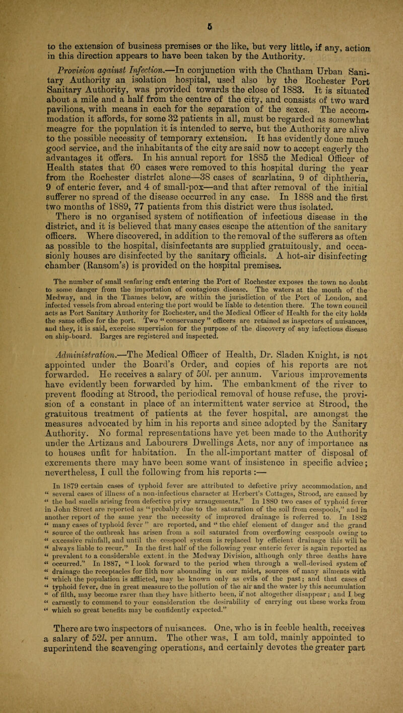 to the extension of business premises or the like, but very little, if any, action in this direction appears to have been taken by the Authority. Provision against Infection.—In conjunction with the Chatham Urban Sani¬ tary Authority an isolation hospital, used also by the Rochester Port Sanitary Authority, was provided towards the close of 1883. It is situated about a mile and a half from the centre of the city, and consists of two ward pavilions, with means in each for the separation of the sexes. The accom¬ modation it affords, for some 32 patients in all, must be regarded as somewhat meagre for the population it is intended to serve, but the Authority are alive to the possible necessity of temporary extension. It has evidently done much good service, and the inhabitants of the city are said now to accept eagerly the advantages it offers. In his annual report for 1885 the Medical Officer of Health states that 60 cases were removed to this hospital during the year from the Rochester district alone—38 cases of scarlatina, 9 of diphtheria, 9 of enteric fever, and 4 of small-pox—and that after removal of the initial sufferer no spread of the disease occurred in any case. In 1888 and the first two months of 1889, 77 patients from this district were thus isolated. There is no organised system of notification of infectious disease in the district, and it is believed that many cases escape the attention of the sanitary officers. Where discovered, in addition to the removal of the sufferers as often as possible to the hospital, disinfectants are supplied gratuitously, and occa- sionly houses are disinfected by the sanitary officials. A hot-air disinfecting chamber (Ransom’s) is provided on the hospital premises. The number of small seafaring craft entering the Port of Rochester exposes the town no doubt to some danger from the importation of contagious disease. The waters at the mouth of the Medway, and in the Thames below, are within the jurisdiction of the Port of London, and infected vessels from abroad entering the port would be liable to detention there. The town council acts as Port Sanitary Authority for Rochester, and the Medical Officer of Health for the city holds the same office for the port. Two “ conservancy ” officers are retained as inspectors of nuisances, and they, it is said, exercise supervision for the purpose of the discovery of any infectious disease on ship-board. Barges are registered and inspected. Administration.—The Medical Officer of Health, Dr. Sladen Kuight, is not appointed under the Board’s Order, and copies of his reports are not forwarded. He receives a salary of 501. per annum. Various improvements have evidently been forwarded by him. The embankment of the river to prevent flooding at Strood, the periodical removal of house refuse, the provi¬ sion of a constant in place of an intermittent water service at Strood, the gratuitous treatment of patients at the fever hospital, are amongst the measures advocated by him in his reports and since adopted by the Sanitary Authority. No formal representations have yet been made to the Authority under the Artizans and Labourers Dwellings Acts, nor any of importance as to houses unfit for habitation. In the all-important matter of disposal of excrements there may have been some want of insistence in specific advice; nevertheless, I cull the following from his reports :— In 1879 certain cases of typhoid fever are attributed to defective privy accommodation, and “ several cases of illness of a non-infectious character at Herbert’s Cottages, Strood, are caused by “ the bad smells arising from defective privy arrangements.” In 1880 two cases of typhoid fever in John Street are reported as “probably due to the saturation of the soil from cesspools,” and in another report of the same year the necessity of improved drainage is referred to. In 1882 “ many cases of typhoid fever ” are reported, and “ the chief element of danger and the grand u source of the outbreak has arisen from a soil saturated from overflowing cesspools owing to “ excessive rainfall, and until the cesspool system is replaced by efficient drainage this will be <c always liable to recur.” In the first half of the following year enteric fever is again reported as “ prevalent to a considerable extent in the Medway Division, although only three deaths have “ occurred.” In 1887, “ I look forward to the period when through a well-devised system of “ drainage the receptacles for filth now abounding in our midst, sources of many ailments with iC which the population is afflicted, may be known only as evils of the past; and that cases of “ typhoid fever, due in great measure to the pollution of the air and the water by this accumulation “ of filth, may become rarer than they have hitherto been, if not altogether disappear; and I beg tf earnestly to commend to your consideration the desirability of carrying out these works from “ which so great benefits may be confidently expected.” There are two inspectors of nuisances. One, who is in feeble health, receives a salary of 521. per annum. The other was, I am told, mainly appointed to superintend the scavenging operations, and certainly devotes the greater part