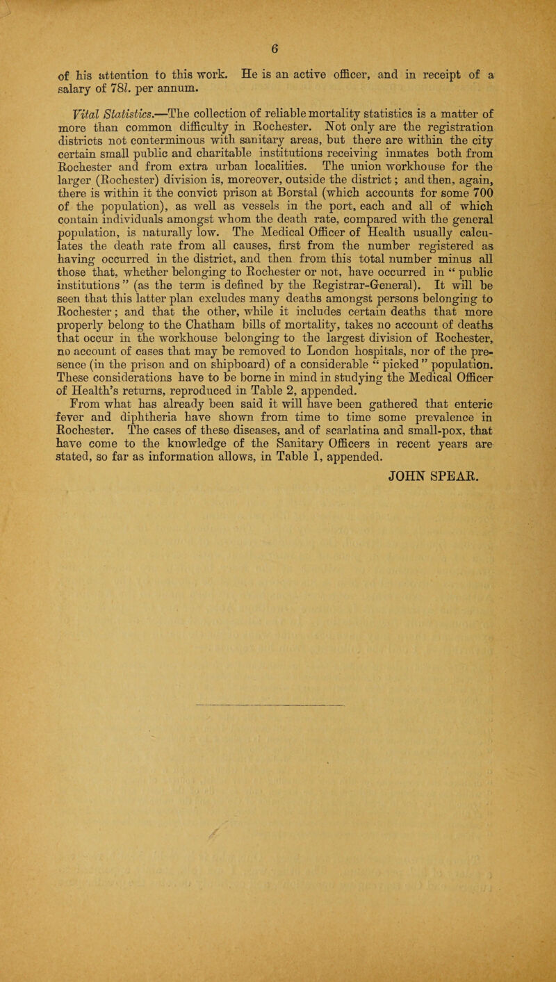 of his attention to this work. He is an active officer, and in receipt of a salary of 781. per annum. Vital Statistics.—The collection of reliable mortality statistics is a matter of more than common difficulty in Rochester. Hot only are the registration districts not conterminous with sanitary areas, but there are within the city certain small public and charitable institutions receiving inmates both from Rochester and from extra urban localities. The union workhouse for the larger (Rochester) division is, moreover, outside the district; and then, again, there is within it the convict prison at Borstal (which accounts for some 700 of the population), as well as vessels in the port, each and all of which contain individuals amongst whom the death rate, compared with the general population, is naturally low. The Medical Officer of Health usually calcu¬ lates the death rate from all causes, first from the number registered as having occurred in the district, and then from this total number minus all those that, whether belonging to Rochester or not, have occurred in “ public institutions” (as the term is defined by the Registrar-General). It will be seen that this latter plan excludes many deaths amongst persons belonging to Rochester; and that the other, while it includes certain deaths that more properly belong to the Chatham bills of mortality, takes no account of deaths that occur in the workhouse belonging to the largest division of Rochester, no account of cases that may be removed to London hospitals, nor of the pre¬ sence (in the prison and on shipboard) of a considerable “ picked ” population. These considerations have to be borne in mind in studying the Medical Officer of Health’s returns, reproduced in Table 2, appended. From what has already been said it will have been gathered that enteric fever and diphtheria have shown from time to time some prevalence in Rochester. The cases of these diseases, and of scarlatina and small-pox, that have come to the knowledge of the Sanitary Officers in recent years are stated, so far as information allows, in Table 1, appended. JOHN SPEAR.