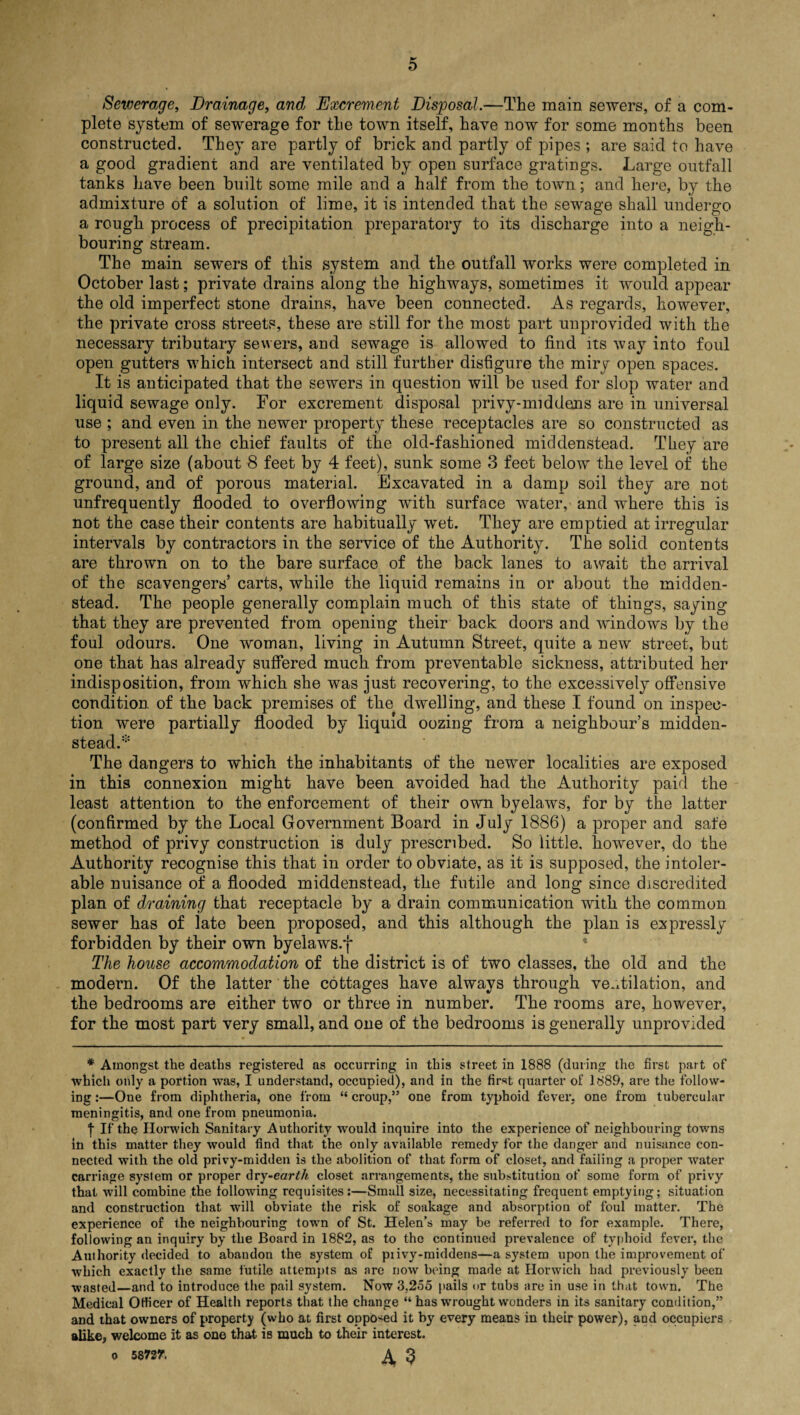 o Sewerage, Drainage, emd Excrement Disposal.—The main sewers, of a com¬ plete system of sewerage for the town itself, have now for some months been constructed. They are partly of brick and partly of pipes ; are said to have a good gradient and are ventilated by open surface gratings. Large outfall tanks have been built some mile and a half from the town; and here, by the admixture of a solution of lime, it is intended that the sewage shall undergo a rough process of precipitation preparatory to its discharge into a neigh¬ bouring stream. The main sewers of this system and the outfall works were completed in October last; private drains along the highways, sometimes it would appear the old imperfect stone drains, have been connected. As regards, however, the private cross streets, these are still for the most part unprovided with the necessary tributary sewers, and sewage is allowed to find its way into foul open gutters which intersect and still further disfigure the miry open spaces. It is anticipated that the sewers in question will be used for slop water and liquid sewage only. For excrement disposal privy-middens are in universal use ; and even in the newer property these receptacles are so constructed as to present all the chief faults of the old-fashioned middenstead. They are of large size (about 8 feet by 4 feet), sunk some 3 feet below the level of the ground, and of porous material. Excavated in a damp soil they are not unfrequently flooded to overflowing with surface water, and where this is not the case their contents are habitually wet. They are emptied at irregular intervals by contractors in the service of the Authority. The solid contents are thrown on to the bare surface of the back lanes to await the arrival of the scavengers’ carts, while the liquid remains in or about the midden¬ stead. The people generally complain much of this state of things, saying that they are prevented from opening their back doors and windows by the foul odours. One woman, living in Autumn Street, quite a new street, but one that has already suffered much from preventable sickness, attributed her indisposition, from which she was just recovering, to the excessively offensive condition, of the back premises of the dwelling, and these I found on inspec¬ tion were partially flooded by liquid oozing from a neighbour’s midden¬ stead.'5 The dangers to which the inhabitants of the newer localities are exposed in this connexion might have been avoided had the Authority paid the least attention to the enforcement of their own byelaws, for by the latter (confirmed by the Local Government Board in July 1886) a proper and safe method of privy construction is duly prescribed. So little, however, do the Authority recognise this that in order to obviate, as it is supposed, the intoler¬ able nuisance of a flooded middenstead, the futile and long since discredited plan of draining that receptacle by a drain communication with the common sewer has of late been proposed, and this although the plan is expressly forbidden by their own byelaws.f The house accommodation of the district is of two classes, the old and the modern. Of the latter the cottages have always through ventilation, and the bedrooms are either two or three in number. The rooms are, however, for the most part very small, and one of the bedrooms is generally unprovided * Amongst the deaths registered as occurring in this street in 1888 (during the first part of which only a portion was, I understand, occupied), and in the first quarter of 1889, are the follow¬ ing:—One from diphtheria, one from “croup,” one from typhoid fever, one from tubercular meningitis, and one from pneumonia. “j- If the Horwich Sanitary Authority would inquire into the experience of neighbouring towns in this matter they would find that the only available remedy for the danger and nuisance con¬ nected with the old privy-midden is the abolition of that form of closet, and failing a proper water carriage system or proper dry-earth closet arrangements, the substitution of some form of privy that will combine the following requisites :—Small size, necessitating frequent emptying; situation and construction that will obviate the risk of soakage and absorption of foul matter. The experience of the neighbouring town of St. Helen’s may be referred to for example. There, following an inquiry by the Board in 1882, as to the continued prevalence of typhoid fever, the Authority decided to abandon the system of piivy-midderis—a system upon the improvement of which exactly the same futile attempts as are now being made at Horwich had previously been wasted—and to introduce the pail system. Now 3.255 pails or tubs are in use in that town. The Medical Officer of Health reports that the change “ has wrought wonders in its sanitary condition,” and that owners of property (who at first opposed it by every means in their power), and occupiers alike, welcome it as one that is much to their interest. o 58737. A 3