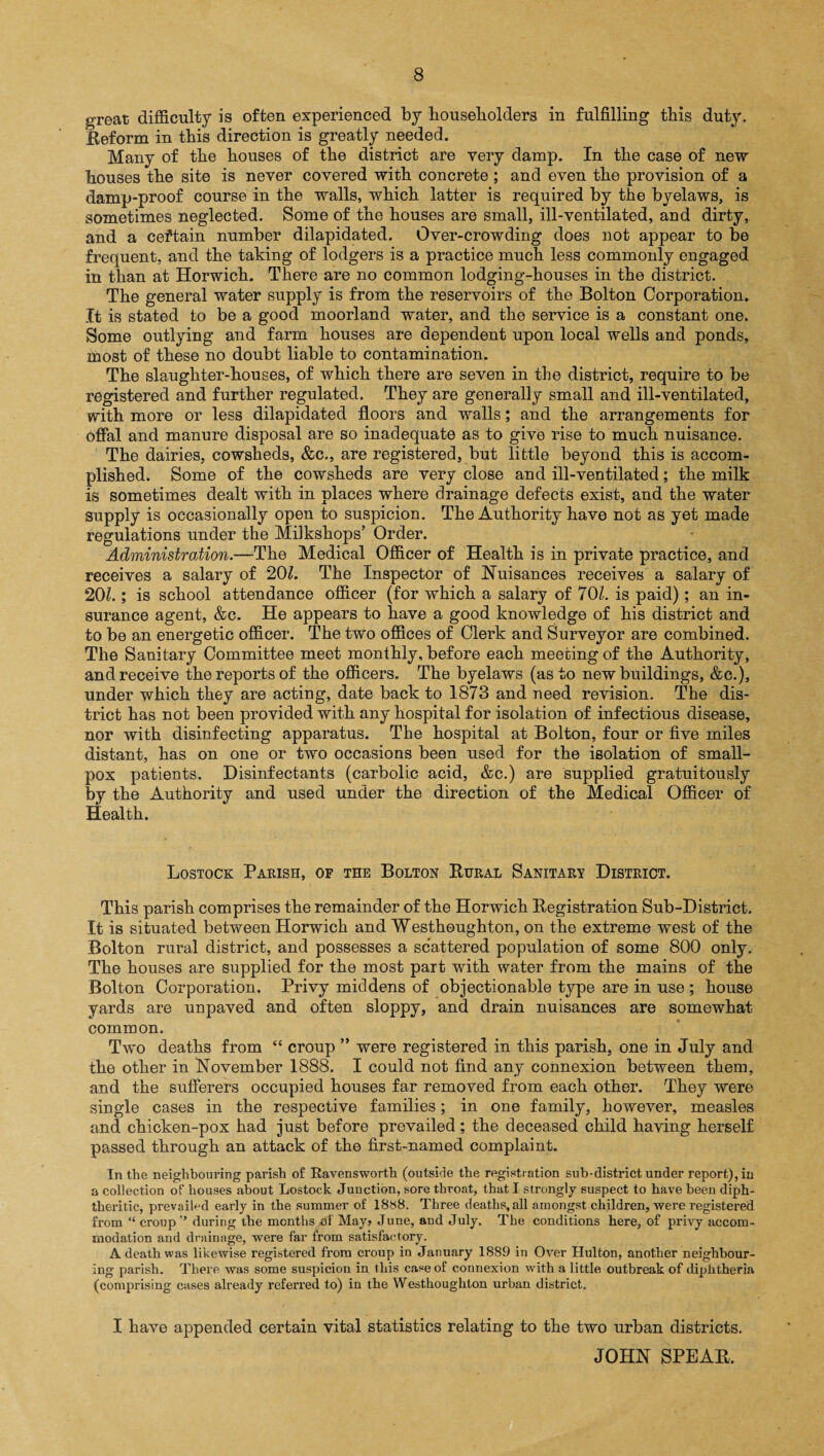 great difficulty is often experienced by householders in fulfilling this duty. Reform in this direction is greatly needed. Many of the houses of the district are very damp. In the case of new houses the site is never covered with concrete; and even the provision of a damp-proof course in the walls, which latter is required by the byelaws, is sometimes neglected. Some of the houses are small, ill-ventilated, and dirty, and a ceftain number dilapidated. Over-crowding does not appear to be frequent, and the taking of lodgers is a practice much less commonly engaged in than at Horwich. There are no common lodging-houses in the district. The general water supply is from the reservoirs of the Bolton Corporation. It is stated to be a good moorland water, and the service is a constant one. Some outlying and farm houses are dependent upon local wells and ponds, most of these no doubt liable to contamination. The slaughter-houses, of which there are seven in the district, require to be registered and further regulated. They are generally small and ill-ventilated, with more or less dilapidated floors and walls; and the arrangements for offal and manure disposal are so inadequate as to give rise to much nuisance. The dairies, cowsheds, &c., are registered, but little beyond this is accom¬ plished. Some of the cowsheds are very close and ill-ventilated; the milk is sometimes dealt with in places where drainage defects exist, and the water supply is occasionally open to suspicion. The Authority have not as yet made regulations under the Milkshops’ Order. Administration.—The Medical Officer of Health is in private practice, and receives a salary of 201. The Inspector of Nuisances receives a salary of 201.; is school attendance officer (for which a salary of 701. is paid); an in¬ surance agent, &c. He appears to have a good knowledge of his district and to be an energetic officer. The two offices of Clerk and Surveyor are combined. The Sanitary Committee meet monthly, before each meeting of the Authority, and receive the reports of the officers. The byelaws (as to new buildings, &c.), under which they are acting, date back to 1873 and need revision. The dis¬ trict has not been provided with any hospital for isolation of infectious disease, nor with disinfecting apparatus. The hospital at Bolton, four or five miles distant, has on one or two occasions been used for the isolation of small¬ pox patients. Disinfectants (carbolic acid, &c.) are supplied gratuitously by the Authority and used under the direction of the Medical Officer of Health. Lostock Parish, of the Bolton Rural Sanitary District. This parish comprises the remainder of the Horwich Registration Sub-District. It is situated between Horwich and Westhoughton, on the extreme west of the Bolton rural district, and possesses a scattered population of some 800 only. The houses are supplied for the most part with water from the mains of the Bolton Corporation. Privy middens of objectionable type are in use ; house yards are unpaved and often sloppy, and drain nuisances are somewhat common. Two deaths from “ croup ” were registered in this parish, one in July and the other in November 1888. I could not find any connexion between them, and the sufferers occupied houses far removed from each other. They were single cases in the respective families; in one family, however, measles and chicken-pox had just before prevailed; the deceased child having herself passed through an attack of the first-named complaint. In the neighbouring parish of Ravensworth (outside the registration sub-district under report), in a collection of houses about Lostock Junction, sore throat, that I strongly suspect to have been diph¬ theritic, prevailed early in the summer of 1888. Three deaths, all amongst children, were registered from “ croup’’ during the months of May> June, and July. The conditions here, of privy accom¬ modation and drainage, were far from satisfactory. A death was likewise registered from croup in January 1889 in Over Hulton, another neighbour¬ ing parish. There was some suspicion in this case of connexion with a little outbreak of diphtheria (comprising cases already referred to) in the Westhoughton urban district. I bave appended certain vital statistics relating to the two urban districts. JOHN SPEAR.
