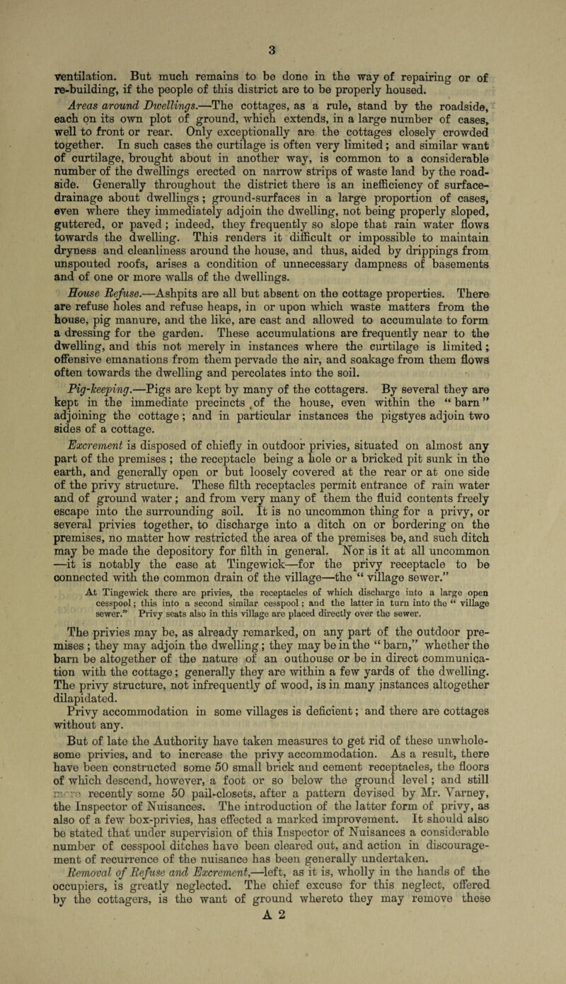 ventilation. But much remains to be done in the way of repairing or of re-building, if the people of this district are to be properly housed. Areas around Dwellings.—The cottages, as a rule, stand by the roadside, each on its own plot of ground, which extends, in a large number of cases, well to front or rear. Only exceptionally are the cottages closely crowded together. In such cases the curtilage is often very limited; and similar want of curtilage, brought about in another way, is common to a considerable number of the dwellings erected on narrow strips of waste land by the road¬ side. Generally throughout the district there is an inefficiency of surface- drainage about dwellings; ground-surfaces in a large proportion of cases, even where they immediately adjoin the dwelling, not being properly sloped, guttered, or paved; indeed, they frequently so slope that rain water flows towards the dwelling. This renders it difficult or impossible to maintain dryness and cleanliness around the house, and thus, aided by drippings from unspouted roofs, arises a condition of unnecessary dampness of basements and of one or more walls of the dwellings. House Refuse.—Ashpits are all but absent on the cottage properties. There are refuse holes and refuse heaps, in or upon which waste matters from the house, pig manure, and the like, are cast and allowed to accumulate to form a dressing for the garden. These accumulations are frequently near to the dwelling, and this not merely in instances where the curtilage is limited; offensive emanations from them pervade the air, and soakage from them flows often towards the dwelling and percolates into the soil. Pig-Tceeping.—Pigs are kept by many of the cottagers. By several they are kept in the immediate precincts .of the house, even within the “barn” adjoining the cottage; and in particular instances the pigstyes adjoin two sides of a cottage. Excrement is disposed of chiefly in outdoor privies, situated on almost any part of the premises ; the receptacle being a hole or a bricked pit sunk in the earth, and generally open or but loosely covered at the rear or at one side of the privy structure. These filth receptacles permit entrance of rain water and of ground water; and from very many of them the fluid contents freely escape into the surrounding soil. It is no uncommon thing for a privy, or several privies together, to discharge into a ditch on or bordering on the premises, no matter how restricted the area of the premises be, and such ditch may be made the depository for filth in general. Nor is it at all uncommon —it is notably the case at Tingewick—for the privy receptacle to be connected with the common drain of the village—the “ village sewer.” At Tingewick there are privies, the receptacles of which discharge into a large open cesspool; this into a second similar cesspool; and the latter in turn into the “ village sewer.” Privy seats also in this village are placed directly over the sewer. The privies may be, as already remarked, on any part of the outdoor pre¬ mises ; they may adjoin the dwelling; they may be in the “barn,” whether the barn be altogether of the nature of an outhouse or be in direct communica¬ tion with the cottage; generally they are within a few yards of the dwelling. The privy structure, not infrequently of wood, is in many instances altogether dilapidated. Privy accommodation in some villages is deficient; and there are cottages without any. But of late the Authority have taken measures to get rid of these unwhole¬ some privies, and to increase the privy accommodation. As a result, there have been constructed some 50 small brick and cement receptacles, the floors of which descend, however, a foot or so below the ground level; and still iBfre recently some 50 pail-closets, after a pattern devised by Mr. Varney, the Inspector of Nuisances. The introduction of the latter form of privy, as also of a few box-privies, has effected a marked improvement. It should also be stated that under supervision of this Inspector of Nuisances a considerable number of cesspool ditches have been cleared out, and action in discourage¬ ment of recurrence of the nuisance has been generally undertaken. Removal of Refuse and Excrement,—left, as it is, wholly in the hands of the occupiers, is greatly neglected. The chief excuse for this neglect, offered by the cottagers, is the want of ground whereto they may remove these A 2