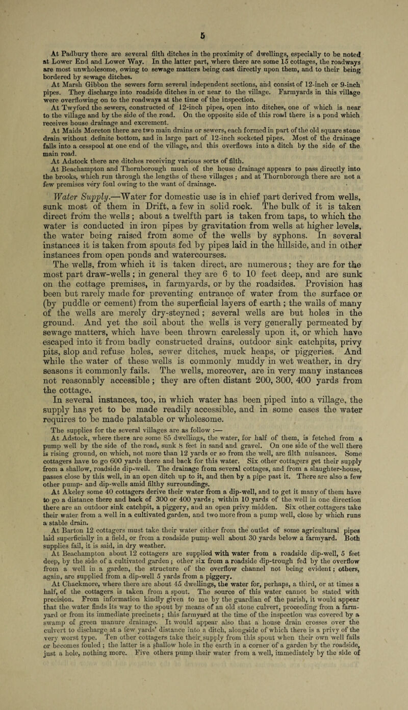 At Padbury there are several filth ditches in the proximity of dwellings, especially to be noted at Lower End and Lower Way. In the latter part, where there are some 15 cottages, the roadways are most unwholesome, owing to sewage matters being cast directly upon them, and to their being bordered by sewage ditches. At Marsh Gibbon the sewers form several independent sections, and consist of 12-inch or 9-inch pipes. They discharge into roadside ditches in or near to the village. Farmyards in this village were overflowing on to the roadways at the time of the inspection. At Twyford the sewers, constructed of 12-inch pipes, open into ditches, one of which is near to the village and by the side of the road. On the opposite side of this road there is a pond which receives house drainage and excrement. At Maids Moreton there are two main drains or sewers, each formed in part of the old square stone drain without definite bottom, and in large part of 12-inch socketed pipes. Most of the drainage falls into a cesspool at one end of the village, and this overflows into a ditch by the side of the main road. At Adstock there are ditches receiving various sorts of filth. At Beachampton and Thornborough much of the house drainage appears to pass directly into the brooks, which run through the lengths of these villages ; and at Thornborough there are not a few premises very foul owing to the want of drainage. Water Supply.—Water for domestic use is in chief part derived from wells, sunk most of them in Drift, a few in solid rock. The bulk of it is taken direct from the wells; about a twelfth part is taken from taps, to which the water is conducted in iron pipes by gravitation from wells at higher levels, the water being raised from some of the wells by syphons. In several instances it is taken from spouts fed by pipes laid in the hillside, and in other instances from open ponds and watercourses. The wells, from which it is taken direct, are numerous; they are for the most part draw-wells; in general they are 6 to 10 feet deep, and are sunk on the cottage premises, in farmyards, or by the roadsides. Provision has been but rarely made for preventing entrance of water from the surface or (by puddle or cement) from the superficial layers of earth ; the wails of many of the wells are merely dry-steyned; several wells are but holes in the ground. And yet the soil about the wells is very generally permeated by sewage matters, which have been thrown carelessly upon it, or which have escaped into it from badly constructed drains, outdoor sink catchpits, privy pits, slop and refuse holes, sewer ditches, muck heaps, or piggeries. And while the water of these wells is commonly muddy in wet weather, in dry seasons it commonly fails. The wells, moreover, are in very many instances not reasonably accessible; they are often distant 200, 300, 400 yards from the cottage. In several instances, too, in which water has been piped into a village, the supply has yet to be made readily accessible, and in some cases the water requires to be made palatable or wholesome. The supplies for the several villages are as follow :— At Adstock, where there are some 85 dwellings, the water, for half of them, is fetched from a pump well by the side of the road, sunk 8 feet in sand and gravel. On one side of the well there is rising ground, on which, not more than 12 yards or so from the well, are filth nuisances. Some cottagers have to go 600 yards there and back for this water. Six other cottagers get their supply from a shallow, roadside dip-well. The drainage from several cottages, and from a slaughter-house, passes close by this well, in an open ditch up to it, and then by a pipe past it. There are also a few other pump- and dip-wells amid filthy surroundings. At Akeley some 40 cottagers derive their water from a dip-well, and to get it many of them have to go a distance there and back of 300 or 400 yards; within 10 yards of the well in one direction there are an outdoor sink catchpit, a piggery, and an open privy midden. Six other cottagers take their water from a well in a cultivated garden, and two more from a pump well, close by which runs a stable drain. At Barton 12 cottagers must take their water either from the outlet of some agricultural pipes laid superficially in a field, or from a roadside pump well about 30 yards below a farmyard. Both supplies fail, it is said, in dry weather. At Beachampton about 12 cottagers are supplied with water from a roadside dip-well, 5 feet deep, by the side of a cultivated garden; other six from a roadside dip-trough fed by the overflow from a well in a garden, the structure of the overflow channel not being evident; others, again, are supplied from a dip-well 5 yards from a piggery. At Chackmore, where there are about 45 dwellings, the water for, perhaps, a third, or at times a half, of the cottagers is taken from a spout. The source of this water cannot be stated with precision. From information kindly given to me by the guardian of the parish, it would appear that the water finds its way to the spout by means of an old stone culvert, proceeding from a farm¬ yard or from its immediate precincts; this farmyard at the time of the inspection was covered by a swamp of green manure drainage. It would appear also that a house drain crosses over the culvert to discharge at a few yards’ distance into a ditch, alongside of which there is a privy of the very worst type. Ten other cottagers take their,supply from this spout when their own well fails or becomes fouled; the latter is a shallow hole in the earth in a corner of a garden by the roadside, just a hole, nothing more. Five others pump their water from a well, immediately by the side of