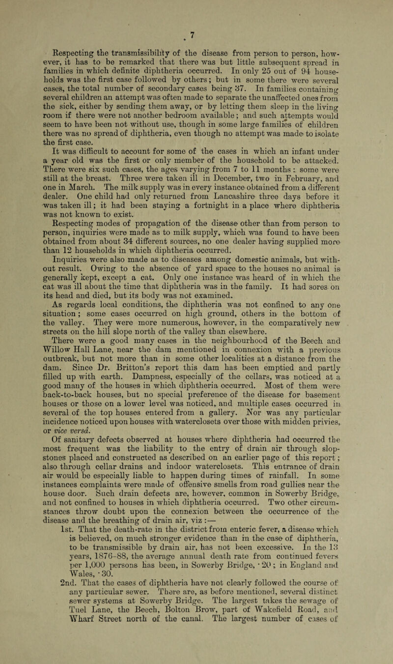 Respecting the transmissibility of the disease from person to person, how¬ ever, it has to be remarked that there was but little subsequent spread in families in which definite diphtheria occurred. In only 25 out of 94 house¬ holds was the first case followed by others; but in some there were several cases, the total number of secondary cases being 37. In families containing several children an attempt was often made to separate the unaffected ones from the sick, either by sending them away, or by letting them sleep in the living room if there were not another bedroom available; and such attempts would seem to have been not without use, though in some large families of children there was no spread of diphtheria, even though no attempt was made- to isolate the first case. It was difficult to account for some of the cases in which an infant under a year old was the first or only member of the household to be attacked. There were six such cases, the ages varying from 7 to 11 months some were still at the breast. Three were taken ill in December, two in February, and one in March. The milk supply was in every instance obtained from a different dealer. One child had only returned from Lancashire three days before it was taken ill; it had been staying a fortnight in a place where diphtheria was not known to exist. Respecting modes of propagation of the disease other than from person to person, inquiries were made as to milk supply, which was found te have been obtained from about 34 different sources, no one dealer having supplied more than 12 households in which diphtheria occurred. Inquiries were also made as to diseases among domestic animals, but with¬ out result. Owing to the absence of yard space to the houses no animal is generally kept, except a cat. Only one instance was heard of in which the cat was ill about the time that diphtheria was in the family. It had sores on its head and died, but its body was not examined. As regards local conditions, the diphtheria was not confined to any one situation ; some cases occurred on high ground, others in the bottom of the valley. They were more numerous, however, in the comparatively new streets on the hill slope north of the valley than elsewhere. There were a good many cases in the neighbourhood of the Beech and Willow Hall Lane, near the dam mentioned in connexion with a previous outbreak, but not more than in some other localities at a distance from the dam. Since Dr. Britton’s report this dam has been emptied and partly filled up with earth. Dampness, especially of the cellars, was noticed at a good many of the houses in which diphtheria occurred. Most of them were back-to-back houses, but no special preference of the disease for basement houses or those on a lower level was noticed,, and multiple cases occurred in several of the top houses entered from a gallery. Nor was any particular incidence noticed upon houses with waterclosets over those with midden privies, or vice versa. Of sanitary defects observed at houses where diphtheria had occurred the most frequent was the liability to the entry of drain air through slop- stones placed and constructed as described on an earlier page of this report; also through cellar drains and indoor waterclosets. This entrance of drain air would be especially liable to happen during times of rainfall. In some instances complaints were made of offensive smells from road gullies near the house door. Such drain defects are, however, common in Sowerby Bridge, and not confined to houses in which diphtheria occurred. Two other circum¬ stances throw doubt upon the connexion between the occurrence of the disease and the breathing of drain air, viz : — 1st. That the death-rate in the district from enteric fever, a disease which is believed, on much stronger evidence than in the case of diphtheria, to be transmissible by drain air, has not been excessive. In the 13 years, 1876-S8, the average annual death rate from continued fevers per 1,000 persons Has been, in Sowerby Bridge, * 20 ; in England and Wales, • 30. 2nd. That the cases of diphtheria have not clearly followed the course of any particular sewer. There are, as before mentioned, several distinct sewer systems at Sowerby Bridge. The largest takes the sewage of Tuel Lane, the Beech, Bolton Brow, part of Wakefield Road, and Wharf Street north of the canal. The largest number of cases of