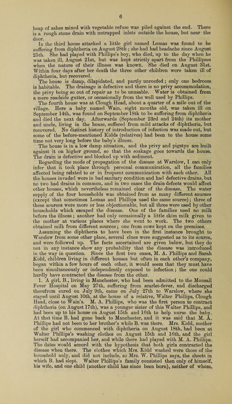 heap of ashes mixed with vegetable refuse was piled against the end. There is a rough stone drain with untrapped inlets outside the house, but near the door. In the third house attacked a little girl named Lomas was found to be suffering from diphtheria on August 28th ; she had had headache since August 25th. She had played with Phillips’s boy, who died, up to the day when he was taken ill, August 21st, but was kept strictly apart from the Phillipses when the nature of their illness was known. She died on August 31st. Within four days after her death the three other children were taken ill of diphtheria, but recovered. The house is damp, dilapidated, and partly unroofed; only one bedroom is habitable. The drainage is defective and there is no privy accommodation, the privy being so out of repair as to be unusable. Water is obtained from a mere roadside gutter, or occasionally from the well used by Phillips. The fourth house was at Clough Head, about a quarter of a mile out of the village. Here a baby named Wain, eight months old, was taken ill on September 14th, was found on September 18th to be suffering from diphtheria and died the next day. Afterwards (September 23rd and 24th) its mother and uncle, living in the house, suffered from mild attacks of diphtheria, but recovered. Ho distinct history of introduction of infection was made out, but some of the before-mentioned Kidds (relatives) had been to the house some time not very long before the baby’s illness. The house is in a low damp situation, and the privy and pigstye are built against it on higher ground, so that the soakage goes towards the house. The drain is defective and blocked up with sediment. Regarding the mode of propagation of the disease at Warslow, I can only infer that it took place through personal communication, all the families affected being related to or in frequent communication with each other. All the houses invaded were in bad sanitary condition and had defective drains, but no two had drains in common, and in two cases the drain defects would affect other houses, which nevertheless remained clear of the disease. The water supply of the four households was obtained from as many different sources (except that sometimes Lomas and Phillips used the same source); three of these sources were more or less objectionable, but all three were used by other households which escaped the disease. One of the families used no milk before the illness ; another had only occasionally a little skim milk given to the mother at various places where she went to work. The two others obtained milk from different sources; one from cows kept on the premises. Assuming the diphtheria to have been in the first instance brought to Warslow from some other place, several clues were suggested as to its source, and were followed up. The facts ascertained are given below, but they do not in any instance show any probability that the disease was introduced in the way in question. Since the first two cases, M. A. Phillips and Sarah Kidd, children living in different houses but often in each other’s company, began within a few hours of each other, it would seem that they must have been simultaneously or independently exposed to infection; the one could hardly have contracted the disease from the other. 1. A girl, B., living in Manchester, who had been admitted to the Monsall Fever Hospital on May 27th, suffering from scarlet-fever, and discharged therefrom cured on July 9th, came on July 27th to Warslow, where she stayed until August 10th, at the house of a relative, Walter Phillips, Clough Head, close to Wain’s. M. A. Phillips, who was the first person to contract diphtheria (on August 17th), was a younger sister of this Walter Phillips, and had been up to his house on August 15th and 16th to help nurse the baby. At that time B. had gone back to Manchester, and it was said that M. A. Phillips had not been to her brother’s while B. was there. Mrs. Kidd, mother of the girl who commenced with diphtheria on August 18th, had been at Walter Phillips’s washing clothes on August 15th and 16th, and the girl herself had accompanied her, and while there had played with M. A. Phillips. The dates would accord with the hypothesis that both girls contracted the disease when there. The clothes which Mrs. Kidd washed were those of the household only, and did not include, so Mrs. W. Phillips says, the sheets in which B. had slept. Walter Phillips’s family consisted then only of himself, his wife, and one child (another child has since been born), neither of whom.