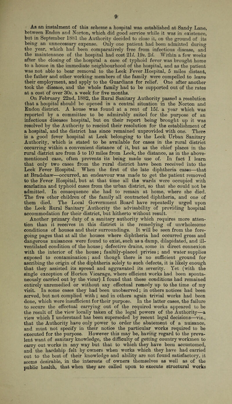 As an instalment of this scheme a hospital was established at Sandy Lane, between Endon and Norton, which did good service while it was in existence, but in September 1881 the Authority decided to close it, on the ground of its being an unnecessary expense. Only one patient had been admitted during the year, which had been comparatively free from infectious disease, and the maintenance of the hospital had cost 211. 19s. 2d. Within a few weeks after the closing of the hospital a case of typhoid fever was brought home to a house in the immediate neighbourhood of the hospital, and as the patient was not able to bear removal to the Leek Fever Hospital, 5 miles distant, the father and other working members of the family were compelled to leave their employment, and apply to the Guardians for relief. One after another took the disease, and the whole family had to be supported out of the rates at a cost of over 30s. a week for five months. On February 22nd, 1882, the Rural Sanitary Authority passed a resolution that a hospital should be opened in a central situation in the Norton and Endon district. A house was found at a rent of 151. a year which was reported by a committee to be admirably suited for the purpose of an infectious diseases hospital, but on their report being brought up it was resolved by the Authority to rescind their resolution for the establishment of a hospital, and the district has since remained unprovided with one. There is a good fever hospital at Leek belonging to the Leek Urban Sanitary Authority, which is stated to be available for cases in the rural district occurring within a convenient distance of it, but as the chief places in the rural district are from 5 to 10 miles from Leek, the distance, as in the above- mentioned case, often prevents its being made use of. In fact I learn that only two cases from the rural district have been received into the Leek Fever Hospital. When the first of the late diphtheria cases—that at Bradshaw—occurred, an endeavour was made to get the patient removed to the Fever Hospital, but at that time all the wards were occupied with scarlatina and typhoid cases from the urban district, so that she could not be admitted. In consequence she had to remain at home, where she died. The five other children of the family all contracted diphtheria, and one of them died. The Local Government Board have repeatedly urged upon the Leek Rural Sanitary Authority the advisability of providing hospital accommodation for their district, but hitherto without result. Another primary duty of a sanitary authority which requires more atten¬ tion than it receives in this district is the remedying of unwholesome conditions of houses and their surroundings. It will be seen from the fore¬ going pages that at all the houses where diphtheria had occurred gross and dangerous nuisances were found to exist, such as a damp, dilapidated, and ill- ventilated condition of the house; defective drains, some in direct connexion with the interior of the house; faultily-placed privies; and water supplies exposed to contamination; and though there is no sufficient ground for ascribing the origin of the diphtheria solely to such defects, it is likely enough that they assisted its spread and aggravated its severity. Yet (with the single exception of H orton Vicarage, where efficient works had been sponta¬ neously carried out by the vicar) I found that these conditions had remained entirely unremedied or without any effectual remedy up to the time of my visit. In some cases they had been unobserved; in others notices had been served, but not complied with; and in others again trivial works had been done, which were insufficient for their purpose. In the latter cases, the failure to secure the effectual carrying out of the required works appeared to be the result of the view locally taken of the legal powers of the Authority—a view which I understand has been superseded by recent legal decisions—viz., that the Authority have only power to order the abatement of a nuisance, and must not specify in their notice the particular works required to be executed for the purpose. However this may be, having regard to the preva¬ lent want of sanitary knowledge, the difficulty of getting country workmen to carry out works in any way but that to which they have been accustomed, and the hardship felt by owners when works which they have had carried out to the best of their knowledge and ability are not found satisfactory, it seems desirable, in the interests of owners themselves as well as of the public health, that when they are called upon to execute structural works