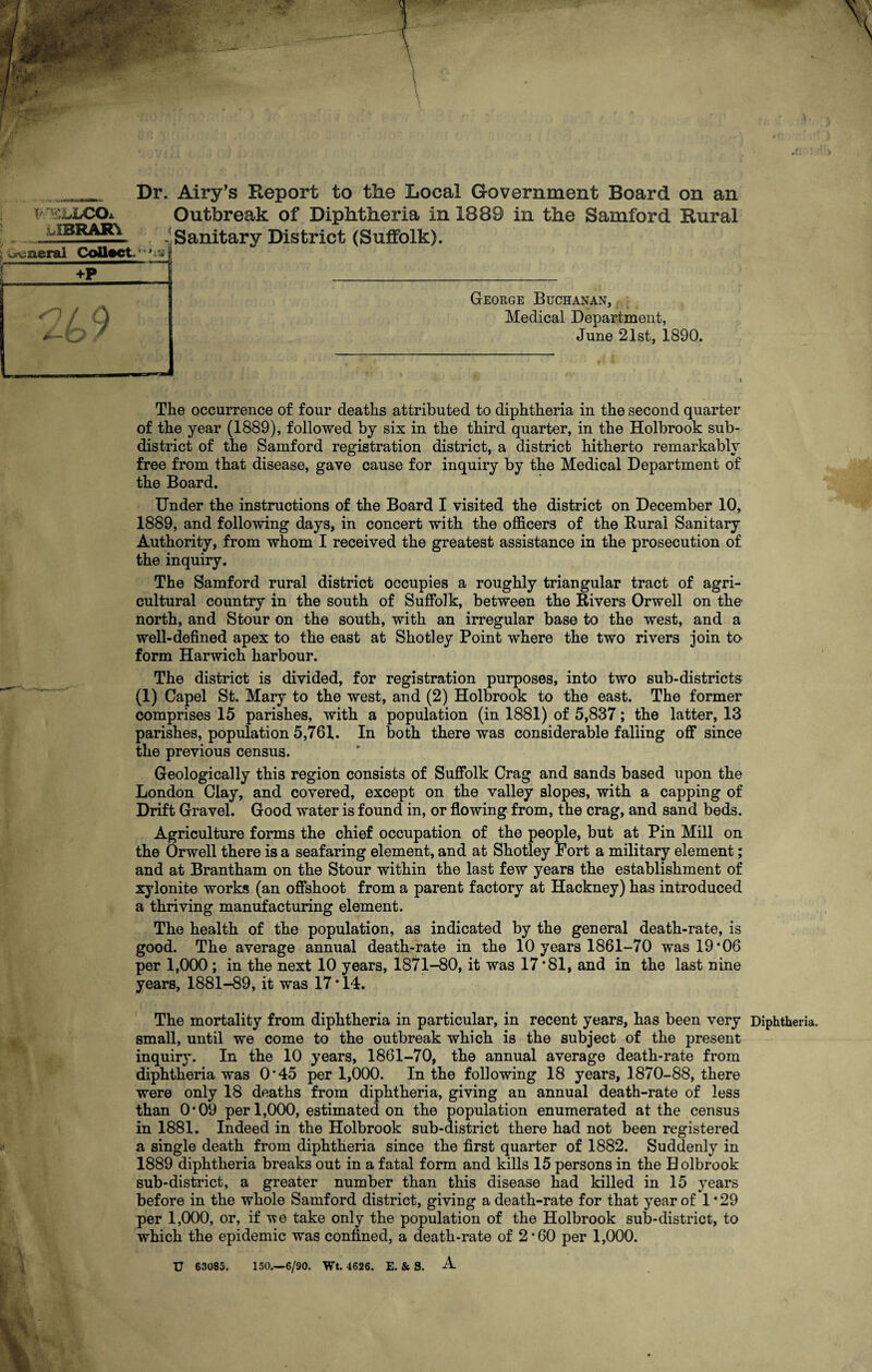 m _ Dr. Airy’s Report to the Local Government Board on an **--r£LLCO* Outbreak of Diphtheria in 1889 in the Samford Rural - Sanitary District (Suffolk). u IBRAR\ .vcneral Collect +P 49 George Buchanan, Medical Department, June 21st, 1890. The occurrence of four deaths attributed to diphtheria in the second quarter of the year (1889), followed by sis in the third quarter, in the Holbrook sub¬ district of the Samford registration district, a district hitherto remarkably free from that disease, gave cause for inquiry by the Medical Department of the Board. Under the instructions of the Board I visited the district on December 10, 1889, and following days, in concert with the officers of the Rural Sanitary Authority, from whom I received the greatest assistance in the prosecution of the inquiry. The Samford rural district occupies a roughly triangular tract of agri¬ cultural country in the south of Suffolk, between the Rivers Orwell on the north, and Stour on the south, with an irregular base to the west, and a well-defined apes to the east at Shotley Point where the two rivers join to- form Harwich harbour. The district is divided, for registration purposes, into two sub-districts (1) Capel St. Mary to the west, and (2) Holbrook to the east. The former comprises 15 parishes, with a population (in 1881) of 5,837; the latter, 13 parishes, population 5,761. In both there was considerable falling off since the previous census. Geologically this region consists of Suffolk Crag and sands based upon the London Clay, and covered, except on the valley slopes, with a capping of Drift Gravel. Good water is found in, or flowing from, the crag, and sand beds. Agriculture forms the chief occupation of the people, but at Pin Mill on the Orwell there is a seafaring element, and at Shotley Fort a military element; and at Brantham on the Stour within the last few years the establishment of xylonite works (an offshoot from a parent factory at Hackney) has introduced a thriving manufacturing element. The health of the population, as indicated by the general death-rate, is good. The average annual death-rate in the 10 years 1861-70 was 19*06 per 1,000; in the next 10 years, 1871-80, it was 17*81, and in the last nine years, 1881-89, it was 17 * 14. The mortality from diphtheria in particular, in recent years, has been very Diphtheria, small, until we come to the outbreak which is the subject of the present inquiry. In the 10 years, 1861-70, the annual average death-rate from diphtheria was 0*45 per 1,000. In the following 18 years, 1870-88, there were only 18 deaths from diphtheria, giving an annual death-rate of less than 0*09 per 1,000, estimated on the population enumerated at the census in 1881. Indeed in the Holbrook sub-district there had not been registered a single death from diphtheria since the first quarter of 1882. Suddenly in 1889 diphtheria breaks out in a fatal form and kills 15 persons in the H olbrook sub-district, a greater number than this disease had killed in 15 years before in the whole Samford district, giving a death-rate for that year of 1*29 per 1,000, or, if vie take only the population of the Holbrook sub-district, to which the epidemic was confined, a death-rate of 2*60 per 1,000. TJ 63085. 150.—6/90. Wt. 4626. E. & S. A