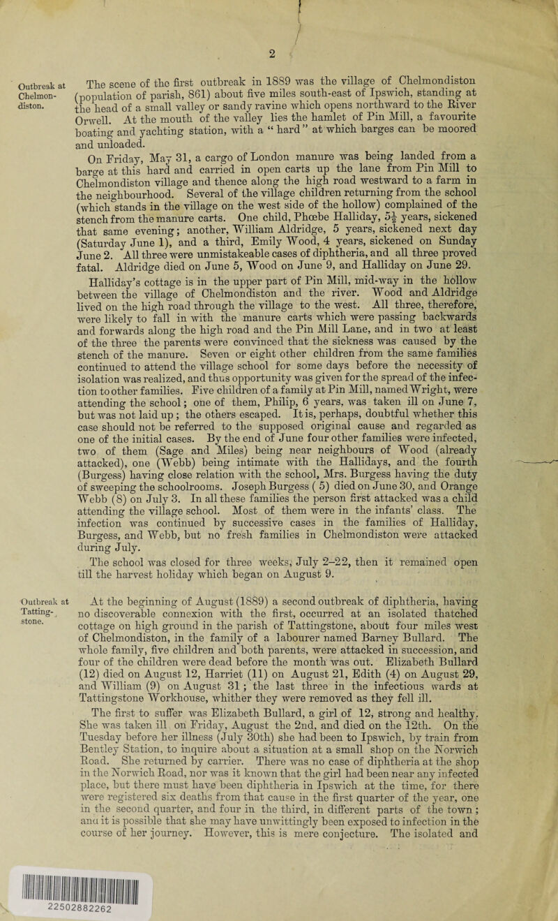 Outbreak at Chelmon¬ diston. Outbreak at Tatting- O j stone. f 2 The scene of the first outbreak in 1889 was the village of Chelmondiston (population of parish, 861) about five miles south-east of Ipswich, standing at the head of a small valley or sandy ravine which opens northward to the River Orwell. At the mouth of the valley lies the hamlet of Pin Mill, a favourite boating and yachting station, with a “ hard ” at which barges can be moored and unloaded. On Friday, May 31, a cargo of London manure was being landed from a barge at this hard and carried in open carts up the lane from Pin Mill to Chelmondiston village and thence along the high road westward to a farm in the neighbourhood. Several of the village children returning from the school (which^stands in the village on the west side of the hollow) complained of the stench from the manure carts. One child, Phoebe Halliday, pi years, sickened that same evening; another, William Aldridge, 5 years, sickened next day (Saturday June 1), and a third, Emily Wood, 4 years, sickened on Sunday June 2. All three were unmistakeable cases of diphtheria, and all three proved fatal. Aldridge died on June 5, Wood on June 9, and Halliday on June 29. Halliday’s cottage is in the upper part of Pin Mill, mid-way in the hollow between the village of Chelmondiston and the river. Wood and Aldridge lived on the high road through the village to the west. All three, therefore, were likely to fall in with the manure carts which were passing backwards and forwards along the high road and the Pin Mill Lane, and in two at least of the three the parents were convinced that the sickness was caused by the stench of the manure. Seven or eight other children from the same families continued to attend the village school for some days before the necessity of isolation was realized, and thus opportunity was given for the spread of the infec¬ tion to other families. Five children of a family at Pin Mill, named Wright, were attending the school; one of them, Philip, 6 years, was taken ill on June 7, but was not laid up ; the others escaped. It is, perhaps, doubtful whether this case should not be referred to the supposed original cause and regarded as one of the initial cases. By the end of June four other families were infected, two of them (Sage and Miles) being near neighbours of Wood (already attacked), one (Webb) being intimate with the Hallidays, and the fourth (Burgess) having close relation with the school, Mrs. Burgess having the duty of sweeping the schoolrooms. Joseph Burgess ( 5) died on June 30, and Orange Webb (8) on July 3. In all these families the person first attacked was a child attending the village school. Most of them were in the infants’ class. The infection was continued by successive cases in the families of Halliday, Burgess, and Webb, but no fresh families in Chelmondiston were attacked during July. The school was closed for three weeks, July 2-22, then it remained open till the harvest holiday which began on August 9. At the beginning of August (1889) a second outbreak of diphtheria, having no discoverable connexion with the first, occurred at an isolated thatched cottage on high ground in the parish of Tattingstone, aboilt four miles west of Chelmondiston, in the family of a labourer named Barney Bullard. The whole family, five children and both parents, were attacked in succession, and four of the children were dead before the month was out. Elizabeth Bullard (12) died on August 12, Harriet (11) on August 21, Edith (4) on August 29, and William (9) on August 31; the last three in the infectious wards at Tattingstone Workhouse, whither they were removed as they fell ill. The first to suffer was Elizabeth Bullard, a girl of 12, strong and healthy. She was taken ill on Friday, August the 2nd, and died on the 12th. On the Tuesday before her illness (July 30th) she had been to Ipswich, by train from Bentley Station, to inquire about a situation at a small shop on the Norwich Road. She returned by carrier. There was no case of diphtheria at the shop in the Norwich Road, nor was it known that the girl had been near any infected place, but there must have been diphtheria in Ipswich at the time, for there were registered six deaths from that cause in the first quarter of the year, one in the second quarter, and four in the third, in different parts of the town ; anu it is possible that she may have unwittingly been exposed to infection in the course of her journey. However, this is mere conjecture. The isolated and