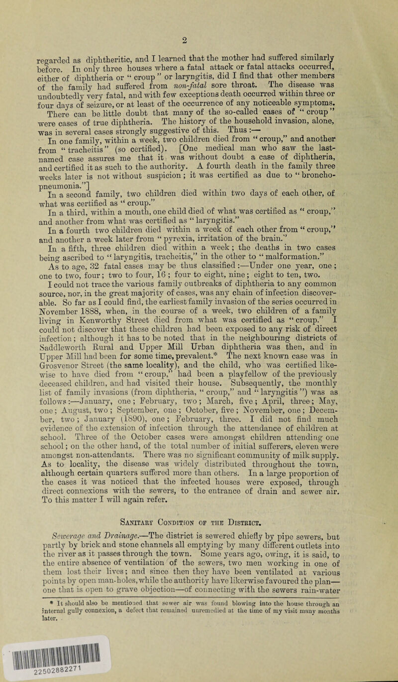 regarded as diphtheritic, and I learned that the mother had suffered similarly Qj^ty three houses where a fatal attack or fatal attacks occurred, either of diphtheria or “ croup 55 or laryngitis, did I find that other members of the family had suffered from nm-fatal sore throat. The disease was undoubtedly very fatal, and with few exceptions death occurred within three or four days of seizure, or at least of the occurrence of any noticeable symptoms. There can belittle doubt that many of the so-called cases of “croup” were cases of true diphtheria. The history of the household invasion, alone, was in several cases strongly suggestive of this. Thus : ' In one family, within a week, two children died from “ croup,” and another from “tracheitis” (so certified). [One medical man who saw the last- named case assures me that it was without doubt a case of diphtheria, and certified it as such to the authority. A fourth death in the family three weeks later is not without suspicion ; it was certified as due to “ broncho¬ pneumonia.”] In a second family, two children died within two days of each other, of what was certified as “ croup.” In a third, within a month, one child died of what was certified as “ croup,” and another from what was certified as “laryngitis.” In a fourth two children died within a week of each other from “ croup,” and another a week later from “ pyrexia, irritation of the brain.” In a fifth, three children died within a week ; the deaths in two cases being ascribed to “ laryngitis, tracheitis,” in the other to “ malformation.” As to age, 32 fatal cases may be thus classified :—Under one year, one ; one to two, four; two to four, 16 ; four to eight, nine; eight to ten, two. I could not trace the various family outbreaks of diphtheria to any common source, nor, in the great majority of cases, was any chain of infection discover¬ able. So far as I could find, the earliest family invasion of the series occurred in November 1888, when, in the course of a week, two children of a family living in Kenworthy Street died from what was certified as “ croup.” I could not discover that these children had been exposed to any risk of direct infection; although it has to be noted that in the neighbouring districts of Saddleworth Rural and Upper Mill Urban diphtheria was then, and in Upper Mill had been for some time, prevalent.* The next known case was in Grosvenor Street (the same locality), and the child, who was certified like¬ wise to have died from “croup,” had been a playfellow of the previously deceased children, and had visited their house. Subsequently, the monthly list of family invasions (from diphtheria, “ croup,” and “ laryngitis ”) was as follows:—January, one; February, two; March, five; April, three; May, one; August, two ; September, one ; October, five ; November, one ; Decem¬ ber, two; January (1890), one; February, three. I did not find much evidence of the extension of infection through the attendance of children at school. Three of the October cases were amongst children attending one school; on the other hand, of the total number of initial sufferers, eleven were amongst non-attendants. There was no significant community of milk supply. As to locality, the disease was widely distributed throughout the town, although certain quarters suffered more than others. In a large proportion of the cases it was noticed that the infected houses were exposed, through direct connexions with the sewers, to the entrance of drain and sewer air. To this matter I will again refer. Sanitarv Condition of the District. Seioerage and Drainage.—The district is sewered chiefly by pipe sewers, but partly by brick and stone channels all emptying by many different outlets into the river as it passes through the town. Some years ago, owing, it is said, to the entire absence of ventilation of the sewers, two men working in one of them lost their lives; and since then they have been ventilated at various points by open man-holes, while the authority have likerwise favoured the plan— one that is open to grave objection—of connecting with the sewers rain-water * It should also be mentioned that sewer air was found blowing into the house through an internal gully connexion, a defect that remained unremedied at the time of my visit many months later.