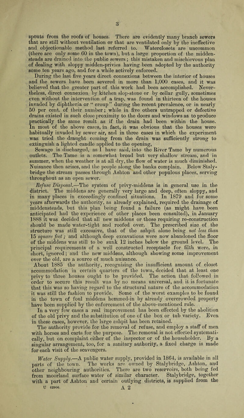 spouts from the roofs of houses. There are evidently many branch sewers that are still without ventilation or that are ventilated only by the ineffective and objectionable method last referred to. Waterclosets are uncommon (there are only some GO in the town), but a large proportion of the midden- steads are drained into the public sewers; this mistaken and mischievous plan of dealing with sloppy midden-privies having been adopted by the authority some ten years ago, and for a while actively enforced. During the last five years direct connexions between the interior of houses and the sewers have been severed in more than 1,000 cases, and it was believed that the greater part of this work had been accomplished. Never¬ theless, direct connexion by kitchen slop-stone or by cellar gully, sometimes even without the intervention of a trap, was found in thirteen of the houses invaded by diphtheria or “ croup” during the recent prevalence, or in nearly 50 per cent, of their number; while in five others untrapped or defective drains existed in such close proximity to the doors and windows as to produce practically the same result as if the drain had been within the house. In most of the above cases, in fact, it was obvious that the houses were habitually invaded by sewer air, and in three cases in which the experiment was tried the draught coming from the drain was sufficiently strong to extinguish a lighted candle applied to the opening, Sewage is discharged, as I have said, into the River Tame by numerous outlets. The Tame is a somewhat broad but very shallow stream, and in summer, when the weather is at all dry, the flow of water is much diminished. Nuisance then arises, and the people along the banks complain. Relow Staly- bridge the stream passes through Ashton and other populous places, serving throughout as an open sewer. Refuse Disposal.—The system of privy-middens is in general use in the district. The middens are generally very large and deep, often sloppy, and in many places in exceedingly confined situations. In 1879 and for some years afterwards the authority, as already explained, required the drainage of middensteads, but this plan being found a failure (as might have been anticipated had the experience of other places been consulted), in January 1888 it was decided that all new middens or those requiring re-construction should be made water-tight and roofed over. The prescribed size of the structure was still excessive, that of the ashpit alone being not less than 15 square feet; and although deep excavations were now abandoned the floor of the middens was still to be sunk 12 inches below the ground level. The principal requirements of a well constructed receptacle for filth were, in short, ignored; and the new middens, although showing some improvement over the old, are a source of much nuisance. About 1885 the authority, recognising the insufficient amount of closet accommodation in certain quarters of the town, decided that at least one privy to three houses ought to be provided. The action that followed in order to secure this result was by no means universal, and it is fortunate that this was so having regard to the structural nature of the accommodation it was still the fashion to provide. Some of the worst examples to be found in the town of foul middens hemmed-in by already overcrowded property have been supplied by the enforcement of the above-mentioned rule. In a very few cases a real improvement has been effected by the abolition of the old privy and the substitution of one of the box or tub variety. Even in these cases, however, the large ashpit has been retained. The authority provide for the removal of refuse, and employ a staff of men with horses and carts for the purpose. The removal is not effected systemati¬ cally, but on complaint either of the inspector or of the householder. By a singular arrangement, too, for a sanitary authority, a fixed charge is made for each visit of the scavengers. Water Supply.—A public water supply, provided in 1864, is available in all parts of the town. The works are owned by Stalybridge, Ashton, and other neighbouring authorities. There are two reservoirs, both being fed from moorland surface water of similar character. Stalybridge, together with a part of Ashton and certain outlying districts, is supplied from the U 62906, ' A 2