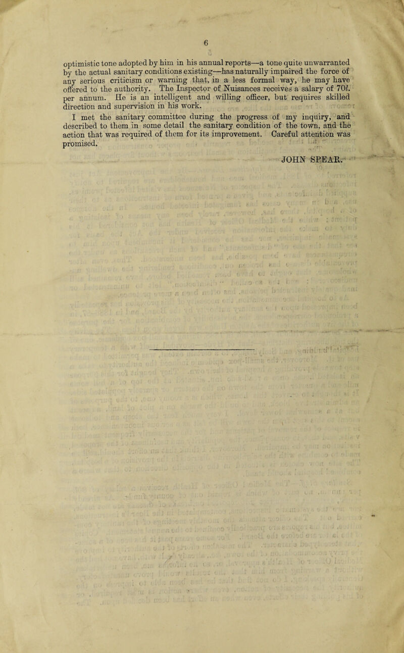 optimistic tone adopted by him in his annual reports—a tone quite unwarranted by the actual sanitary conditions existing—has naturally impaired the force of any serious criticism or warning that, in a less formal way, he may have offered to the authority. The Inspector of Nuisances receives a salary of 70Z. per annum. He is an intelligent and willing officer, but requires skilled direction and supervision in his work. I met the sanitary committee during the progress of my inquiry, and described to them in some detail the sanitary condition of the town, and the action that was required of them for its improvement. Careful attention was promised. JOHN SEE Alt. ' o • (.. ; . (.