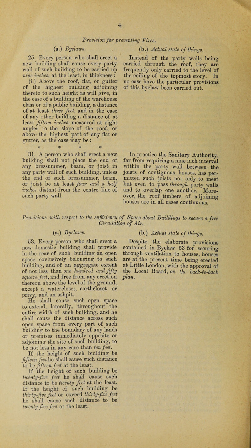 Provision for preventing Fires. (a.) Byelaws. 25. E very person who shall erect a new building shall cause every party wall of such building to be carried up nine inches, at the least, in thickness : (i.) Above the roof, flat, or gutter of the highest building adjoining thereto to such height as will give, in the case of a building of the warehouse class or of a public building, a distance of at least three feet, and in the case of any other building a distance of at least fifteen inches, measured at right angles to the slope of the roof, or above the highest part of any flat or gutter, as the case may be: $ $ $ $ 31. A person who shall erect a new building shall not place the end of any bressummer, beam, or joist in any party wall of such building, unless the end of such bressummer, beam, or joist be at least four and a half inches distant from the centre line of such party wall. (b.) Actual state of things. Instead of the party walls being carried through the roof, they are frequently only carried to the level of the ceiling of the topmost story. In no case have the particular provisions of this byelaw been carried out. In practice the Sanitary Authority, far from requiring a nine inch interval within the party wall between the joists of contiguous houses, has per¬ mitted such joists not only to meet but even to pass through party walls and to overlap one another. More¬ over, the roof timbers of adjoining houses are in all cases continuous. Provisions with respect to the sufficiency of Space about Buildings to secure a free Circulation of Air. (a.) Byelaws. 53. Every person who shall erect a new domestic building shall provide in the rear of such building an open space exclusively belonging to such building, and of an aggregate extent of not less than one hundred and fifty square feet, and free from any erection thereon above the level of the ground, except a watercloset, earthcloset or privy, and an ashpit. He shall cause such open space to extend, laterally, throughout the entire width of such building, and he shall cause the distance across such open space from every part of such building to the boundary of any lands or premises immediately opposite or adjoining the site of such building, to be not less in any case than ten feet. If the height of such building be fifteen feet he shall cause such distance to be fifteen feet at the least. If the height of such building be twenty-five feet he shall cause such distance to be twenty feet at the least. If the height of such building be thirty-five feet or exceed thirty-five feet he shall cause such distance to be twenty-jive feet at the least. (b.) Actual state of things. Despite the elaborate provisions contained in Byelaw 53 for securing through ventilation to houses, houses are at the present time being erected at Little London, with the approval of the Local Board, on the back-to-back plan.