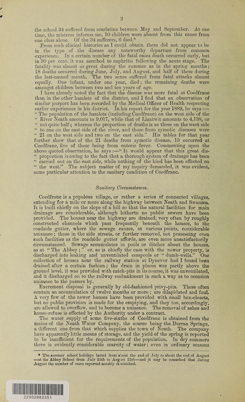 o the school 34 suffered from scarlatina between May and September. At one time, the mistress informs me. 10 children were absent from this cause from one class alone. Of the 34 sufferers, 6 died.* Prom such clinical histories as I could obtain there did not appear to be in the type of the disease any noteworthy departure from common experience. In a certain number of the fatal cases death occurred early, but in 30 per cent, it was ascribed to nephritis following the acute stage. The fatality was almost as great during the summer as in the spring months; 18 deaths occurred during June, July, and August, and half of these during the last-named month. The two sexes suffered from fatal attacks almost equally. One infant, under one year, died; the remaining deaths were amongst children between two and ten years of age. I have already noted the fact that the disease was more fatal at Coedfranc than in the other hamlets of the district, and I find that an observation of similar purport has been recorded by the Medical Officer of Health respecting earlier experiences in his district. In his report for the year 1889, he says :— “ The population of the hamlets (including Coedfranc) on the west side of the “ River Heath amounts to 9,017, while that of Llantwit amounts to 4,138, or “ not quite half; whereas the proportion of deaths is as three on the west side “ to one on the east side of the river, and those from zymotic diseases were “ 21 on the west side and two on the east side.” His tables for that year further show that of the 21 deaths from zymotic disease, 13 occurred at Coedfranc, five of these being from enteric fever. Commenting upon the above quoted observation, he says :—“ It would appear that this great dis- “ proportion is owing to the fact that a thorough system of drainage has been “ carried out on the east side, while nothing of the kind has been effected on “ the west.” The subject matter of my inquiry demanded, it was evident, some particular attention to the sanitary condition of Coedfranc. Sanitary Circumstances. Coedfranc is a populous village, or rather a series of connected villages, extending for a mile or more along the highway between Heath and Swansea. It is built chiefly on the slope of a hill so that the natural facilities for main drainage are considerable, although hitherto no public sewers have been provided. The houses near the highway are drained, very often by roughly constructed channels which pass frequently beneath the houses, to the roadside gutter, where the sewage causes, at various points, considerable nuisance ; those in the side streets, or further removed, not possessing even such facilities as the roadside gutter affords, are even more unsatisfactorily circumstanced. Sewage accumulates in pools or ditches about the houses, as at “ The Abbey ; ” or, as is chiefly the case with the newer property, is discharged into leaking and unventilated cesspools or “ dumb-wells.” One collection of houses near the railway station at Dynevor had I found been drained after a certain fashion ; the drain in places was partly above the ground level, it was provided with catch-pits in its course, it was unventilated, and it discharged on to the railway embankment in such a way as to occasion nuisance to the passers by. Excrement disposal is generally by old-fashioned privy-pits. These often contain an accumulation of twelve months or more ; are dilapidated and foul. A very few of the newer houses have been provided with small box-closets, but no public provision is made for the emptying, and they too, accordingly, are allowed to overflow, and to become a nuisance. The removal of ashes and house-refuse is effected by the Authority under a contract. The water supply of some five-sixths of Coedfranc is obtained from the mains of the Heath Water Company, the source being the Darran Springs, a different one from that which supplies the town of Heath. The company have apparently little means of storage, and the yield of the spring is reported to be insufficient for the requirements of the population. In dry summers there is evidently considerable scarcity of water; even in ordinary seasons * The summer school holidays lasted from about the end of July to about the end of August —at the Abbey School from July 25th to August 25th—and it may be remarked that during August the number of cases reported notably di ninished. 22502882351