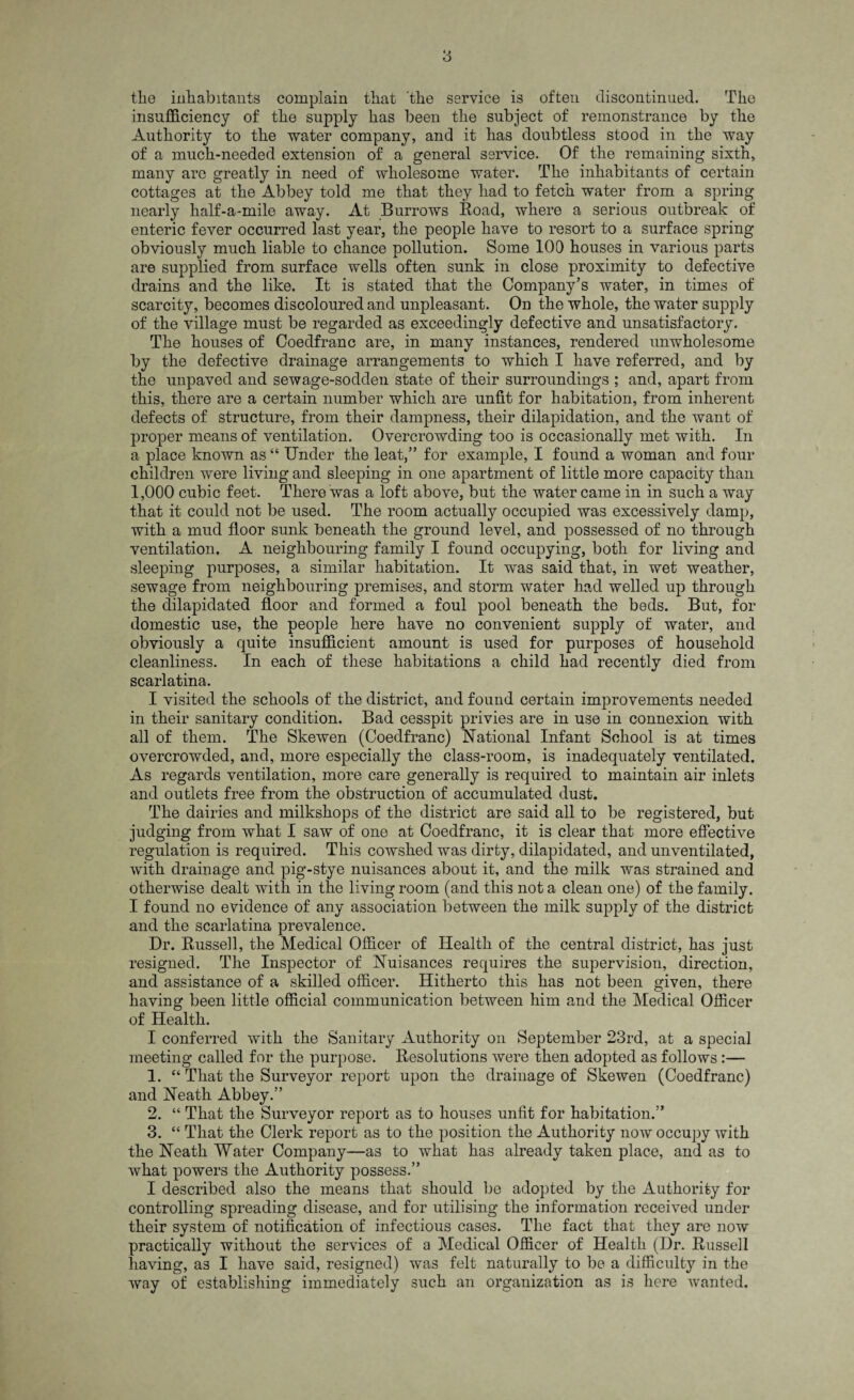 the inhabitants complain that the service is often discontinued. The insufficiency of the supply has been the subject of remonstrance by the Authority to the water company, and it has doubtless stood in the way of a much-needed extension of a general service. Of the remaining sixth, many are greatly in need of wholesome water. The inhabitants of certain cottages at the Abbey told me that they had to fetch water from a spring nearly half-a-mile away. At Burrows Boad, where a serious outbreak of enteric fever occurred last year, the people have to resort to a surface spring obviously much liable to chance pollution. Some 100 houses in various parts are supplied from surface wells often sunk in close proximity to defective drains and the like. It is stated that the Company’s water, in times of scarcity, becomes discoloured and unpleasant. On the whole, the water supply of the village must be regarded as exceedingly defective and unsatisfactory. The houses of Coedfranc are, in many instances, rendered unwholesome by the defective drainage arrangements to which I have referred, and by the unpaved and sewage-sodden state of their surroundings ; and, apart from this, there are a certain number which are unfit for habitation, from inherent defects of structure, from their dampness, their dilapidation, and the want of proper means of ventilation. Overcrowding too is occasionally met with. In a place known as “ Under the leat,” for example, I found a woman and four children were living and sleeping in one apartment of little more capacity than 1,000 cubic feet. There was a loft above, but the water came in in such a way that it could not be used. The room actually occupied was excessively damp, with a mud floor sunk beneath the ground level, and possessed of no through ventilation. A neighbouring family I found occupying, both for living and sleeping purposes, a similar habitation. It was said that, in wet weather, sewage from neighbouring premises, and storm water had welled up through the dilapidated floor and formed a foul pool beneath the beds. But, for domestic use, the people here have no convenient supply of water, and obviously a quite insufficient amount is used for purposes of household cleanliness. In each of these habitations a child had recently died from scarlatina. I visited the schools of the district, and found certain improvements needed in their sanitary condition. Bad cesspit privies are in use in connexion with all of them. The Skewen (Coedfranc) National Infant School is at times overcrowded, and, more especially the class-room, is inadequately ventilated. As regards ventilation, more care generally is required to maintain air inlets and outlets free from the obstruction of accumulated dust. The dairies and milkshops of the district are said all to be registered, but judging from what I saw of one at Coedfranc, it is clear that more effective regulation is required. This cowshed was dirty, dilapidated, and unventilated, with drainage and pig-stye nuisances about it, and the milk was strained and otherwise dealt with in the living room (and this not a clean one) of the family. I found no evidence of any association between the milk supply of the district and the scarlatina prevalence. Dr. Bussell, the Medical Officer of Health of the central district, has just resigned. The Inspector of Nuisances requires the supervision, direction, and assistance of a skilled officer. Hitherto this has not been given, there having been little official communication between him and the Medical Officer of Health. I conferred with the Sanitary Authority on September 23rd, at a special meeting called for the purpose. Besolutions were then adopted as follows:— 1. “ That the Surveyor report upon the drainage of Skewen (Coedfranc) and Neath Abbey.” 2. “ That the Surveyor report as to houses unfit for habitation.” 3. “ That the Clerk report as to the position the Authority now occupy with the Neath Water Company—as to what has already taken place, and as to what powers the Authority possess.” I described also the means that should be adopted by the Authority for controlling spreading disease, and for utilising the information received under their system of notification of infectious cases. The fact that they are now practically without the services of a Medical Officer of Health (Dr. Bussell having, as I have said, resigned) was felt naturally to be a difficulty in the way of establishing immediately such an organization as is here wanted.