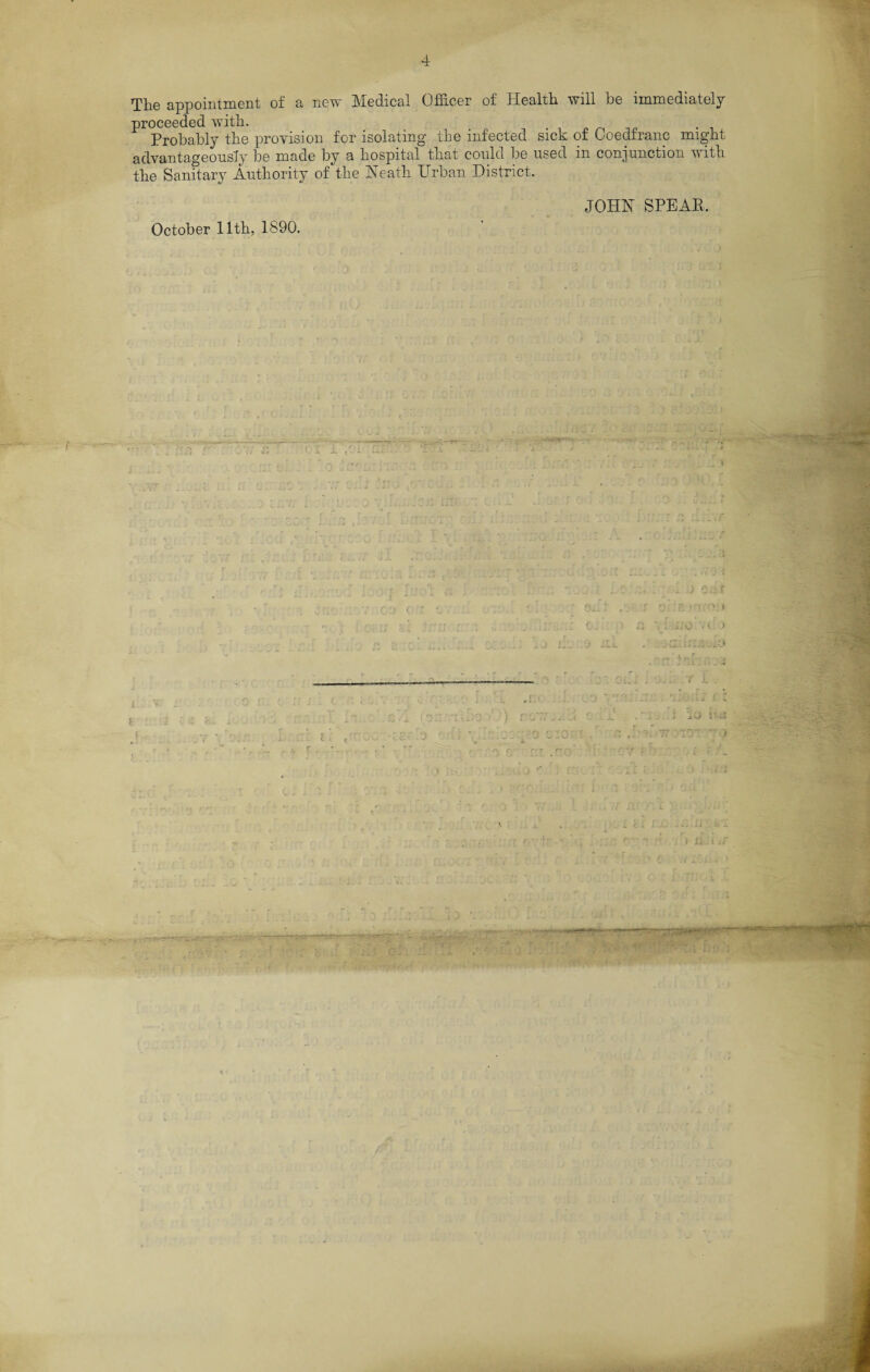 The appointment of a new Medical Officer of Health will be immediately proceeded with. . Probably the provision for isolating the infected sick of Coedfranc might advantageously be made by a hospital that could be used in conjunction with the Sanitary Authority of the Heath Urban District. JOHN SPEAR. October 11th, 1890. r '