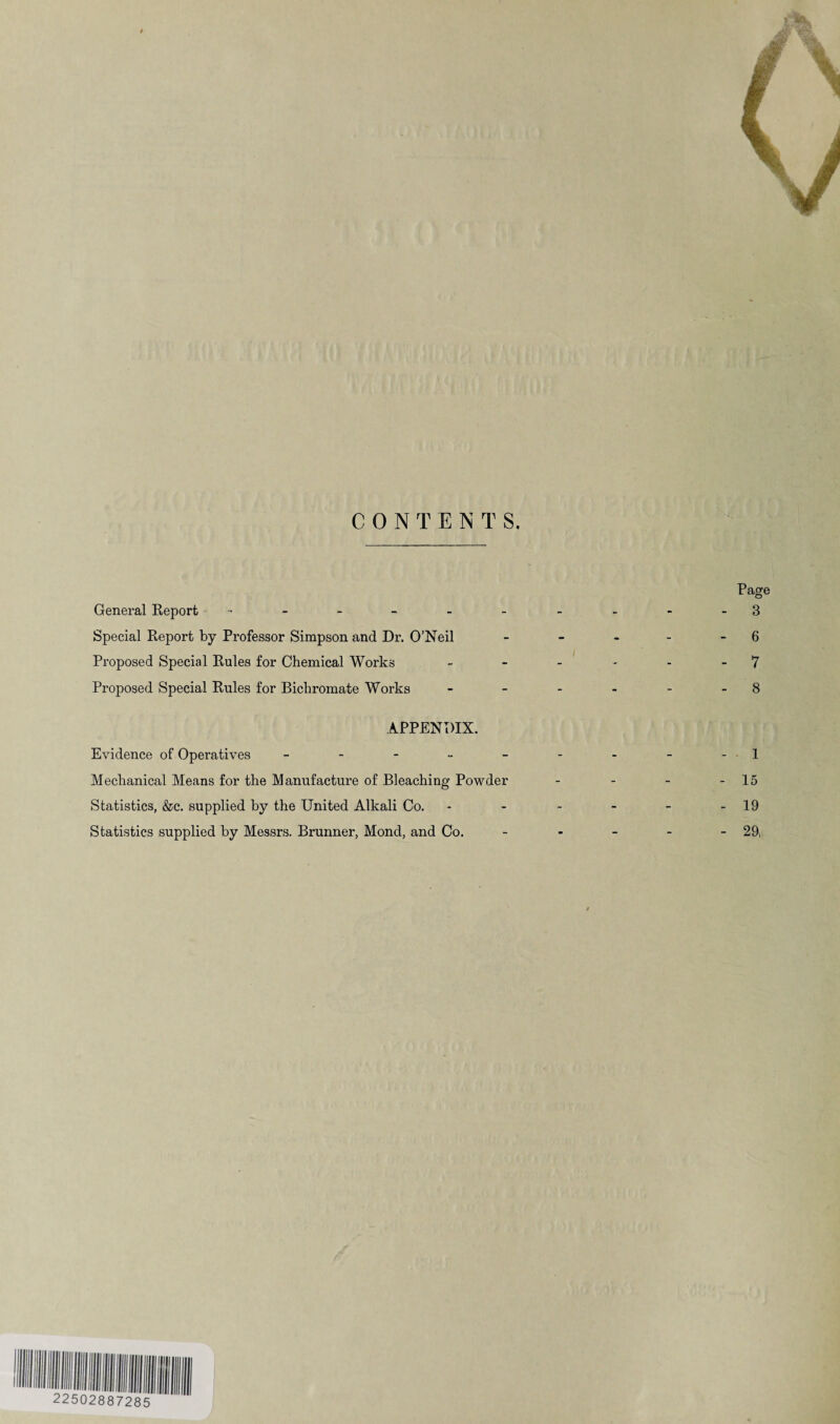 Page General Report ---------- 3 Special Report by Professor Simpson and Dr. O’Neil - - - - - 6 Proposed Special Rules for Chemical Works - - - * - - 7 Proposed Special Rules for Bichromate Works - - - - - - 8 APPENDIX. Evidence of Operatives - - - - - - - - -1 Mechanical Means for the Manufacture of Bleaching Powder - - - - 15 Statistics, &c. supplied by the United Alkali Co. - - - - - - 19 Statistics supplied by Messrs. Brunner, Mond, and Co. - - - - - 29;