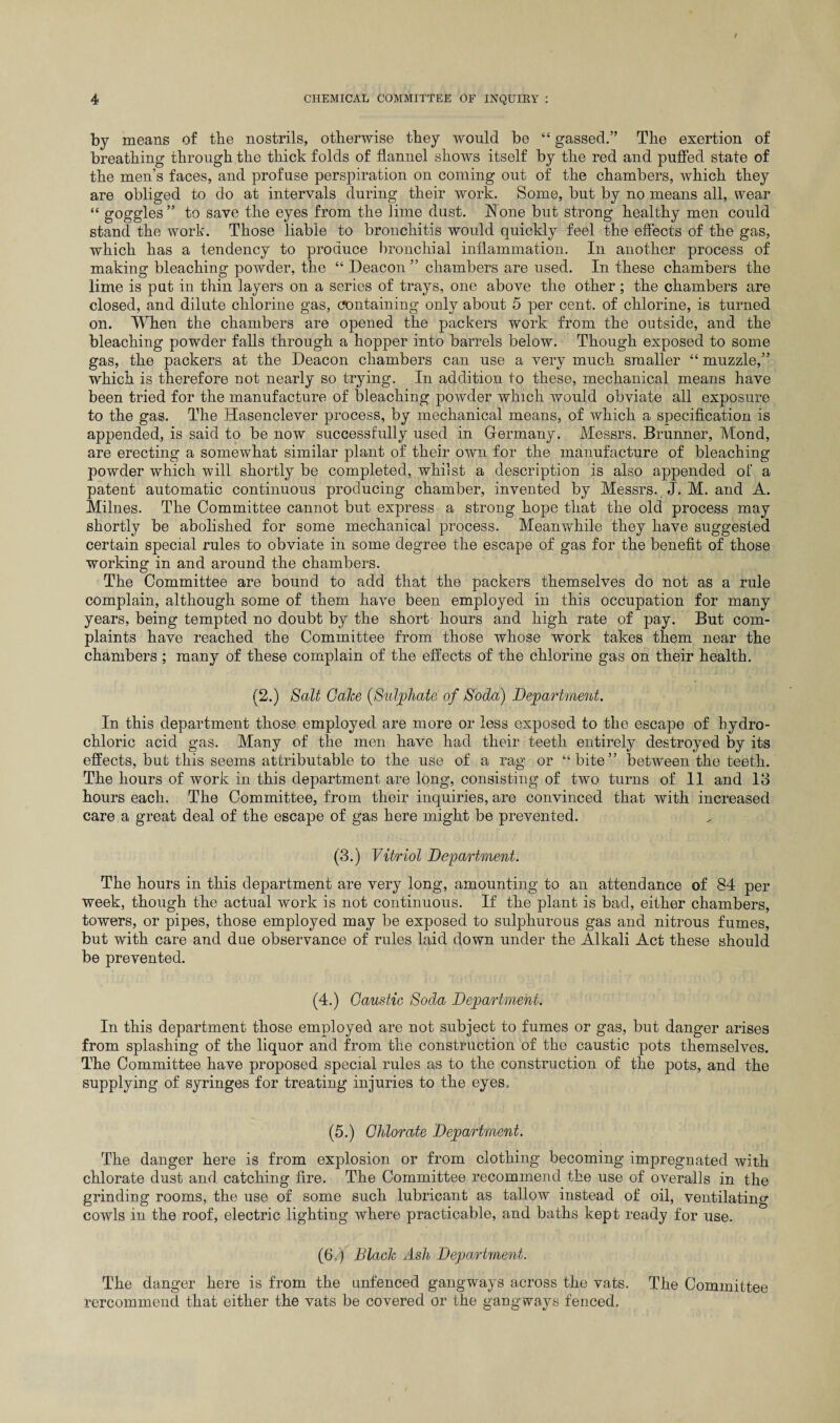 by means of the nostrils, otherwise they would be “ gassed.” The exertion of breathing through the thick folds of flannel shows itself by the red and puffed state of the men’s faces, and profuse perspiration on coming out of the chambers, which they are obliged to do at intervals during their work. Some, but by no means all, wear “ goggles ” to save the eyes from the lime dust. None but strong healthy men could stand the work. Those liable to bronchitis would quickly feel the effects of the gas, which has a tendency to produce bronchial inflammation. In another process of making bleaching powder, the “ Deacon ” chambers are used. In these chambers the lime is put in thin layers on a series of trays, one above the other; the chambers are closed, and dilute chlorine gas, containing only about 5 per cent, of chlorine, is turned on. When the chambers are opened the packers work from the outside, and the bleaching powder falls through a hopper into barrels below. Though exposed to some gas, the packers at the Deacon chambers can use a very much smaller “ muzzle,” which is therefore not nearly so trying. In addition to these, mechanical means have been tried for the manufacture of bleaching powder which would obviate all exposure to the gas. The Hasenclever process, by mechanical means, of which a specification is appended, is said to be now successfully used in Germany. Messrs. Brunner, Mond, are erecting a somewhat similar plant of their own for the manufacture of bleaching powder which will shortly be completed, whilst a description is also appended of a patent automatic continuous producing chamber, invented by Messrs. J. M. and A. Milnes. The Committee cannot but express a strong hope that the old process may shortly be abolished for some mechanical process. Meanwhile they have suggested certain special rules to obviate in some degree the escape of gas for the benefit of those working in and around the chambers. The Committee are bound to add that the packers themselves do not as a rule complain, although some of them have been employed in this occupation for many years, being tempted no doubt by the short hours and high rate of pay. But com¬ plaints have reached the Committee from those whose work takes them near the chambers ; many of these complain of the effects of the chlorine gas on their health. (2.) Salt GaJce (Sulphate of Soda) Department. In this department those employed are more or less exposed to the escape of hydro¬ chloric acid gas. Many of the men have had their teeth entirely destroyed by its effects, but this seems attributable to the use of a rag or “bite” between the teeth. The hours of work in this department are long, consisting of two turns of 11 and 13 hours each. The Committee, from their inquiries, are convinced that with increased care a great deal of the escape of gas here might be prevented. (3.) Vitriol Department. The hours in this department are very long, amounting to an attendance of 84 per week, though the actual work is not continuous. If the plant is bad, either chambers, towers, or pipes, those employed may be exposed to sulphurous gas and nitrous fumes, but with care and due observance of rules laid down under the Alkali Act these should be prevented. (4.) Caustic Soda Department. In this department those employed are not subject to fumes or gas, but danger arises from splashing of the liquor and from the construction of the caustic pots themselves. The Committee have proposed special rules as to the construction of the pots, and the supplying of syringes for treating injuries to the eyes. (5.) Chlorate Department. The danger here is from explosion or from clothing becoming impregnated with chlorate dust and catching fire. The Committee recommend the use of overalls in the grinding rooms, the use of some such lubricant as tallow instead of oil, ventilating cowls in the roof, electric lighting where practicable, and baths kept ready for use. (6.) Blade Ash Department. The danger here is from the unfenced gangways across the vats. The Committee rercommend that either the vats be covered or the gangways fenced.