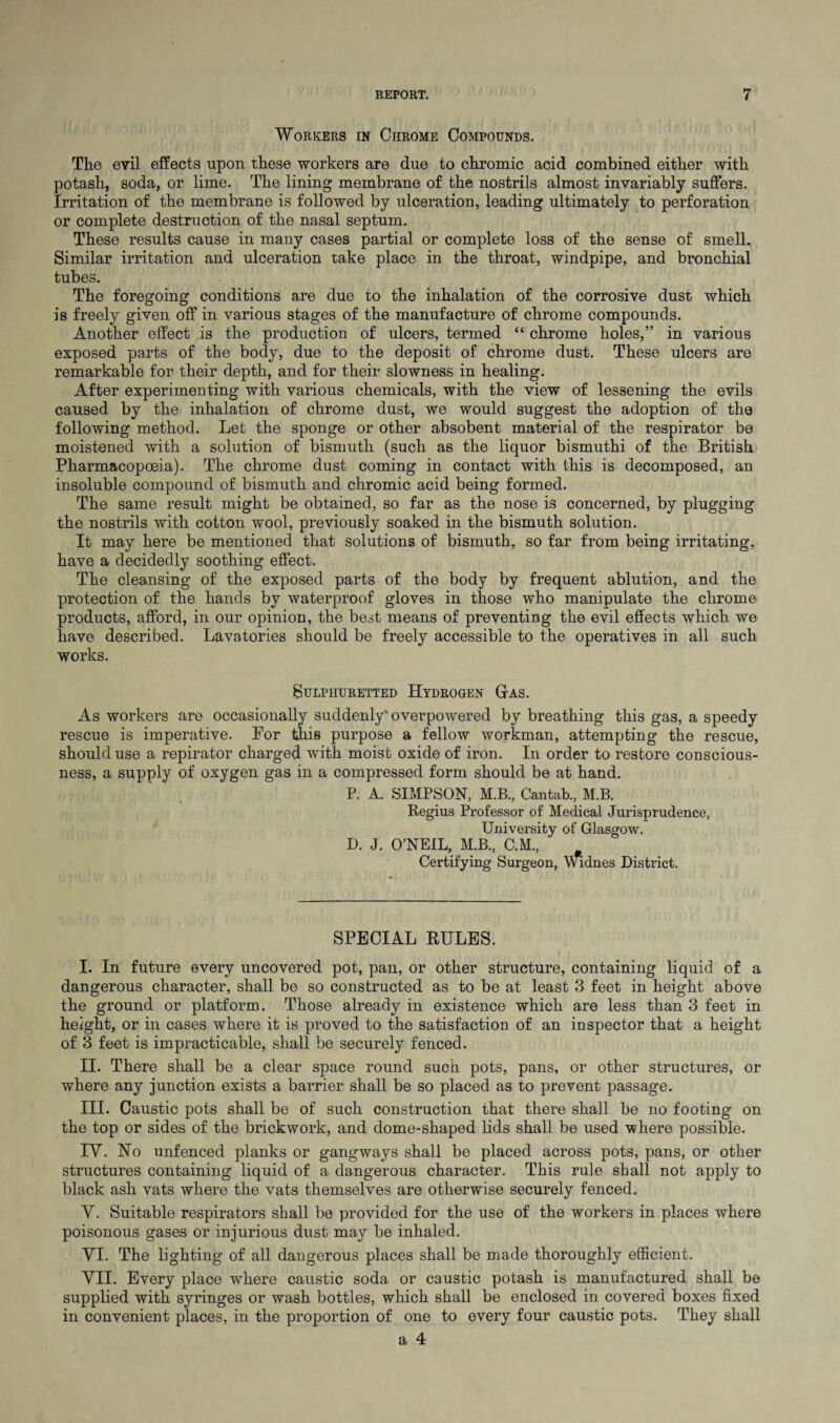 Workers in Chrome Compounds. The evil effects upon these workers are due to chromic acid combined either with potash, soda, or lime. The lining membrane of the nostrils almost invariably suffers. Irritation of the membrane is followed by ulceration, leading ultimately to perforation or complete destruction of the nasal septum. These results cause in many cases partial or complete loss of the sense of smell. Similar irritation and ulceration take place in the throat, windpipe, and bronchial tubes. The foregoing conditions are due to the inhalation of the corrosive dust which is freely given off in various stages of the manufacture of chrome compounds. Another effect is the production of ulcers, termed “ chrome holes,” in various exposed parts of the body, due to the deposit of chrome dust. These ulcers are remarkable for their depth, and for their slowness in healing. After experimenting with various chemicals, with the view of lessening the evils caused by the inhalation of chrome dust, we would suggest the adoption of the following method. Let the sponge or other absobent material of the respirator be moistened with a solution of bismuth (such as the liquor bismuthi of the British Pharmacopoeia). The chrome dust coming in contact with this is decomposed, an insoluble compound of bismuth and chromic acid being formed. The same result might be obtained, so far as the nose is concerned, by plugging the nostrils with cotton wool, previously soaked in the bismuth solution. It may here be mentioned that solutions of bismuth, so far from being irritating, have a decidedly soothing effect. The cleansing of the exposed parts of the body by frequent ablution, and the protection of the hands by waterproof gloves in those who manipulate the chrome products, afford, in our opinion, the best means of preventing the evil effects which we have described. Lavatories should be freely accessible to the operatives in all such works. Sulphuretted Hydrogen Gas. As workers are occasionally suddenly* overpowered by breathing this gas, a speedy rescue is imperative. For this purpose a fellow workman, attempting the rescue, should use a repirator charged with moist oxide of iron. In order to restore conscious¬ ness, a supply of oxygen gas in a compressed form should be at hand. P. A. SIMPSON, M.B., Cantab., M.B. Regius Professor of Medical Jurisprudence, University of Glasgow. D. J. O’NEIL, M.B., C.M., Certifying Surgeon, Widnes District. SPECIAL RULES. I. In future every uncovered pot, pan, or other structure, containing liquid of a dangerous character, shall be so constructed as to be at least 3 feet in height above the ground or platform. Those already in existence which are less than 3 feet in height, or in cases where it is proved to the satisfaction of an inspector that a height of 3 feet is impracticable, shall be securely fenced. II. There shall be a clear space round such pots, pans, or other structures, or where any junction exists a barrier shall be so placed as to prevent passage. III. Caustic pots shall be of such construction that there shall be no footing on the top or sides of the brickwork, and dome-shaped lids shall be used where possible. IY. No unfenced planks or gangways shall be placed across pots, pans, or other structures containing liquid of a dangerous character. This rule shall not apply to black ash vats where the vats themselves are otherwise securely fenced. Y. Suitable respirators shall be provided for the use of the workers in places where poisonous gases or injurious dust may be inhaled. YI. The lighting of all dangerous places shall be made thoroughly efficient. YII. Every place where caustic soda or caustic potash is manufactured shall be supplied with syringes or wash bottles, which shall be enclosed in covered boxes fixed in convenient places, in the proportion of one to every four caustic pots. They shall