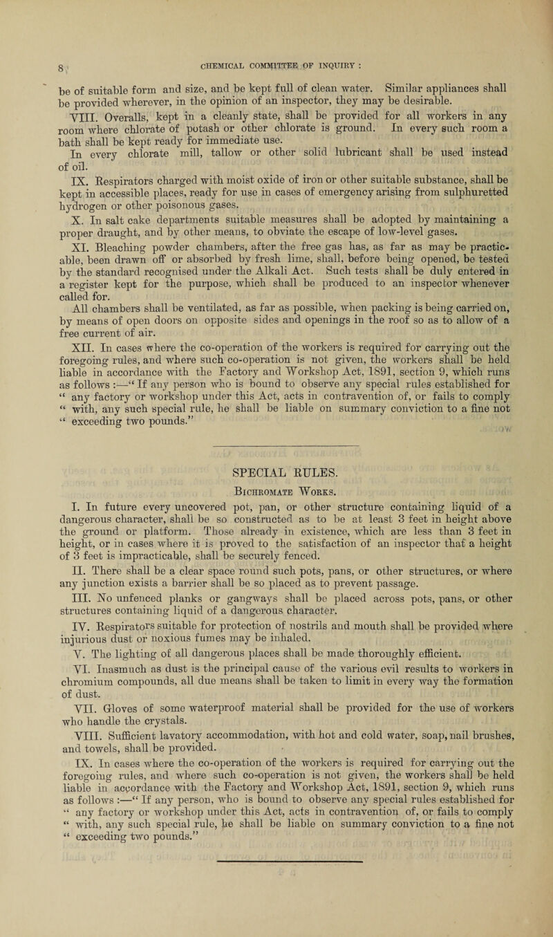 be of suitable form and size, and be kept full of clean water. Similar appliances shall be provided wherever, in the opinion of an inspector, they may be desirable. VIII. Overalls, kept in a cleanly state, shall be provided for all workers in any room where chlorate of potash or other chlorate is ground. In every such room a bath shall be kept ready for immediate use. In every chlorate mill, tallow or other solid lubricant shall be used instead of oil. IX. Resnirators charged with moist oxide of iron or other suitable substance, shall be kept in accessible places, ready for use in cases of emergency arising from sulphuretted hydrogen or other poisonous gases. X. In salt cake departments suitable measures shall be adopted by maintaining a proper draught, and by other means, to obviate the escape of low-level gases. XI. Bleaching powder chambers, after the free gas has, as far as may be practic¬ able, been drawn off or absorbed by fresh lime, shall, before being opened, be tested by the standard recognised under the Alkali Act. Such tests shall be duly entered in a register kept for the purpose, which shall be produced to an inspector whenever called for. All chambers shall be ventilated, as far as possible, when packing is being carried on, by means of open doors on opposite sides and openings in the roof so as to allow of a free current of air. XII. In cases where the co-operation of the workers is required for carrying out the foregoing rules, and where such co-operation is not given, the workers shall be held liable in accordance with the Factory and Workshop Act, 1891, section 9, which runs as follows 44 If any person who is bound to observe any special rules established for “ any factory or workshop under this Act, acts in contravention of, or fails to comply 44 with, any such special rule, he shall be liable on summary conviction to a fine not 44 exceeding two pounds.” SPECIAL RULES. Bichromate Works. I. In future every uncovered pot, pan, or other structure containing liquid of a dangerous character, shall be so constructed as to be at least 3 feet in height above the ground or platform. Those already in existence, which are less than 3 feet in height, or in cases where it is proved to the satisfaction of an inspector that a height of 3 feet is impracticable, shall be securely fenced. II. There shall be a clear space round such pots, pans, or other structures, or where any junction exists a barrier shall be so placed as to prevent passage. III. Xo unfenced planks or gangways shall be placed across pots, pans, or other structures containing liquid of a dangerous character. IV. Respirators suitable for protection of nostrils and mouth shall be provided where injurious dust or noxious fumes may be inhaled. V. The lighting of all dangerous places shall be made thoroughly efficient. VI. Inasmuch as dust is the principal cause of the various evil results to workers in chromium compounds, all due means shall be taken to limit in every way the formation of dust. VII. Grloves of some waterproof material shall be provided for the use of workers who handle the crystals. VIII. Sufficient lavatory accommodation, with hot and cold water, soap, nail brushes, and towels, shall be provided. IX. In cases where the co-operation of the workers is required for carrying out the foregoing rules, and where such co-operation is not given, the workers shah be held liable in accordance with the Factory and Workshop Act, 1891, section 9, which runs as follows :—44 If any person, who is bound to observe any special rules established for 44 any factory or workshop under this Act, acts in contravention of, or fails to comply 44 with, any such special rule, he shall be liable on summary conviction to a fine not 44 exceeding two pounds.”