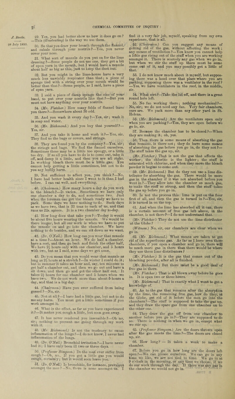 J. Beetle. 28 July 1893. 29. Yes, you had better show us how it does go on ? —This (-illustrating) is the way we use them. 30. So that you draw your breath through the flannel, and exhale through your nostrils ?—Yes, you never cover your nose. 31. What sort of muzzle do you put on for the lime dressing ?—Some people do not use one, they get a bit of spun yarn in the mouth, but I would have a muzzle about half as big as this, just to keep the dust out. 32. But you might in the lime-house have a very much less unwieldy respirator than that; a piece of sponge tied with a string over your mouth would be better than that?—Some people, as I said, have a piece of spun yarn. 33. I said a piece of damp sponge the size of your hand, to put over your nostrils like that ?—But you must not have anything over your nostrils. 34. {Mr. Fletcher.) How many folds of flannel have you there ?—Somewhere about 30 odd. 35. And you wash it every day ?—Yes, sir; wash it in soap and water. 36. {Mr. Richmond.) And you buy that yourself?— Yes, sir. 37. And you take it home and wash it?—Yes, sir. They find us the bags or covers, and strings. 38. They are found you by the company?—Yes, sir; the strings and bags. We find the flannel ourselves. Sometimes these may be a little too spongy, or a little too dry. If so all you have to do is to come out, take it off, and damp it a little, and then you are all right. In working bleach there must be a little gas. You cannot help getting a little sometimes, but not to do you any bodily harm. 39. Not sufficient to affect you, you think ?—No, I have had better health since I went to it than I had before. I can eat well, and everything. 40. {Chairman.) How many hours a day do you work in the bleach?—It varies. Sometimes we have only one chamber a day to do, and sometimes two. Just when the foreman can get the bleach ready we have to pack. Some days we have nothing to do. Such days as we have two, that is 33 tons to each of us, and that runs us 22s. apiece. It is a two chamber day to-day. 41. How long does that take you ?—To-day it would be about five hours wearing the muzzle. We would be there longer, but all our work is when we have to put the muzzle on and go into the chamber. We have nothing to do besides, and we can sit down as we want. 42. {Dr. O’Neil.) How long can you wear that muzzle at a time ?—About an hour. We do half a chamber, have a rest, and then go back and finish the other half, We have 2^ hours only with one chamber, and 5 hours with two, but as I said, some days we get none. 43. Do you mean that you would wear that muzzle as long as 2| hours at a stretch ?—In winter I could do it; but in summer it takes an hour and, say, ten minutes to get half a chamber out, and then we go out and have a sit down, and then go and get the other half out. It takes 2| hours for one chamber and 5 hours when we have two. We do not work more than about 5 hours a day, and that is a big day. 44. {Chairman.) Have you ever suffered from being gassed P—No, sir. 45. Not at all?—I have had a little gas, but not to do me any harm. You must get a little sometimes if you work amongst it. 46. What is the effect, as far as you have experienced it ?—It makes you cough a little, but soon goes away. 47. It has never rendered you insensible ?—Oh no, sir; nothing to prevent me going through my work with it. 48. (Mr. Richmond.) Is not the tendency to cause inflammation of the lungs ?—I do not know, I never had inflammation of the lungs. 49. {Dr. O'Neil.) Bronchial irritation ?—I have never had it; I have only been ill two or three days. 50. (Professor Simpson.) Do the meh ever suffer from cough ?—Oh, no.. If you got a little gas you would cough, certainly; but it would soon leave you. 51. {Dr. O'Neil.) Is bronchitis, for instance, prevalent amongst the men P—No. there is none amongst its. I find it a very fair job, myself, speaking from my own experience, that is all. 52. {Chairman.) Can you suggest any means of getting rid of the gas, without affecting the work ; any means of ventilation ?—You know you cannot help a little gas rising out of the stuff when you are working amongst it. There is scarcely any gas when we go in, but when we stir the stuff up there must be some come out of it, and you may possibly get a little of that. 53. I do not know much about it myself, but suppos¬ ing there was a hood over that place where you are packing, supposing there was a ventilator in the roof ? —Yes, we have ventilators in the roof, in the middle, sir. 54. What sort ?—Take the lid off, and there is a great round hole left. 55. No fan working there; nothing mechanical ?— No, sir ; we do not need any fan. Yery fair chambers, ours are. We pack more than any other yard in St. Helens. 56. {Mr. Richmond.) Are the ventilators open only when you are packing?—Yes, they are open before we go in, sir. 57. Because the chamber has to be closed ?—When they are making it; oh, yes. 58. Then there is some means of absorbing the gas that remains, is there not; they do have some means of absorbing the gas before you go in, do they not ?— The stuff takes the gas up, sir. {Mr. Fletcher.) That is not the gas that affects the worker; the chlorine is the lighter ; the stuff is saturated with chlorine, and when they move the bleach powder it begins to come out. 59. {Mr. Richmond.) But do they not use a lime dis¬ tributor for absorbing the gas. There would be more gas in the chamber if it was not absorbed before you went in ?—They allow into the chamber so much gas, to make the stuff so strong, and then the stuff takes the gas up before you go in. 60. Is not the process this: lime is put on the floor first of all, and then the gas is turned in ?—Yes, sir, it is turned in on the top. 61. And when the lime has absorbed all it can, there is a certain amount of free gas left above, in the chamber, is not there ?—I do not understand that. {Mr. Fletcher.) They do not use the lime distributor at the Globe ? {Witness.) No, sir, our chambers are clear when we go in. 62. {Mr. Richmond.) What means are taken to get rid of the superfluous gas. As far as I have seen these chambers, if you open a chamber and go in, there will be much more gas in there than there would be where they use these lime distributors ? {Mr. Fletcher.) It is the gas that comes out of the bleaching powder, after all is finished. {Mr. Richmond.) But there must be a good deal of free gas in there. {Mr. Fletcher.) That is all blown away before he goes in. It is open two or three hours. {Mr. Richmond.) That is exactly what I want to get a knowledge of. 63. As to the gas that remains after the absorption by the lime, the remaining free gas, how do they, at the Globe, get rid of it before the men go into the chambers?—The stuff is supposed to take the gas up, and they draw the spare gas from one chamber on to the other one. 64. They draw the gas off from one chamber to another before you go in?—They are supposed to do so. 'there is nothing in when we go in, except what we stir up. 65. {Professor Simpson.) Are the doors thrown open after the gas meets the lime ?—The doors are closed up, sir. 66. How long? — It takes a week to make a chamber. 67. Before you go in how long are the doors left open?—We can please ourselves. We can go in any time we like, we are not tied to time. We go in at 9 o’clock in the morning, or any time we choose, if we do our work through the day. If there was any gas in the chamber we would not go in. ’