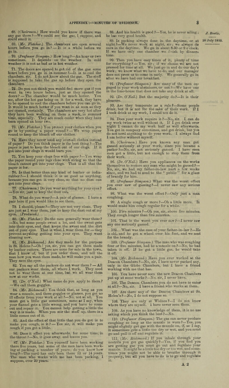 68. (Chairman.) How would you know if there was any gas there ?—We could see the gas, I suppose, and could smell it. 69. (Mr. Fletcher.) The chambers are open several hours before you go in ? — It is a while before we go in. 70. (Professor Simpson.) How long P—An hour or two sometimes. It depends on the weather. In cold weather it is not as bad as in hot weather. 71. The doors are opened to get rid of the gas some hours before you go in in summer ?—It is to cool the chambers, sir. I do not know about the gas. The stuff is supposed to take the gas up before they open the chambers. 72. Do you not think you would feel more gas if you went in two hours before, just as they opened the doors? — The chamber would be much hotter. You see, after the hot gas being on it for a week, they have to be opened to cool the chambers before you can go in. It would be much hotter if you went in as soon as they are opened, certainly. The chambers are very hot after they have, been working on them a week, in summer time, especially. They are much cooler when they have been opened an hour two. 73. (Mr. Fletcher.) You protect your clothes when you go in by putting a paper round? — We wrap paper round to keep the bleach off our clothes. 74. Have they never used any over-all clothes instead of paper ? Do you think paper is the best thing ?—The paper is just to keep the bleach out of our clogs. If it got into your clogs it would burn you. 75. You keep your clogs free with paper ?—You wrap the paper round your legs close with string so that the bleach cannot get into your clogs. That is all that the paper is for. 76. Is that better than any kind of leather or india- rubber ?— I should think it is as good as anything, because you can get it very close, so that no dust can get into your clogs. 77. (Chairman.) Do you wear anything for your eyes ? —Yes sir, just to keep the dust out*. 78. What do you wear ?—A pair of glasses. I have a pair here if you would like to see them. 79. I should, please ?—They are not very clean. They are just as I wear them, just to keep the dust out of my eyes. (Produced.) 80. (Mr. Fletcher.) Do the men generally wear these ? —No, but some people sweat a lot, and the sweat gets into their eyes, and that keeps the sweat and the dirt out of your eyes. That is what I wear them for — they prevent anything getting into your eyes. They want cleaning now. 81. (Mr. Richmond.) Are they made for the purpose in St. Helens ?—Oh! yes, sir, you can get them made by leather cutters. There are none for sale in the town, that I know of, but if you order them, and tell the man how you want them made, he will make you a pair. They save the eyes. 82. You say all the packers do not wear them ? — All our packers wear them, all where I work. They used not to wear them at one time, but we all wear them now at our works. 83. (Dr. O'Neil.) What name do you apply to them ? —We call them goggles. 84. (Mr. Richmond.) You think that, as long as you wear a muzzle, and these goggles or glasses, you get no ill effects from your work at all ?—No, not at all. You must get a little gas sometimes, same as I say, when your flannel gets a little wrong, and you have to come out and repair it. You cannot help getting a little the way it is made. When you stir the stuff’ up, there is a little comes out of it. 85. And the effect of that little that you do get is to make you cough, is it ? — Yes sir, it will make you cough if you get a little. 86. Does it affect you afterwards, for some time, in the throat ?—No, it goes away, and leaves you. 87. (Mr. Fletcher.) You yourself have been working there five years, but some of the men have been work¬ ing at packing a number of years; do you know how long The yard has only been there 13 or 14 years. The man who works with me has been packing, 1 suppose, over 20 years. 88. And his health is good ?—Yes, he is never ailing; he has very good health. night P—We never work at night, sir; we always do ours in the daytime. We go in about 8.30 or 9 o’clock. If we have only one chamber we finish by dinner¬ time. 90. Then you have easy times of it, plenty of time for everything? — Yes, sir; if we choose we are not pressed for time at all. We just go in and do our day’B work; we know what we have to do, and our manager does not press us to come in early. We generally go in after we have had our breakfast. 91. (Professor Simpson.) Are many of the men en¬ gaged in your work abstainers, or not ?—We have one in the lime-house that does not take any drink at all. 92. (Dr. O'Neil.) But the majority do ?—It is their pleasure. 93. Are they temperate as a rule ?—Some people drink, but it is not for the sake of their work. If I I took drink at my work, I could not do it. 94. Does your work require it ?—No, sir. I can do my work twice as well without it. If I get drink over night I cannot do my work half as well afterwards. You get in company sometimes, and get drink, but you do not need anything to do your work. I always find I am better without myself. 95. (Chairman.) Have you known any man get gassed seriously at your work, since you became a packer ?—No, sir, not seriously gassed. I have seen men get a little, but not enough to stop them from their work. 96. (Dr. O'Neil.) Have you appliances on the works themselves to restore any man who might be gassed P— No, sir, we had my father-in-law hurt a few weeks since, and we had to send to the “ public ” for a glass of brandy for him. 97. (Professor Simpson.) What was the worst effect you ever saw of gassing?—I never saw any serious effect. 98. What was the worst effect P—Only just a man coughing. 99. A single cough or more ?—Oh a little more. It would make him cough regular for a while. 100. Dive minutes ?—Oh yes, sir, above five minutes. They cough longer than five minutes. 101. That is the worst you ever saw?—I never saw any one seriously gassed. 102. What was the case of your father-in-law ?—Ho is old, and he got a wheel over his foot, and we sent for the brandy. 103. (Professor Simpson.) The man who was coughing four or five minutes, had he a muzzle on ?—No, he had taken it off. If he got a little gas, he would take it off. 104. (Mr. Richmond.) Have you ever worked at the Deacon Chambers ?—No, sir, I have never packed any, only in the Globe Chambers, but I have a friend working with me that has. 105. You have never seen the new Deacon Chambers put up at some works ?—No, sir, I never have. 106. The Deacon Chambers you do not have to enter at all ?—No, sir. I have a friend who works at them. 107. Are there any of the Deacon Chambers at St. Helen’s P—No, I do not suppose so. 108. They are only at Widnes ?—I do not know where they are myself. I have never seen them. 109. As you have no knowledge of them, it is no use asking which you think the best ?—No. 110. (Professor Simpson.) The gas can never produce coughing so long as the muzzle is worn ?—Yes, you might slightly get gas with the muzzle on, if, as I say, it sometimes gets a little too dry or wet, and you must go and pull it off and regulate it. 111. (Mr. Richmond.) If you inhale through your nostrils you get gas quickly ?—Yes, if you find you are getting gas you must go out and regulate your muzzle. It might be a little too dry or too wet, aud some¬ times you might not be able to breathe through it properly, but all you have to do is to go and regulate it. A 2 .7. Beetle.