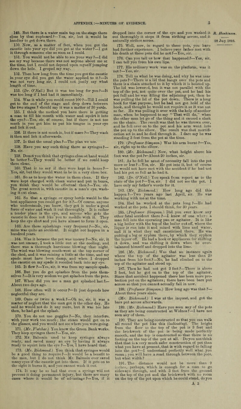 149. But there is a water main tap on the stage there close by that cupboard?—Yes, sir, but it would be 150. Now, as a matter of fact, when you got the caustic into your eye did you get at the water?—1 got it through someone else as soon as I could. 151. You would not be able to see your way ?—I did see my way because there was not anyone about me at the time, but I could not depend upon myself jumping down the hole. I groped my way. 152. Then how long from the time you got the caustic in your eye did you get the water applied to it ?—It was not very long sir, I could not justly say what length of time. 153. (Dr. O'Neil.) But it was too long for you?—It was too long if I had had it immediately. 154. Was it while you could count 100 ?—Till I could get to the end of the stage and drop down between the two stages I should say it was a matter of 30 yards. 155. I think the method you have there is getting a man to fill his mouth with water and squirt it into the eye?—Yes, sir, of course, but if there is not too much in you get him to put his tongue in your eye and lick it out. 156. If there is not much in, but if more ?— They wash it then and lick it afterwards. 157. Is that the usual plan ?—The plan we use. 158. Have you any such thing there as syringes ?— No, sir. 159. Do not you think that syringes close at hand would be better ?—They would be better if we could keep them clean. 160. That is to say if they wore kept in boxes ?— Yes, sir, but they would want to be in a very close box. 161. So as to keep the water in them clean. If they were kept charged with clean water and put in boxes, you think they would be effectual then ?—Yes, sir. The great secret is, with caustic in a man’s eye, wash¬ ing it out clean. 162. So that a syringe or spray bottle would be the best appliances you could get for it ?—Of course, anyone who understands, you know, they get it under a good force of water and wash it out thoroughly. It is rather a tender place is the eye, and anyone who gets the caustic in does not like you to meddle with it. They keep the eye shut and you have almost to force it open. 163. Are these splashings very frequent?—No, sir, mine was quite an accident. It might not happen in a hundred years. 164. Was it because the pot was uneasy ?—No, sir, it was not uneasy, I took a little out at the cooling, and there was a thorough hurricane blowing that night. The wind was blowing south-west at the top corner of the shed, and it was raining a little at the time, and my spade must have been damp, and when I dropped the caustic on my spade it recoiled back into my eye. 165. It flew ?—Yes, sir, it was from my sample spade. 166. But you do get splashes from the pots them¬ selves ?—It is very seldom we get splashes from the pots. 167. When did you see a man get splashed last ?.— About two days ago. 168. How often will it occur?—It just depends how neglectful they are. 169. Once or twice a week ?—Oh no, sir, it was a matter of neglect that the man got it the other day. He said he would not do it any more, but it was too late then, he had got the splash. 170. You do not use goggles ?—No, they interfere, with your work too much ; .the steam would get on to the glasses, and you would not see where you were going. 171. (Mr. Fletcher.) You know the Green Bank works. They keep syringes there?—Yes, sir. 172. Mr. Balmain used to keep syringes always ready7, and saved many an eye by having it always ready to squirt into the eye ?—Yes, I have heard that. 173. (Mr. Richmond.) You think that syringes would be a good thing to require ?—It would be a benefit to the men, but I do not think Mr. Balmain ever saved many eyes if the caustic got into them. If it gets on to the sight it burns it, and yTou cannot wash it out. 174. It may be so bad that even a syringe will not prevent it doing permanent injury, but there are many cases where it would be of advantage ?—Yes, if it dropped into the corner of the eye and you washed it out thoroughly it stops it from striking across, and it 175. Well, now, in regard to these pots, you bave had further experience. I believe yeur father met with his death at these pots did he not ?—Yes, sir. 176. Can you tell us how that happened?—Yes, sir, I can tell you from his own lips. 177. His ordinary work was on the platform, was it not ?—Yes, sir. 178. Tell us what he was doing, and why he was near the pots?—There is a lid that hangs over the pots and there is a chain attached to it by which it is hoisted up. The lid was lowered, but it was not parallel with tho top of the pot, not quite over the pot, and he had his pot full and he was filling the adjoining pot, then be was pulling the lid of the pot down. There is a long hook for that purpose, but he had not got hold of the hook, and thought he would not require it as it was not so far. He was pulling it over with the help of another man, when he happened to say “ That will do,’’ when the other man let go of the thing and it caused a slack on the chain. The result was that he was thrown over, and he fell over on to the pot and his arm went into the pot up to the elbow. The result was that mortifi¬ cation set in and he died through it. I dare say he was standing 3 feet from the pot at the time. 179. (Professor Simpson.) Was his arm burnt P—Yes, sir, right up to the elbow. 180. (Mr. Richmond.) Now, what height above his foot was the pot ?•*—About 20 inches, sir. 181. As he fell he must of necessity fall into the pot more or less ?—Yes, sir. He got into it, but of course he would not have met with the accident if he had uot had his pot so full as he had it. 182. (Dr. O’Neil.) You speak from report as to the state of the pot ?—Yes, sir. I did not see the pot. I have only my father’s words for it. 183. (Mr. Richmond.) How long ago did this happen ?—Two years ago last April, sir. He was working with me at the time. 184. Had he worked at the pots long ?—He had worked at the pots. I should think, for 30 years. 185. (Professor Simpson.) Did you ever know any other fatal accident there P—I knew of one where a man fell into the operating pan or agitator. It is like a big boiler with the top of the boiler cut off, where the liquor is run into it and mixed with lime and water, and it is what they call causticised there. He was putting a leg or syphon there, by which they syphon the liquor off. He had a hook or appliances for shifting it down, and was shifting it down when he over¬ balanced himself and dropped into the lime. 186. (Mr. Richmond.) Was that an instance again where the top of the agitator was less than 20 inches from his foot ?—No, he had climbed on to the top of tbe agitator and stood up. 187. Then he had not got 3 feet ?—There is above 3 feet, but he got on to the top of the agitator. Since that accident happened there has been more pro¬ tection put on the agitators; there have been bars put across so that you cannot actually fall in now. 188. (Professor Simpson.) How long ago was that ?— About three years since. (Mr. Richmond.) I was at the inquest, and got the bars put across afterwards. 189. (Mr. Richmond.) Have you seen any of the pots as they are being constructed at Widnes ?—I have not seen any of them. 190. They are being constructed so that you can walk all round the pot like this (indicating). The height from the floor to the top of the pot is 3 feet and the brickwork of the pot is being made perfectly smooth, and the top is constructed so that there is no footing on the top of the pot at all. Do you not think that that is a very much safer construction of pot than what you have at present, that is with regard to falling into the pot ?—I understand perfectly well what you mean ; you will have a road through between the pots, but what width ? 191. The distance would not be more than 9 inches, perhaps, which is enough for a man to go sideways through, and with 3 feet from the ground to the top of the pot and the brickwork with no room on the top of the pot upon which he could stand, do you A 3 R. Hankinson.