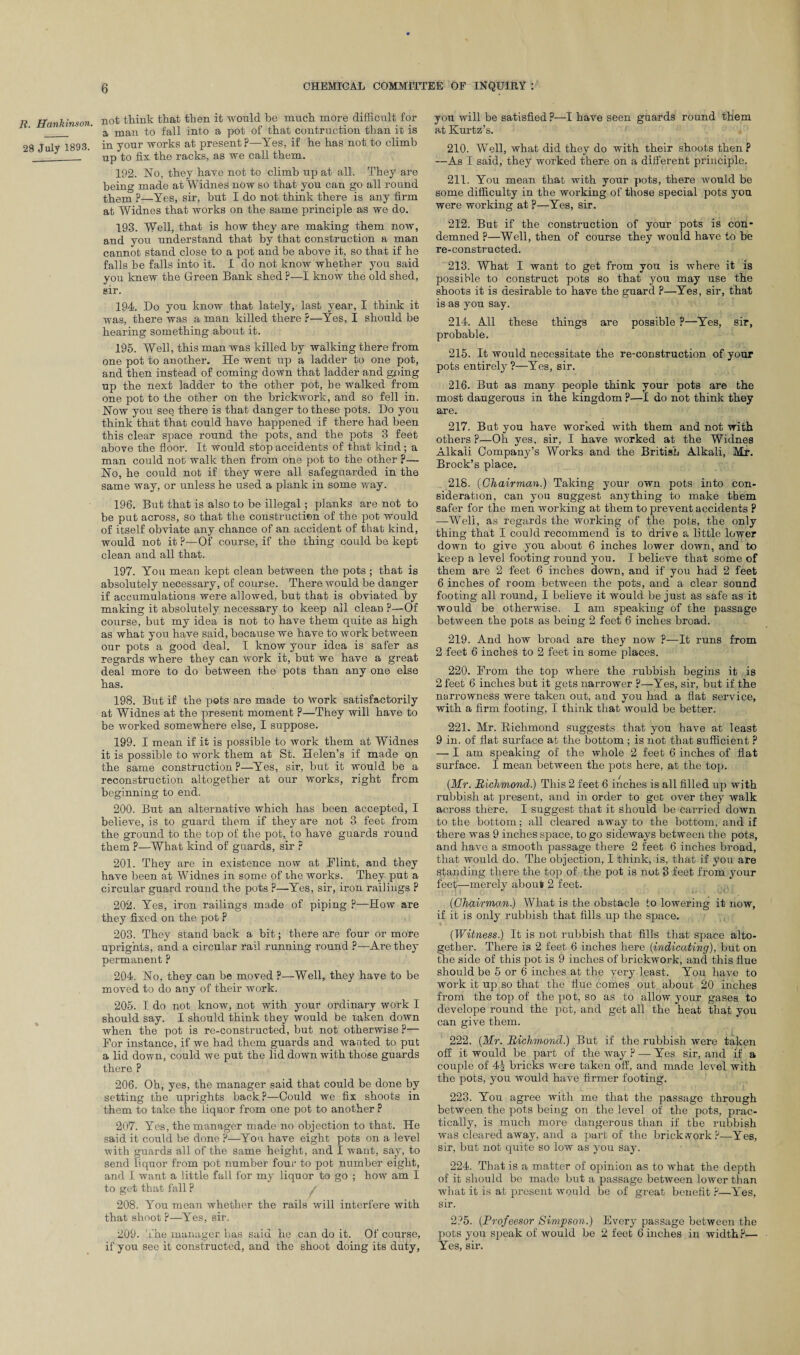 R. Hankinson. 28 July 1893. not think that then it would be much more difficult for a man to fall into a pot of that contraction than it is in your works at present?—Yes, if he has not to climb up to fix the racks, as we call them. 192. No, they have not to climb up at all. They are being made at Widnes now so that you can go all round them ?—Yes, sir, but I do not think there is any firm at Widnes that works on the same principle as we do. 193. Well, that is how they are making them now, and you understand that by that construction a man cannot stand close to a pot and be above it, so that if he falls be falls into it. I do not know whether you said you knew the Green Bank shed ?—I know the old shed, sir. 194. Do you know that lately, last year, I think it was, there was a man killed there ?—Yes, I should be hearing something about it. 195. Well, this man was killed by walking there from one pot to another. He went up a ladder to one pot, and then instead of coming down that ladder and going up the next ladder to the other pot, he walked from one pot to the other on the brickwork, and so fell in. Now you see there is that danger to these pots. Do you think that that could have happened if there had been this clear space round the pots, and the pots 3 feet above the floor. It would stop accidents of that kind ; a man could not walk then from one pot to the other p— No, he could not if they were all safeguarded in the same way, or unless he used a plank in some way. 196. But that is also to be illegal ; planks are not to be put across, so that the construction of the pot would of itself obviate any chance of an accident of that kind, would not it ?—Of course, if the thing could be kept clean and all that. 197. You mean kept clean between the pots ; that is absolutely necessary, of course. There would be danger if accumulations were allowed, but that is obviated by making it absolutely necessary to keep all clean ?—Of course, but my idea is not to have them quite as high as what you have said, because we have to work between our pots a good deal. I know your idea is safer as regards where they can work it, but we have a great deal more to do between the pots than any one else has. 198. But if the pots are made to Work satisfactorily at Widnes at the present moment P—They will have to be worked somewhere else, I suppose. 199. I mean if it is possible to work them at Widnes it is possible to work them at St. Helen’s if made on the same construction P—Yes, sir, but it would be a reconstruction altogether at our works, right from beginning to end. 200. But an alternative which has been accepted, I believe, is to guard them if they are not 3 feet from the ground to the top of the pot, to have guards round them ?—What kind of guards, sir ? 201. They are in existence now at Flint, and they have been at Widnes in some of ihe works. They put a circular guard round the pots P—Yes, sir, iron railings P 202. Yes, iron railings made of piping P—How are they fixed on the pot P 203. They stand back a bit; there are four or more uprights, and a circular rail running round ?—Are they permanent P 204. No, they can be moved P—Well, they have to be moved to do any of their work. 205. I do not know, not with your ordinary work I should say. I should think they would be taken down when the pot is re-constructed, but not otherwise ?— For instance, if we had them guards and wanted to put a lid down, could we put the lid down with those guards there P 206. Oh, yes, the manager said that could be done by setting the uprights back?—Could we fix shoots in them to take the liquor from one pot to another P 207. Yes, the manager made no objection to that. He said it could be done ?—You have eight pots on a level with guards all of the same height, and I want, say, to send liquor from pot number four to pot number eight, and I want a little fall for my liquor to go ; how am I to get that fall ? / 208. You mean whether the rails will interfere with that shoot P—Yes, sir. 209. The manager has said he can do it. Of course, if you see it constructed, and the shoot doing its duty, you will be satisfied P—I have seen guards round them at Kurtz’s. 210. Well, what did they do with their shoots then? —As I said, they worked there on a different principle. 211. You mean that with your pots, there would be some difficulty in the working of those special pots you were working at ?—Yes, sir. 212. But if the construction of your pots is con¬ demned p—Well, then of course they would have to be re-constructed. 213. What I want to get from you is where it is possible to construct pots so that you may use the shoots it is desirable to have the guard P—Yes, sir, that is as you say. 214. All these things are possible P—Yes, sir, probable. 215. It would necessitate the re-construction of your pots entirely?—Yes, sir. 216. But as many people think your pots are the most dangerous in the kingdom ?—I do not think they are. 217. But you have worked with them and not with others P—Oh yes, sir, I have worked at the Widnes Alkali Company’s Works and the British Alkali, Mr. Brock’s place. 218. (Chairman.) Taking your own pots into con¬ sideration, can you suggest anything to make them safer for the men working at them to prevent accidents P -—Well, as regards the working of the pots, the only thing that I could recommend is to drive a little lower down to give you about 6 inches lower down, and to keep a level footing round you. I believe that some of them are 2 feet 6 inches down, and if you had 2 feet 6 inches of room between the pots, and a clear sound footing all round, I believe it would be just as safe as it would be otherwise. I am speaking of the passage between the pots as being 2 feet 6 inches broad. 219. And how broad are they now ?—It runs from 2 feet 6 inches to 2 feet in some places. 220. From the top where the rubbish begins it is 2 feet 6 inches but it gets narrower p—Yes, sir, but if the narrowness were taken out, and you had a flat service, with a firm footing, I think that would be better. 221. Mr. Richmond suggests that you have at least 9 in. of flat surface at the bottom ; is not that sufficient ? — I am speaking of the whole 2 feet 6 inches of flat surface. I mean between the pots here, at the top. (Mr. Richmond.) This 2 feet 6 inches is all filled np with rubbish at present, and in order to get over they walk across there. I suggest that it should be carried down to the bottom; all cleared away to the bottom, and if there was 9 inches space, to go sideways between the pots, and have a smooth passage there 2 feet 6 inches broad, that would do. The objection, I think, is, that if you are standing there the top of the pot is not 3 feet from your feet—merely about 2 feet. (Chairman.) What is the obstacle to lowering it now, if it is only rubbish that fills up the space. (Witness.) It is not rubbish that fills that space alto¬ gether. There is 2 feet 6 inches here (indicating), but on the side of this pot is 9 inches of brickwork, and this flue should be 5 or 6 inches at the very least. You have to work it up so that the flue comes out about 20 inches from the top of the pot, so as to allow your gases to develope round the pot, and get all the heat that you can give them. 222. (Mr. Richmond.) But if the rubbish were taken off it would be part of the way P — Yes sir, and if a couple of 4J bricks were taken off, and made level with the pots, you would have firmer footing. 223. You agree with me that the passage through between the pots being on the level of the pots, prac¬ tically, is much more dangerous than if the rubbish was cleared away, and a part of the brick vork ?—Yes, sir, but not quite so low as you say. 224. That is a matter of opinion as to what the depth of it should be made but a passage between lower than what it is at present would be of great benefit P—Yres, sir. 2P5. (Profeesor Simpson.) Every passage between the pots you sjjeak of would be 2 feet 6 inches in width P— Yes, sir.