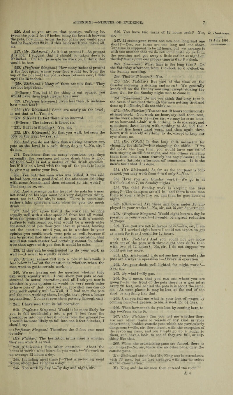 226. And as you are on that passage, walking be¬ tween the pots, 2 feet 6 inches being the breadth between the pots, how much below the top of the pot would your foot be P—About 20 in. if this brickwork was taken off, sir. 227. (Mr. Richmond.) As it is at present ?—At present it is not. I suggest that it should be taken down to 20 inches. On the principle we work on, I think that would be best. 228. (Professor Simpson.) How many inches at present is the foot space, where your feet would be, from the top of the pot ?—If the pot is clean between now, I dare say it is 15 inches. {Mr. Richmond.) Many of them are not that. They are not kept clean. {Witness.) Yes, but if the thing is cut square, you would have them kept cleaner than now. 229. {Professor Simpson.) Even less than 15 inches— how much less ? 230. {Mr. Richmond.) Some are nearly on the level; is not that so ?—Yes, sir. (Hr. O'Neil.) In fact there is no interval. {Witness.) The interval is there, sir. 231. But it is filled up ?—Yes, sir. 232. {Mr. Richmond.) So that you walk between the pots on the level P—Yes, sir. 233. And you do not think that walking between two pots on the level is a safe thing, do you ?—No, sir, I do not. 234. You know that on many occasions, pay days especially, the workmen get more drink than is good for them P—It is not a matter of the drink question, but if it is on a level with the top of the pot it is liable to give way under your feet. 235. Yes, but this man who was killed, it was said he had been out a good deal of the afternoon drinking with some friends, and then returned to his work?— That may be so, sir. 236. And a passage on the level of the pots for a man not steady on his legs must be a very dangerous thing, must nob it ?—Yes sir, it must. There is sometimes rather a false spirit in a man when ho gets too much drink. 237. And you agree that if the work can be done equally well with a clear space of three feet all round, from the ground to the top of the pot, with a smooth surface to walk round on, that would be a much safer construction of pot than you have at present, leaving out the question, mind you, as to whether in your opinion you could work your pots as well, because if can be proved that they are already in operation, that would not much matter ?—I certainly cannot do other¬ wise than agree with you that it would be safer. 238. If they can be constructed to do your work as well P—It would be equally as safe. 239. A man cannot fall into a pot if he stands 3 feet below it P—But the question is whether, when tho men want to get to certain work- 240. We are leaving out the question whether they can work equally well. I can show you pots so con¬ structed in actual operation, and all I ask you now is whether in your opinion it would be very much safer to have pots of that construction, provided you can do your work equally well P—Well, if I had seen the pots and the men working them, I might have given a better explanation. You have seen them passing through only. 241. I have seen them in full operation. 242. {Professor Simpson.) Would it be more likely for you to fall accidentally into a pot 3 feet from the ground, or into one 2 feet 6 inches from the ground ?— I would be more likely to fall into one 2 feet 6 inches, I should say. {Professor Simpson.) Therefore the 3 feet one must be safer. {Mr. Fletcher.) The hesitation in his mind is whether they can work it as well. 243. (Chairman.) One other question. About the hours of work : what hours do you work P—We work on an average 12 hours a day. 244. Including meal times ?—That is including meal times, altogether 12 hours a day. 245. You work by day ?—By day and night, sir. 246. You have two turns of 12 hours each p—Yes, R. Hankinson sir. _ 247. It seems your turns are not one long and one July 1893. short ?—Yes, our turns are one long and one short.-~~ Our time is supposed to be 12 hours, but we arrange it with one another that we do not come quite so early in the morning and get away a little earlier at night on the day turns; but our proper time is 6 to 6 o’clock. 248. (Chairman.) What time is the long turn ?—On the Saturday afternoon from 1 o’clock to 6 o’clock on the Sunday morning. 249. That is 17 hours ?—Yes. 250. (Mr. Fletcher.) But part of the time on the Sunday morning is stoking and so on ?—We generally knock off on the Sunday morning, except stoking the fires, &c., for the Sunday night men to come in. 251. (Chairman.) Do not you think that long turn is the cause of accident through the men getting tired and done up p—No sir, I do not think so. 252. (Mr. Fletcher.) You are not 12 hours continuously at hard work. You work an hour, say, and then rest, as the work admits it?—Yes sir, we may have an hour, or an hour-and-a-half with nothing to do scarcely, and sometimes three hours with nothing to do, and then * four or five hours hard work, and then again three hours with scarcely anything to do. except to keep our eyes about us. 253. (Hr. O'Neil.) Is that long shift necessary for changing the shifts ?—For changing the shifts. If we did not do the long turn, you would have one set of men staying on till 6 at night, and the others relieving them then, and a man scarcely has any pleasure if he has not a Saturday afternoon off sometimes. It is the men’s fault that it is done. 254. (Mr. Richmond.) As far as the company is con* cerned, you may work from 6 to 6 only ?—Yes. 255. Have you any Sunday work p—We go in at 6 o’clock—6 to 7, on Sunday nights. 256. The chief Sunday work is keeping the fires going?—The dampers are all in, and there is one man there to keep a little fire on, and then he goes home at night. 257. (Chairman.) Are there any boys under s18 em¬ ployed in your works?—No, sir, not in our department. 258. (Professor Simpson.) Would eight hours a day be possible in your work ?—It would be a great reduction of wages. 259. Yes, you are not in favour of it?—No, sir, I am not. If I worked eight hours I could not expect to get as much for it as I could for 12 hours. 260. (Mr. Fletcher.) And you could not get more work out of the pots with three eight hour shifts than with two of 12 hours ?—No, sir, I do not suppose we could get any more. 261. (Mr. Richmond.) I do not see how you could; the pots are always in operation?—Always in operation. 262. Are your sheds well lighted for night work ?— Yes, sir. 263. By what P—By gas. 264. So, I mean, that you can see where you are going?—In the front of the pots there is a gas jet at every 20 feet, and behind the pots it is about the same, sir. At some places it may be less, at the end of the shed, or anything like that. 265. Can you tell me what is your loss of wages by coming here ?—I get 54s. to 55s. a week for 6£ days. 266. Then how much do you lose by conling here to¬ day P—From 8s. to 9s. 267. (Mr. Fletcher.) Can you tell me whether there are any other tanks or vessels of any kind in your department, besides caustic pots which are particularly dangerous ?—No, sir there is not, with the exception of tb« revolving pans, and you simply go up a ladder to them, and have a look to see if they are full, or any¬ thing like that. 268. When the causticising pans are fenced, there is no danger?—No, sir, there are no other pans, only the caustic pans. Mr. Richmond stated that Mr. King was in attendance with 23 men, but he had arranged with him to select six for examination. Mr. King and the six men then entered tAe room. A 4