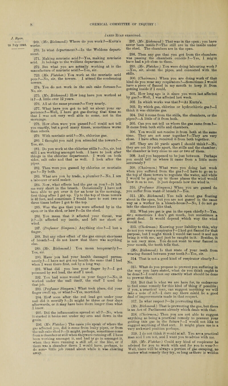 J. Ryan. “28 T'lly 1893. James Ryan examined. 269. (Mr. Richmond.) Where do you work ?—Kurtz’s works. 270. In what department?—In the Weldons depart¬ ment. 271. Making muriatic acid?—Yes, making muriatic acid. It belongs to the weldons department. 272. But what you are actually working at is the manufacture of muriatic acid?—Yes, sir. 723. (Mr. Fletcher.) You work at the muriatic acid pots ?—No, sir, the towers. 1 attend the condensing towers. 274. You do not work in the salt cake furnace P— No, sir. 275. (Mr. Richmond.) How long have you worked at it ?—A little over 12 years. 276. All at the same process ?—Yery nearly. 277. What have you got to tell us about your ex¬ perience ?—Well, I have got gas during that time so that I was not very well able to come, not in the mornings. 278. How often were you gassed p—I could not tell you exactly, but a good many times, sometimes worse than others. 279. With muriatic acid ?—No, chlorine gas. 280. I thought you said you attended the towers ?— Yes, sir. 281. Do you work at the chlorine stills ?—No, sir, but still i am working amongst both. I have to look after things in the chlorine department. I work on both 3ides, salt cake and that as well. I look after the pipes. 282. Then were you gassed by chlorine or muriatic gas ?—By both. 283. What are you by trade, a plumber?—No, I am a labourer or acid maker. 284. Now, what effects had the gas on you p—It left me very short in the breath. Occasionally I have not been able to get over it for an hour in the morning, first thing after I get up. Up to the top of those towers is 40 feet, and sometimes I would have to rest two or three times before I got to the top. 285. Was the gas that you were affected by in the open or in the shed, or how ?—In the shed. 286. You mean that it affected your throat, was it ?—It affected my inside, and left me short of wind. 287. (Professor Simpson.) Anything else ?—I lost a finger. 288. But any other effect of the gas except shortness of breath?—I do not know that there was anything else. 289. (Mr. Richmond.) You mean temporarily ?— Yes, sir. 290. Have you had your health damaged perma¬ nently P—I have not got my health the same that I had when I went there first, not by a long way. 291. What did you lose your finger by P—I got poisoned by red lead, the stuff I used. 292. You had some wound on your finger?—No, it worked under the nail itself, the stuff I used for that job. 293. (Professor Simpson.) What took place, did your finger swell up, or what?—Yes, mortified. 294. Hovf soon after the red lead got under your nail did it mortify P—It might be three or four days afterwards, or it may have been there longer than what I knew. 295. Did the inflammation spread at all ?—No, when it started it broke out under my arm and down in the groin. 296. (Mr. Fletcher.) The cases you speak of where the gas affected you, did it come from leaky pipes, or from the salt cake shed ?—It might, perhaps, sometimes come from a chamber or still when theywere running off. I have been working amongst it, and had to go in amongst it, when they.were running a still off, or the like, or if there was a chamber down I would have, perhaps, to do sonm little job round about while it was clearing away. 297. (Mr. Richmond ) That was in the open; you have never been inside P—The still are in the inside under the shed. The chambers are in the open. 298. Then any gas that you got from the chambers was passing the chambers outside ?—Yes, I mignt have had a job close to them. 299. (Mr. Fletcher.) You were doing labouring work ? —Yes, sir, about the pipes, and connected with the stills. 300. (Chairman.) When you are doing work of that kind do you wear any respirators ?—Sometimes I would have a piece of flannel in my mouth to keep it from getting inside if I could. 301. How long ago is it since you were last affected by gas ?—Well, I was affected last week. 302. In which works was that P—At Kurtz’s. 303. By which gas, chlorine or hydrochloric gas ?—I think it was chlorine gas. 304. Did it come from the stills, the chambers, or the pipes ?—A little of it from both. 305. Can you not tell us where the gas came from P— It came from both stills and chambers. 306. You would not receive it from both at the same time. They are not near together p—They are very close. I have often received it from both together. 307. They are 50 yards apart I should think P—No, they are not 10 yards apart, the stills and the chamber; the chamber is very close to one or two of them. 308. And you happened to be just between. Perhaps you could tell us where it came from a little more accurately ? 309. (Chairman.) What were you doing last week when you suffered from the gas ?—I have to go on to the top of these towers to regulate the water, and while I would be going up to those places the wind would blow it on to me. It just depends how the wind is. 310. (Professor Simpson.) When you are gassed do you suffer from want of breath p—Yes. 311. (Mr. Richmond.) You talk about gas floating about in the open, but you are not gassed in the same way as a worker in a bleach-house P—No, I do not go into the chambers like that. 312. What you get is gas in the open chiefly?—Yes, sir; sometimes 1 don’t get much, but sometimes a great deal. It would depend which way the wind would be. 313. (Chairman.) Knowing your liability to this, why do not you wear a respirator P—I had got flannel for that purpose, but I might think I would not need it and not bring it with me, and just be caught in it. Besides, it is not very nice. You do not want to wear flannel in your month, the teeth tells that. (Mr. Richmond.) Is that state of your teeth from wearing flannel between your teeth ?—Yes, sir. 314. That is not a good kind of respirator clearly p— No. 315. What do you propose to prevent you suffering in the way you have stated, what do you think ought to be done ?—I could not say exactly what should be done to prevent that. 316. But that is what we are here for, to endeavour to find some remedy for this kind of thing if possible ; if you, a practical man, can suggest anything we will take a note of it P—I dare say there could be a good deal of improvements made in that respect. 317. In what respect P—In preventing that. (Mr. Richmond.) That is preventing the gas, but there is an Act of Parliament already which deals with that. 318. (Chairman.) Then you are not able to suggest anything as being a practical remedy to prevent your getting tnis gas in the future P—I would not like to suggest anything of that sort. It might place me in a very awkward position perhaps. 319. I do not think it would at all. You are a practical man and l am not, and I want you to advise with me. 320. (Mr. Fletcher.) Could any kind of respirator be advised for you to work with and for you to wear ?— Well, there will be always a portion of gas escaping, no matter what remedy they try, so long as there is weldon