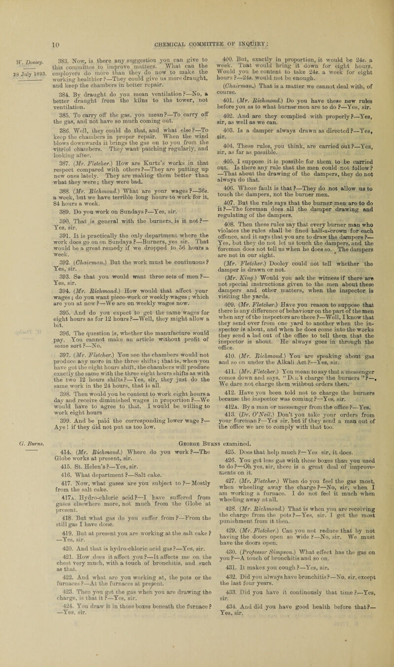 W. Dooiey. 383. Now, is there any suggestion you ^can give to _ this committee to improve matters. What can the 2 8 July 1893. employers do more than they do now to make the __ working healthier?—They could give us moredraught, and keep the chambers in better repair. 384. By draught do you mean ventilation ?—No, a better draught from the kilns to the tower, not ventilation. 385. To carry off the gas, you mean?—To carry off the gas, and not have so much coming out. 386. Well, they could do that, and what else ?—To keep the chambers in proper repair. When the wind blows downwards it brings the gas on to you from the vitriol chambers. They want patching regularly, and looking after. 387. (Mr. Fletcher.) How are Kurtz’s works in that respect compared with others ?—They are putting up new ones lately. They are making them better than what they were; they were bad. 388. (Mr. Richmond.) What are your wages ?—36s. a week, but we have terrible long hours to work for it, 84 hours a week. 389. Do you work on Sundays P—Yes, sir. 390. That is general with the burners, is it not ?— Yes, sir. 391. It is practically the only department where the work does go on on Sundays P—Burners, yes sir. That would be a great remedy if we dropped to 56 hmirs a week. 392. (Chairman.) But the work must be continuous ? Yes, sir. 393. So that you would want three sets of men ?— Yes, sir. 394. (Mr. Richmond.) How would that affect your wages ; do you want piece-work or weekly wages ; which are yoit at now ?—We are on weekly wages now. 395. And do you expect to get the same wages for eight hours as for 12 hours ?—Well, they might allow a bit. 396. The question is, whether the manufacture would pay. You cannot make an article without profit of some sort ?—No. 397. (Mr. Fletcher.) You see the chambers would not produce any more in the three shifts ; that is, when you have got the eight hours shift, the chambers will produce exactly the same with the three eight hours shifts as with the two 12 hours shifts?—Yes, sir, they just do the same work in the 24 hours, that is all. 398. Then would you be content to work eight hours a day and receive diminished wages in proportion p—We would have to agree to that. I would be willing to work eight hours 399. And be paid the corresponding lower wage ?— Aye ! if they did not put us too low. 400. But, exactly in proportion, it would be 24s. a week. That would bring it down for eight hours. Would you be content to take 24s. a week for eight hours ?—24s. would not be enough. (Chairman.) That is a matter we cannot deal with, of course. 401. (Mr. Richmond.) Do you have these new rules before you as to what burner men are to do ?—Yes, sir. 402. And are they complied with properly ?—Yes, sir, as well as we can. 403. Is a damper always drawn as directed p—Yes, sir. 404. These rules, you think, are carried out ?—Yes, sir, as far as possible. 405. I suppose it is possible for them to be carried out. Is there any rule that the men could not follow P —That about the drawing of the dampers, they do not always do that. 406. Whose fault is that ?—They do not allow us to touch the dampers, not the burner men. 407. But the rule says that the burner men are to do it ?—The foreman does all the damper drawing and regulating of the dampers. 408. Then these rules say that every burner man who violates the rules shall be fined half-a-crown for each offence, and it says that you are to draw the dampers P— Yes, but they do not let us touch the dampers, and the foreman does not tell us when he does so. The dampers are not in our sight. (Mr. Fletcher.) Dooley could not tell whether the damper is drawn or not. (Mr. King.) Would you ask the witness if there are not special instructions given to the men about these dampers and other matters, when the inspector is visiting the yards. 409. (Mr. Fletcher.) Have you reason to suppose that there is any difference of behaviour on the part of the men when any of the inspectors are there ?—-Well, I know that they send over from one yard to another when the in¬ spector is about, and when he does come into the works they send a lad out of the office to tell them that the inspector is about. He always goes in through the office. 410. (Mr. Richmond.) You are speaking about gas and so on under the Alkali Act ?—Yes, sir. 411. (Mr. Fletcher.) You mean to say that a messenger comes down and says, “ Don't charge the burners ”p—, We dare not charge them without orders then. 412. Have you been told not to charge the burners because the inspector was coming ?—-Yes, sir. 412a. By a man or messenger from the office?—Yes. 413. (_Dr. O’Neil.) Don’t you take your orders from your foreman ?—Yes sir, but if they send a man out of the office we are to comply with that too. G. Burns. Geor&e Burns examined. 414. (Mr. Richmond.) Where do you work p—The Globe works at present, sir. 415. St. Helen’s?—Yes, sir. 416. What department p—Salt cake. 417. Now, what gases are you subject to ?—Mostly from the salt cake. 417a. Hydro-chloric acidP—I have suffered from gases elsewhere more, not much from the Globe at present. 418- But what gas do you suffer from ?—From the still gas I have done. 419. But at present you are working at the salt cake P —Yes, sir. 420. And that is hydro-chloric acid gas ?—Yes, sir. 421. How does it affect you P—It affects me on the chest very much, with a touch of bronchitis, and such as that. 422. And what are you working at, the pots or the furnaces P—At the furnaces at present. 423. Then you get the gas when you are drawing the charge, is that it ?—Yes, sir. 424. You draw it in those boxes beneath the furnace P —Yes, sir. 425. Does that help much ?—Yes sir, it does. 426. You get less gas with these boxes than you used to do P—Oh yes, sir, there is a great deal of improve¬ ments on it. 427. (Mr. Fletcher.) When do you feel the gas most, when wheeling away the charge P—No, sir, when I am working a furnace. I do not feel it much when wheeling away at all. 428. (Mr. Richmond.) That is when you are receiving the charge from the pots p—Yes, sir. I get the most punishment from it then. 429. (Mr. Fletcher.) Can you not reduce that by not having the doors open so wide?—No, sir. We must have the doors open. 430. (Professor Simpson.) What effect has the gas on you P—A touch of bronchitis and so on. 431. It makes you cough ?—Yes, sir. 432. Did you always have bronchitis?—No, sir, except the last four years. 433. Did you have it continously that time ?—Yes, sir. 434. And did you have good health before that P— Yes, sir.