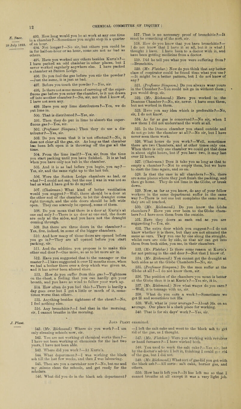 E. Smee. 28 July 1893. J. Plant. 493. How long would you be at work at any one time in a chamber ?—Sometimes you might stop in a quarter of an hour. 494. Not longer P—No sir, but others you could be in for half-an-hour or an hour, some are not as bad as others. 49A Have you worked any others besides Kurtz’s P— I have packed an odd chamber iu other places, but I never worked regularly anywhere else. I have packed a chamber at Sutton Lodge. 496. Do you feel the gas before you stir the powder P —Just the same, it is just as bad. 497. Before you touch the powder ?—Yes, sir. 498. Is there not some means of carrying off the super¬ fluous gas before you enter the chamber, is it not drawn off into another chamber P—No, sir, not that I know of, I have not seen any. 499. Have you any lime distributors ?—Yes, we do put lime in. 500. That is distributed ?—Yes, sir. 501. Then they do pub in lime to absorb the super¬ fluous gas?—-Yes, sir. 502. (Professor Simpson.) Then they do use a dis* tributor?—Yes, sir. 503. Do yon mean that it is not effectual ?—No, it does not clear all the gas, sir. As long as that chamber has been left open it is throwing off the gas all the time. 504. From the lime itself?—Yes, sir, from the time you start packing until you have finished. It is as bad when you have only one tub in the chamber. 505. And it is as bad before you begin, you say P— Yes, sir, and the same right up to the last tub. 506. Were the Sutton Lodge chambers as bad, or what ?—I could not say, but the one I was in was not bo bad as what I have got to do myself. 507. {Chairman) What kind of better ventilation would you suggest?—Well, there should be a door at the other end of the chamber, to let the draught come right through, and the side doors should be left wide open. They can scarcely be opened, some of them. 508. Do you mean that there is a door at Kurtz’s at one end only P—There is no door at one end, the doors are only at the sides, and you have not the draught coming through. 509. But there are three doors in the chamber?— Yes, five, indeed, in some of the bigger chambers. 510. And how many of those doors are opened before you go in?—They are all opened before you start packing, sir. 511. And the addition you propose is to make this other end door p—One more, so as to let more air in. 512. Have you suggested that to the manager or the master p—I have suggested it over 12 months since, when we had a bother there over a drop which was given us, and it has never been altered since. 513. How do you suffer from this gas ?—Tightness on the chest, a feeling that you can hardly get your breath, and you have no wind to follow your work up. 514. How often do you feel this ?—There is hardly a day goes over but I get a little or much of it, some¬ times worse than others. 515. Anything besides tightness of the chest?—No, I feel nothing else. 516. Any bronchitis ?—I feel that in the morning, sir, I cannot breathe in the morning. 517. That is no necessary proof of bronchitis P—It must be something of the sort, sir. 518. How do you know that you have bronchitis P— I do not know that I have it at all, but it is what I thought 1 have. I have been to a doctor with it, and have been getting medicine from a doctor. 519. Did he tell you what you were suffering from? —Bronchitis. 520. {Mr. Fletcher.) Now do you think that any better class of respirator could be found than what you use P —It might be a better pattern, but I do not know of any ? 521. (Professor Simpson.) Do you always wear yours in the Chamber ?—You could not go in without them ; ' you would drop, sir. 522. {Mr. Richmond.) Have you worked in the Deacons Chamber?—No, sir, never. 1 have seen them, but not worked in them. 523. Have you any idea which is preferable?—No, sir, I do not knoAV. 534. As far as gas is concerned?—No sir, when I saw them I did not understand the work at all. 525. In the Deacon chamber you stand outside and do not go into the chamber at all ?—No sir, but I have never seen them work. 526. What hours do you work?—Well, sometimes there are two Chambers, and at other times only one. When there is only one chamber we could get that done in about eight hours, but if you have two, it may last over 12 hours. 527. {Chairman.) Does it take you as long as that to empty a chamber ?—Not to empty them, but we have to start the lime again, and so on. 528. Is that the case in all chambers ?—No, there are some places where they just finish the packing, and then go home. They do not lime in the Globe, or break down. 529. Now, as far as you know, do any of your fellow workers in the same department suffer in the same way p—There is not one but complains the same road, they are all touched. 530. {Mr. Richmond.) Do you know the Globe chambers P Have you ever been to the Globe cham¬ bers p—I have seen them from the outside. 531. Have they doors at each end as you are suggesting ?—Yes, sir. 632. The extra door which you suggest P—I do not know whether it is there, but they are not situated the same as ours. They run one by one along the straight, whilst ours are side by side, so that air can get into them from both sides, you see, in their chambers. 533. (Mr. Fletcher.) Is there some reason at Kurtz’s for not putting in the end door p—Not that I know of. 534. (Mr. Richmond.) You cannot get the draught at both sides as at the Globe Chambers p—No, sir. 535. (Professor Simpson.) Do the men suffer at the Globe at all ?—I do not know them, sir. 536. The position of the chambers you mean is better at the Globe than it is at Kurtz’s ?—Yes sir, it is. 537. (Mr. Richmond.) Now what wages do you earn ? —Well, it is tonnage with us, sir. 358. What do you earn a week P—Sometimes we get 21. and sometimes not 25s. 539. Well, what is your average ?—About 36s. on an average. Our place is a slack place for working. 540. That is for six days’ work ?—Yes, sir. John Plant examined. 541. (Mr. Richmond.) Where do you work?—I am only cleaning schools now, sir. 542. You are not working at chemical works then p— I have not been working at chemicals for the last two years, I have not been able. 543. Where did you work P—<it Kurtz’s. 544. What department P—I was working the black ash till the last few weeks, and then I was labouring. 545. Then are you a caretaker now P—No, but me and my missus clean the schools, and get ready for the scholars. 546. What did you do in the black ash department ? —I left the salt cake and went to the black ash to get rid of the gas, as I thought. 547. (Mr. Fletcher.) Were you working with revolver or hand furnaces P—I have worked both. 548. You used to work the salt cake?—Yes sir, but by the doctor’s advice I left it, thinking I could g. r rid of the gas, but I did not. 549. (Mr. Richmond.) What sort of gas did you get with the black ash?—All sorts : salt cake, burner gas, and others. 550. How has it left you ?—It has left me so that I cannot breathe at all except it was a very light job.