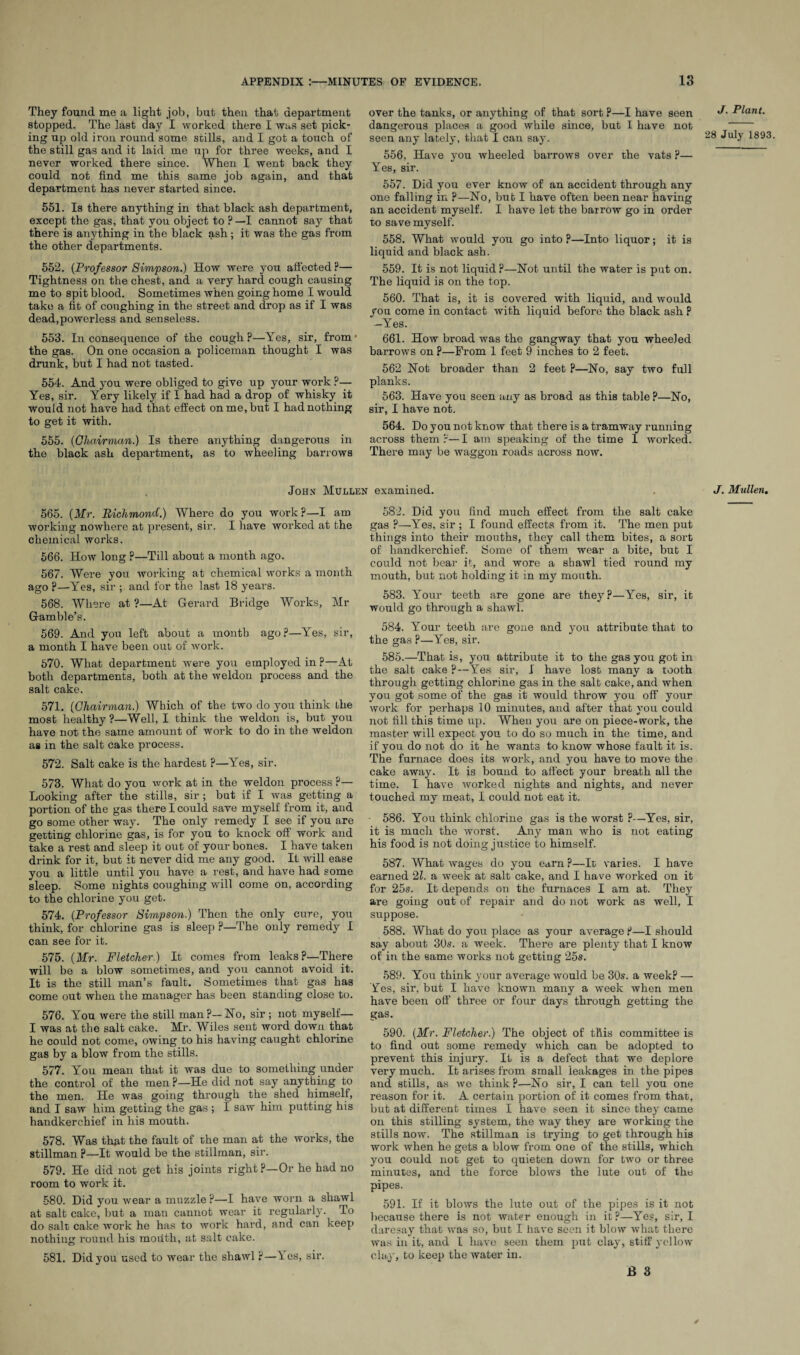 They found me a light job, but then that department stopped. The last day I worked there I was set pick¬ ing up old iron round some stills, and I got a touch of the still gas and it laid me up for three weeks, and I never worked there since. When I went back they could not find me this same job again, and that department has never started since. 551. Is there anything in that black ash department, except the gas, that you object to ?—I cannot say that there is anything in the black ash ; it was the gas from the other departments. 552. (Professor Simpson.) How were you affected P— Tightness on the chest, and a very hard cough causing me to spit blood. Sometimes when going home I would take a fit of coughing in the street and drop as if I was dead,powerless and senseless. 553. In consequence of the cough ?—Yes, sir, from • the gas. On one occasion a policeman thought I was drunk, but I had not tasted. 554. And you were obliged to give up your work ?— Yes, sir. Yery likely if I had had a drop of whisky it would not have had that effect on me, but I had nothing to get it with. 555. (Chairman.) Is there anything dangerous in the black ash department, as to wheeling barrows John Mullen 565. (Mr. Richmond.) Where do you work?—I am working nowhere at present, sir. I have worked at the chemical works. 566. How long ?—Till about a month ago. 567. Were you working at chemical works a month ago P—Yes, sir ; and for the last 18 years. 568. Where at ?—At Gerard Bridge Works, Mr Gamble’s. 569. And you left about a month ago?—Yes, sir, a month I have been out of work. 570. What department were you employed in?—At both departments, both at the weldon process and the salt cake. 571. (Chairman.) Which of the two do you think the most healthy ?—Well, I think the weldon is, but you have not the same amount of work to do in the weldon as in the salt cake process. 572. Salt cake is the hardest ?—Yes, sir. 573. What do you work at in the weldon process ?— Looking after the stills, sir; but if I was getting a portion of the gas there I could save myself from it, and go some other way. The only remedy I see if you are getting chlorine gas, is for you to knock off work and take a rest and sleep it out of your bones. I have taken drink for it, but it never did me any good. It will ease you a little until you have a rest, and have had some sleep. Borne nights coughing will come on, according to the chlorine you get. 574. (Professor Simpson.) Then the only cure, you think, for chlorine gas is sleep ?—The only remedy I can see for it. 575. (Mr. Fletcher.) It comes from leaks?—There will be a blow sometimes, and you cannot avoid it. It is the still man’s fault. Sometimes that gas has come out when the manager has been standing close to. 576. You were the still man?—No, sir ; not myself— I was at the salt cake. Mr. Wiles sent word down that he could not come, owing to his having caught chlorine gas by a blow from the stills. 577. You mean that it was due to something under the control of the men ?—He did not say anything to the men. He was going through the shed himself, and I saw him getting the gas ; I saw him putting his handkerchief in his mouth. 578. Was that the fault of rhe man at the works, the Stillman p—It would be the Stillman, sir. 579. He did not get his joints right ?—Or he had no room to work it. 580. Did you wear a muzzle?—I have worn a shawl at salt cake, but a man cannot wear it regularly. To do salt cake work he has to work hard, and can keep nothing round his mouth, at salt cake. 581. Did you used to wear the shawl ?—1 es, sir. over the tanks, or anything of that sort ?—I have seen dangerous places a good while since, but I have not seen any lately, that I can say. 556. Have you wheeled barrows over the vats ?— Yes, sir. 557. Did you ever know of an accident through any one falling in ?—No, bub I have often been near having an accident myself. I have let the barrow go in order to save myself. 558. What would you go into ?—Into liquor; it is liquid and black ash. 559. It is not liquid?—Not until the water is put on. The liquid is on the top. 560. That is, it is covered with liquid, and would you come in contact with liquid before the black ash P -Yes. 661. How broad was the gangway that you wheeled barrows on ?—From 1 feet 9 inches to 2 feet. 562 Not broader than 2 feet ?—No, say two full planks. 563. Have you seen any as broad as this table ?—No, sir, I have not. 564. Do you not know that there is a tramway running across them?—I am speaking of the time 1 worked. There may be waggon roads across now. examined. 582. Did you find much effect from the salt cake gas ?—Yes, sir ; I found effects from it. The men put things into their mouths, they call them bites, a sort of handkerchief. Some of them wear a bite, but I could not bear it, and wore a shawl tied round my mouth, but not holding it in my mouth. 583. Your teeth are gone are they?—Yes, sir, it would go through a shawl. 584. Your teeth are gone and you attribute that to the gas ?—Yes, sir. 585. —That is, you attribute it to the gas you got in the salt cake ?—Yes sir, I have lost many a tooth through getting chlorine gas in the salt cake, and when you got some of the gas it would throw you off your work for perhaps 10 minutes, and after that you could not fill this time up. When you are on piece-work, the master will expect you to do so much in the time, and if you do not do it he wants to know whose fault it is. The furnace does its work, and you have to move the cake away. It is bound to affect your breath all the time. I have worked nights and nights, and never touched my meat, I could not eat it. 586. You think chlorine gas is the worst ?—Yes, sir, it is much the worst. Any man who is not eating his food is not doing justice to himself. 587. What wages do you earn ?—It varies. I have earned 21. a week at salt cake, and I have worked on it for 25s. It depends on the furnaces I am at. They are going out of repair and do not work as well, I suppose. 588. What do you place as your average P—I should say about 30s. a week. There are plenty that I know of in the same works not getting 25s. 589. You think your average would be 30s. a week? — Yes, sir, but I have known many a week when men have been off’ three or four days through getting the gas. 590. (Mr. Fletcher.) The object of this committee is to find out some remedy which can be adopted to prevent this injury. If is a defect that we deplore very much. It arises from small leakages in the pipes and stills, as we think p—No sir, I can tell you one reason for it. A certain portion of it comes from that, but at different times I have seen it since they came on this stilling system, the way they are working the stills now. The Stillman is trying to get through his work when he gets a blow from one of the stills, which you could not get to quieten down for two or three minutes, and the force blows the lute out of the pipes. 591. If it blows the lute out of the pipes is it not because there is not water enough in it?—Yes, sir, I daresay that was so, but I have seen it blow what there was in it, and I have seen them put clay, stiff yellow clay, to keep the water in. B 3 S J. Plant. 28 July 1893. J. Mullen.