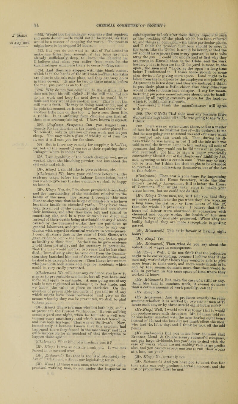 592. Would not the manager soon have that repaired and made deeper P—He could not if he'would, as that would be a matter of stopping the works. The process might have to he stopped 24 hours. 593. But you do not want an Act of Parliament to make the lutes deep enough, if the lutes are not already sufficiently deep to keep the chlorine in. I believe that what you suffer from must he the small leakages which are likely to occur ?—Yes, sir. 594. And they are stopped with this black cement which is in the hands of the still man P—Then the kilns are close to the salt cake place, and they eat away holes in their covers. It may be two or three months before the men put, patches on to them. 595. Why do not you complain to the still man if he does not keep his still tight?—If the still man did not do his work and keep the acid down he would be in fault and they would get another man. This is not the still man’s fault. He may be doing another job, and if he puts the cement on it may blow off, and there will be another little hole on this top. I have seen them like a riddle. It is suffering from chlorine gas that all these men are complaining of. I have known it myself. 596. (Professor Simpson.) Can you suggest any remedy for the chlorine in the bleach powder places ?— No remedy, only to put you off your work and let you sleep. You may take a glass of whisky or of rum for it, and it will ease you for the time. 597. But is there any remedy for stopping it ?—Yes, sir, but all the remedy I can see is their repairing these leakages, where it comes from, 598. I am speaking of the bleach chamber ?—I never worked about the bleaching powder, not but about the salt cake and stills. (Mr. King.) I should like to give evidence, sir. (Chairman.) We have your evidence before us, the evidence taken before the Labour Commission, but if you wish to give any further evidence we shall be happy to hear it. (Mr. King.) Yes, sir, I do, about preventable accidents and the unreliability of the statistics relative to the health of the men. The reason I brought this man Plant to-day was, that he is one of hundreds who have lost their health in chemical yards. They have then been driven out of the chemical yards and sent about their business, and after they have left and turned to something else, and in a year or two have died, and instead of their deaths being attributable to any diseases caused by the chemical works, they are put down as general labourers, and you cannot come to any con¬ clusion with regard to chemical workers inconsequence. I could illustrate that in the case of Dick Shone, who gave evidence before the Commission, and looked quite as healthy as these men. At the time he gave evidence I told them privately, and the secretary in particular, that the man would not live two years and he has since died. Immediately after he came out from the Commis¬ sion they banished him out of the works altogether, and he died a bricklayer’s labourer. Then I have known men who have lost both arms and legs by accidents which could be very easily prevented. (Chairman.) We will hear any evidence you have to give as to preventable accidents, but all you have said so far will apply to any trade. A man going out of any trade is not registered as belonging to that trade, and we know the value to place on statistics. On the question of preventable accidents, if you tell us of any which might have been prevented, and give us the means whereby they can be prevented, we shall be glad to hear you. (Mr. King.) There is a man who lost both legs, and is at present in the Prescot Workhouse. He was walking across a yard one night, when he fell into a well com taining some machinery, and which was not fenced in, and lost both his legs. That was at Sullivan’s. Now, immediately it became known that this accident had happened there they fenced in the machinery, and it is quite impossible for an accident of that description to happen there again. (Chairman.) What kind of a machine was it ? (Mr. King.) It was an outside crank pit. It was not fenced in or covered over. (Mr. Richmond.) But that is required absolutely by Act of Parliament, vvithout our legislating for it. (Mr. King.) If there was a man, what we might call a practical working man, to act undei' the inspector as sub-inspector to look after these things, especially such as the breaking of the plank which has been referred to, and things in connexion with these particular places, and I think the powder chambers should be more in the open, like the Globe, it would be better, so that the air should have access from every quarter, so as to take away the gas. I could not understand at first why they are worse in Kurtz’s than at the Globe, and the work harder, but it is because the Globe yard is more in the open; the men said “Look at the open” a long time before I understood it. I think there should be some plan devised for giving more space. Land ought to be taken from the landlords by the employers compulsorily. At present it is too dear, and they are inclined, I think, to put their plant a little closer than they otherwise would if able to obtain land cheaper. I say for manu¬ facturing purposes manufacturers should not be handi¬ capped by all paying excessive prices for the land on which to build industrial works. (Chairman.) I think the manufacturers will agree with you. 599. (Dr. O’Neil.) Had that man any business there who had his legs taken off P—He was going to the W.C. I think. 600. There was no water-closet there, and as a matter of fact he had no business there ?—He declared to me that he was going out to attend to a call of nature when he tumbled into this crank pit. Then, during his ill¬ ness while he was laying in bed (I tell the tale as it was to Id to me) the fireman came to him making all sorts of promises that they would see he did not want in future, and eventually got him to sign a paper practically contracting himself out of the Employers’ Liability Act, and agreeing to take a certain sum. ’ This may or may not be true, but I think the time ought to be extended to prevent men contracting themselves out of the Act in this fashion. (Chairman.) Then now is your time for impressing that opinion on the Home Secretary, while the Eim ployers Liabilitv Amendment Bill is before the House of Commons. You might take steps to make your views known, but we could not do that. (Mr. King.) These men, too, will tell you that they are more susceptible to the gas when thev are working a long time, the last two or three hoxirs of the 12, than the whole 10 previously. I believe that if the hours of labour were shortened in connexion with chemical and copper works, the health of the men would be very considerably preserved. When they are bodily fatigued they are more susceptible to getting gassed. (Mr. Richmond.) This is in favour of having eight hours? (Mr. King.) Yes. (Mr.. Richmond.) Then what do you say about the reduction of wages in consequence. (Mr. King.) Well, I do not think that the reduction ought to be corresponding, because I believe that if the men only worked eight hours they would be able to give more heart to their work, and more ready minds to it, and by that means do much more than they would be' able to perform in the same space of time where they worked 12 hours. J (Mr Richmond.) But take the case of a still, or any¬ thing like that in constant work, it cannot do more than a certain amount of work possibly, can it ? (Mr. King.) No. (Mr. Richmond.) And it produces exactly the same amount whether it is worked by two sets of men at 12 hours each set, or by three sets at eight hours each ? (Mr.King.) Well, I would not like to say that it would not produce more with three sets. Mr. Brunner told me he was better satisfied with the men having eight hours instead of 12, and the loss did not much effective men, who had 4s. Id. a day, and I think he took off the odd penny. (Mr. Richmond.) But you must bear in mind that Bi unner, Mond, & Co. are a very successful company and pay large dividends, but you* have to deal with the case of works which are not making very large profits also, and you cannot expect masters to run their works at a loss, can you p (Mr. King.) No, certainly not. (Mr. Richmond.) And you have got to meet that fact that stills can only produce a certain amount, and the cost of production must be met.