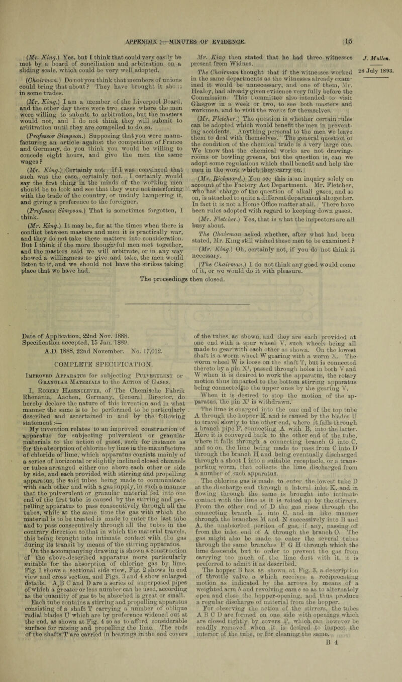 (Mr. King.) Yes, but I think that could very easily be met by a board of conciliation and arbitration on a sliding scale, which could be very well adopted. (Chairman.) Do not you think that members of unions could bring that about ? They have brought it abo.it in some trades. (Mr. King.) I am a member of the Liverpool Board, and the other day there were two cases where the men were willing to submit to arbitration, but the masters would not, and I do not think they will submit to arbitration until they are compelled to do so. (Professor Simpson.) Supposing that you were manu¬ facturing an article against the competition of France and Germany, do you think you would be willing to concede eight hours, and give the men the same wages ? (Mr. King.) Certainly not. If I was convinced that such was the case, certainly not. I certainly would say the first thing in the minds of the working men should be to look and see that they were not interfering with the trade of the country, or unduly hampering it, and giving a preference to the foreigner. (Professor Simpson.) That is sometimes forgotten, I think. (Mr. King.) It may be, for at the times when there is conflict between masters and men it is practically war, and they do not take these matters into consideration. But I think if the more thoughtful men met together, and the masters said we will arbitrate, or in any way showed a willingness to give and take, the men would listen to it, and we should not have the strikes taking place that we have had. Mr. King then stated that he had three witnesses present from Widnes. The Chairman thought that if the witnesses worked in the same departments as the witnesses already exam¬ ined it would be unnecessary, and one of them, Mr. Healey, had already given evidence very fully before the Commission. This Committee also intended to visit Glasgow in a week or two, to see both masters and workmen, and to visit the works for themselves. (Mr. Fletcher.) The question is whether certain rules can be adopted which would benefit the men in prevent¬ ing accidents. Anything personal to the men we leave them to deal with themselves. The general question of the condition of the chemical trade is a very large one. We know that the chemical works are not drawing¬ rooms or bowling greens, but the question is, can we adopt some regulations which shall benefit and help the men in the work which they carry on. (Mr, Richmond.) You see this is an inquiry solely on account of the Factory Act Department. Mr. Fletcher, who has charge of the question of alkali gases, and so on, is attached to quite a different department altogether. In fact it is nob a Home Office matter at all. There have been rules adopted with regard to keeping down gases. (Mr. Fletcher.) Yes, that is what the inspectors are ail busy about. The Chairman asked whether, after what had been stated, Mr. King still wished these men to be examined ? (Mr. King.) Oh, certainly not, if you do not think it necessary. (The Chairman.) I do not think any good would come of it, or we would do it with pleasure. The proceedings then closed. J. Mullen. 28 July 1893. Date of Application, 22nd Nov. 1888. Specification accepted, 15 Jan. 1889. A.D. 1888, 22nd November. No. 17,012. COMPLETE SPECIFICATION. Improved Apparatus for subjecting Pulverulent or Granular Materials to the Action of Gases. I, Robert Hasenclever, of The Chemische Fabrik Rhenania, Aachen, Germany, General Director, do hereby declare the nature of this invention and in what manner the same is to be performed to be particularly described and ascertained in and by the following statement:— My invention relates to an improved construction of apparatus for subjecting pulverulent or granular materials to the action of gaBes, such for instance as for the absorption of chlorine by lime in the manufacture of chloride of lime, which apparatus consists mainly of a series of horizontal or slightly inclined closed channels or tubes arranged either one above each other or side by side, and each provided with stirring and propelling apparatus, the said tubes being made to communicate with each other and with a gas supply, in such a manner that the pulverulent or granular material fed into one end of the first tube is caused by the stirring and pro¬ pelling apparatus to pass consecutively through all the tubes, while at the same time the gas with which the material is to be treated is made to enter the last tube and to pass consecutively through all the tubes in the contrary direction to that in which the material travels, this being brought into intimate contact with the gas during its transit by means of the stirring apparatus. On the accompanying drawing is shown a construction of the above-described apparatus more particularly suitable for the absorption of chlorine gas by lime. Fig. 1 shows a sectional side view, Fig. 2 shows in end view and cross section, and Figs. 3 and 4 show enlarged details. A#B C and D are a series of superposed pipes of which a greater or less number can be used, according as the quantity of gas to be absorbed is great or small. Each tube contains a stirring and propelling apparatus consisting of a shaft T carrying a number of oblique radial blades U which are by preference widened out at the end, as shown at Fig. 4 so as to afford considerable surface for raising and propelling the lime. The ends of the shafts T are carried in bearings in the end covers of the tubes, as shown, and they are each provided at one end with a spur wheel Y, such wheels being all made to gear with each other as shown. On the lowest shaft is a worm wheel W gearing with a worm X. The worm wheel W is loose on the shaft T, but is connected thereto by a pin X1, passed through holes in both Y and W when it is desired to work the apparatus, the rotary motion thus imparted to the bottom stirring apparatus being connected|to the upper ones by the gearing Y. When it is desired to stop the motion of the ap¬ paratus, the pin X1 is withdrawn. The lime is charged into the one end of the top tube A through the hopper E, and is caused by the blades U to travel slowly to the other end, where it falls through a branch pipe F, connecting A with B, into the latter. Here it is conveyed back to the other end of the tube, where it falls through a connecting branch G into C, and so on, the lime being made to pass from 0 into D through the branch H and being eventually discharged through a shoot I into a suitable receptacle, or a trans¬ porting worm, that collects the lime discharged from a number of such apparatus. The chlorine gas is made to enter the lowest tube D at the discharge end through a lateral inlet K. and in flowing through the same is brought into intimate contact with the lime as it is raised up by the stirrers. From the other end of D the gas rises through the connecting branch L into 0, and in like manner through the branches M and N successively into B and A, the unabsorbed portion of gas, if any, passing off from the inlet end of A through the branch 0. The gas might also be made to enter the several tubes through the same branches F G H through which the lime descends, but in order to prevent the gas from carrying too much of the lime dust with it, it is preferred to admit it as described. The hopper B has. as shown at Fig. 3, a description of throttle valve a which receives a reciprocating motion as indicated by the arrows by means of a weighted arm b and revolving cam c so as to alternately open and close the hopper-opening, and thus produce a regular discharge of material from the hopper. For observing the action of the stirrers, the tubes A B 0 D are formed on one side with openings which are closed tightly by covers P, which can however be readily removed when it is desired to inspect the interior of the tube, or for cleaning the same. B 4