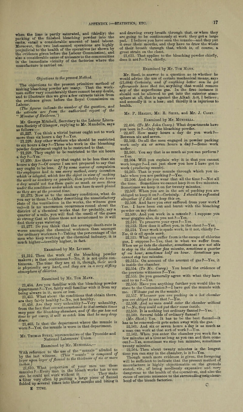 when the lime is partly saturated, and (thirdly) the packing of the finished bleaching powder into the casks, entail a considerable amount of hand labour. Moreover, the two last-named operations are highly prejudicial to the health of the operatives (as shown by the evidence given before the Labour Commission), and also a considerable cause of nuisance to the communities in the immediate vicinity of the factories where the manufacture is carried on. Objections to the present Method. The objections to the present primitive method of making bleaching powder are many. That the work¬ men suffer very considerably there cannot beany doubt, and to illustrate this we give a few extracts taken trom the evidence given before the Eoyal Commission on L (The jiqures indicate the number of the question, arid the extracts are from the authorised report of the “ Minutes of Evidence. ) Mr George Mitchell, Secretary to the Labour Litera¬ ture Society of Glasgow, replying to Mr. Mundella, says as follows:— , . , , , , 21,227. You think a vitriol burner ought not to work more than six hours a day ?—Yes. . 21 228 Any other workers who should be restricted to sii hours a day ?—Those who work in the bleaching powder department ought to be restricted to that. 21,229. They ought to be restricted to the six hours a day ?—Yes. 21 230. Are there any that ought to be less than six hours a day ?—Of course I am not prepared to say that any ought to be less. If by some means of compulsion the employers had to use every method, every invention which is adopted, which has the object in view of making the work as sanitary as possible, then probably six hours a day would not tax them quite so much as even three under the conditions under which men have to work placed as. they are at the present time. 21 273 Now as to the sanitary conditions, what do you say to them ?—(After describing the unsatisfactory state of the ventilation in the works, the witness goes on)_ifc is no uncommon occurrence round about the district of a chemical works that for probably, say a quarter of a mile, you will find the smell of the gases so strong that at times those not accustomed to it will find their eyes watering. ,, , . 21 277. Do you think that the average death-rate is worse amongst the chemical workmen than amongst the ordinary workmen ?-Taking the per-centage of the men who keep working at the chemical industry, it is much higher—terribly higher, in fact. Examined by Mr. Livesey. 21 312. Then the work of the bleaching powder makers; is that continuous ?—No, it is not quite con¬ tinuous. The time they are at it, though, their work is physically very hard, and they are m a very stifling atmosphere of chlorine. Examined by Mr. Tom; Make. n 454 Are vou familiar with the bleaching powder department ?—Yes, fairly well familiar with it from my being alwavs in it, more or less. 21 455. What about the conditions that obtain there, are they fairly healthy ?—No, not healthy. 21 456. Are they very unhealthy ?—Very unhealthy, from the fact that one not accustomed to it at certain times may pass the bleaching chambers, and if the gas has not time to get away, it will so catch him that he may drop ^°21463. Is that the department where the muzzle is worn ?—Yes, the muzzle is worn in that department. Mr Thomas Steel, representative of the Tyneside and National Labourers’ Union. Examined by Mr. Mundella, With reference to the use of the “ muzzle ” alluded to by the last witness. (This “ muzzle is composed of linger upon layer of flannel to the thickness of six or moie m 21^10. What proportion of your men use these muzzles P-Every man in the bleach work%!^yt^;1;^ one he could not work without it. • • • y , a filter very often by putting a large Piece of 1]a!” f folded up several times into their months and biting E 77762, and drawing every breath through that, or when they are going to be continuously at work they get a large pad. I believe you have seen the muzzle—and they put it over their mouths, and they have to draw the whole of their breath through that, which is, of course, a great strain on the chest. 21,611. That applies to the bleaching powder chiefly, does it not ?—Yes, chiefly. Examined by Mr. Tom Mann. Mr. Steel, in answer to a question as to whether he would advise the use of certain mechanical means, says (21,684) Certainly, and if anything better can be got afterwards have that too, anything that would remove any of the superfluous gas. In the first instance it should not be allowed to get into the exterior atmo¬ sphere at all, that is against the Alkali Act, I believe ; and secondly it is a loss; and thirdly it is injurious to health. Mr. P. Healey, Mr. It. Shiel, and Mr. J. Casey. Examined by Mr. Mundella. 22.496. (To Mr. John Casey.) What departments have you been in ?—Only the bleaching powder. 22.497. How many hours a day do you work?— Between six and seven. 22.502. Do all the men engaged in powder packing work only six or seven hours a day p—Some work under. 22.503. You say that is as much as you can perform P —Yes. 22.504. Will you explain why it is that you cannot work longer ?—I can just show you how I have got to work (producing muzzle). 22.505. Thau is your muzzle through which you in¬ hale when you are packing p—Yes. 22.506. And do you wear that all the time ?—Not all the time. Sometimes we cannot keep it on five minutes. Sometimes we keep it on for twenty minutes. 22.507. When you are in the act of packing you are obliged to keep it on P—Certainly. I should be suffocated altogether if I did not keep this on. 22.508. And have you ever suffered from your work P Yes. I have been cut and burnt with the bleaching powder on my chest. 22.509. And you work in a muzzle ? I suppose you wear goggles also, do you not ?—Yes. 22.510. To preserve your eyes ?—Yes. 22.513. How does it affect you, in the chest ?—Yes. 22.514. Your work is spade work, is it not, chiefly ?— Yes, it is all spade ivork. 22.515. What you suffer from is the escape of chlorine gas, I suppose P—Yes, that is what we suffer from. When we go into the chamber, sometimes we are not able to stop in the chamber five minutes, sometimes a quarter of an hour, sometimes half an hour. Sometimes you cannot stop two minutes. 22,515a. On account of the amount of gasP—Yes, it is inside the chamber. 22.554. (To Mr. Carey.) You heard the evidence of the previous witnesses P—Yes. 22.555. Do you generally agree with what they have said to us P—Yes. 22.556. Have you anything further you would like to state to the Commission ?—I have got the muzzle with me. (Witness put on the muzzle.) 22.557. Whenever you are packing in a hot chamber you are obliged to use that ?—Yes. 22.558. And no man could enter the chamber without it ?—No, they could not put their noses inside. 22.559. It is nothing but ordinary flannel ?—Yes. 22.560. Several folds of ordinary flannel ? (Mr. Shiel.) Yes. It has to be the best flannel—it has to be renewed—it gets eaten away with the gas. 22.561. And six or seven hours a day is as much as a man can work at that sort of work p—Yes. 22.562. When you enter the chamber you work for a few minutes at a time as long as you can and then come out P—Yes, sometimes we stop ten minutes, sometimes twenty minutes. 22,564. Then about twenty minutes is the longest time you can stay in the chamber, is it ?—Yes. Though much more evidence is given, the foregoing will be sufficient to indicate that the present method of manufacture is highly objectionable on the grounds stated, viz., of being needlessly expensive and dangerous to the health of the operatives, and also the cause of serious nuisance to the surrounding neignbour- hqq*l of the bleach factories, n V