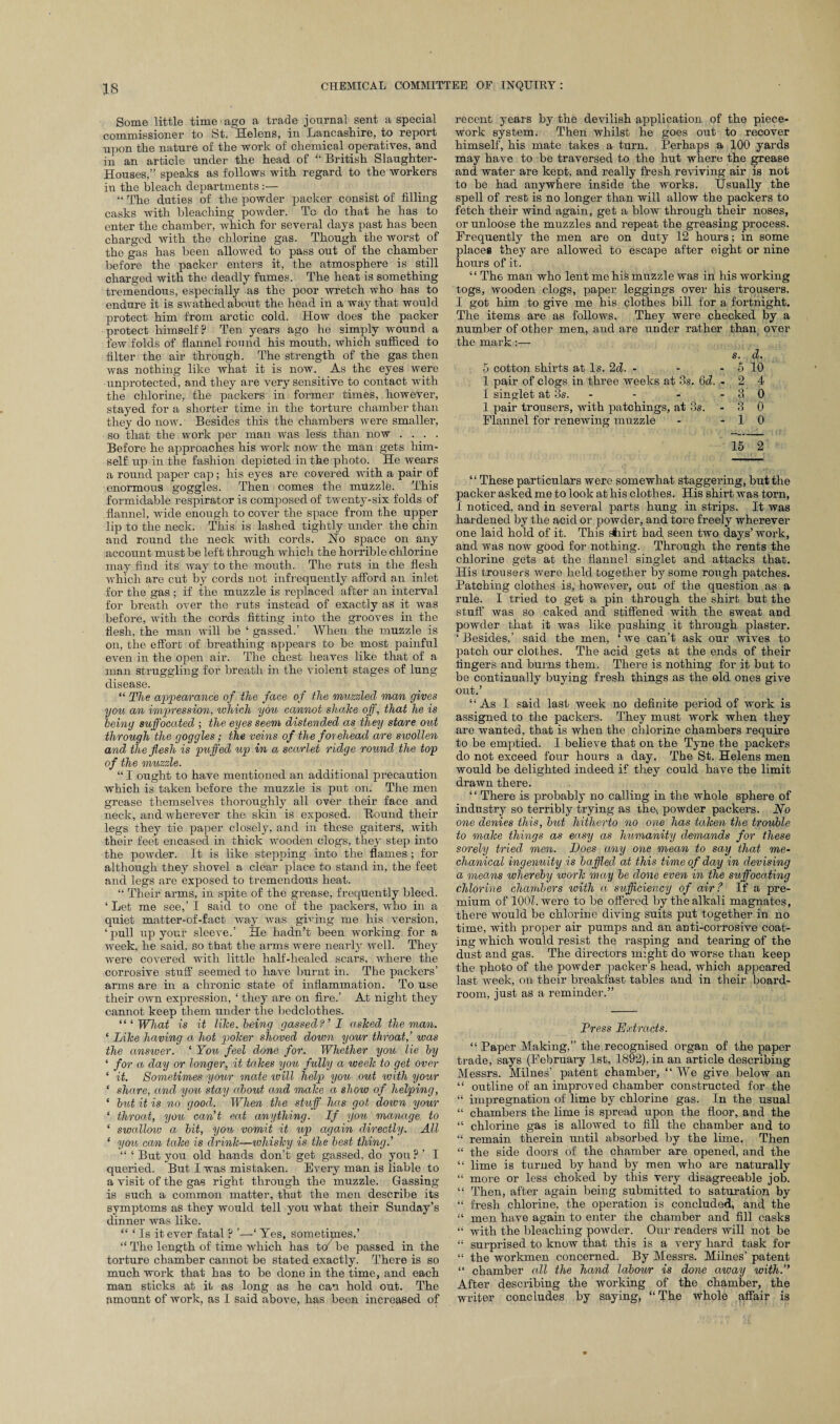 Some little time ago a trade journal sent a special commissioner to St. Helens, in Lancashire, to report upon the nature of the work of chemical operatives, and in an article under the head of “ British Slaughter- Houses,” speaks as follows with regard to the workers in the bleach departments:— “ The duties of the powder packer consist of filling casks with bleaching powder. To do that he has to enter the chamber, which for several days past has been charged with the chlorine gas. Though the worst of the gas has been allowed to pass out of the chamber before the packer enters it, the atmosphere is still charged with the deadly fumes. The heat is something tremendous, especially as the poor wretch who has to endure it is swathed about the head in a way that would protect him from arctic cold. How does the packer protect himself? Ten years ago he simply wound a few folds of flannel round his mouth, which sufficed to filter the air through. The strength of the gas then was nothing like what it is now. As the eyes were unprotected, and they are very sensitive to contact with the chlorine, the packers in former times, however, stayed for a shorter time in the torture chamber than they do now. Besides this the chambers were smaller, so that the work per man was less than now .... Before he approaches his Avork now the man gets him¬ self up in the fashion depicted in the photo. He wears a round paper cap ; his eyes are covered with a pair of enormous goggles. Then comes the muzzle. This formidable respirator is composed of twenty-six folds of .flannel, Avide enough to cover the space from the upper lip to the neck. This is lashed tightly under the chin and round the neck with cords. Ho space on any account must be left through which the horrible chlorine may find its Avay to the mouth. The ruts in the flesh AA'hich are cut by cords not infrequently afford an inlet for the gas ; if the muzzle is replaced after an interval for breath over the ruts instead of exactly as it ay as before, with the cords fitting into the grooves in the flesh, the man will be ‘ gassed.’ When the muzzle is on, the effort of breathing appears to be most painful even in the open air. The chest heaves like that of a man struggling for breath in the violent stages of lung disease. “ The appearance of the face of the muzzled man gives you an impression, which you cannot shahe off, that he is being suffocated ; the eyes seem distended as they stare out through the goggles; the veins of the forehead are swollen and the flesh is puffed up in a scarlet ridge round the top of the muzzle. “ I ought to have mentioned an additional precaution which is taken before the muzzle is put on. The men grease themselves thoroughly all over their face and neck, and wherever the skin is exposed. Bound their legs they tie paper closely, and in these gaiters, with their feet encased in thick Avooden clogs, they step into the poAvcler. It is like stepping into the flames ; for although they shovel a clear place to stand in, the feet and legs are exposed to tremendous heat. “ Their arms, in spite of the grease, frequently bleed. ‘ Let me see,’ I said to one of the packers, Avho in a quiet matter-of-fact way was giving me his version, ‘ pull up your sleeve.’ He hadn’t been working for a Aveek, he said, so that the arms Avere nearly Avell. They Avere covered with little half-healed scars, Avhere the corrosive stuff seemed to ha\'e burnt in. The packers’ arms are in a chronic state of inflammation. To use their oavu expression, ‘ they are on fire.’ At night they cannot keep them under the bedclothes. “‘What is it lihe. being gassed?’ 1 ashed the man. ‘ Lihe having a hot poher shoved down your throat,’ was the answer. ‘ You feel done for. Whether you lie by ‘ for a day or longer, it tahes you fully a weeh to get over * it. Sometimes your mate will help you out with your ‘ share, and you stay about and malce a show of helping, ‘ but it is no good. When the stuff has got down your ‘ throat, you can’t eat anything. If you manage to ‘ swallow a bit, you vomit it up again directly. All ‘ yon can tahe is drinh—whishy is the best thing.’ “ ‘ But you old hands don’t get gassed, do you ? ’ I queried. But I was mistaken. EA-ery man is liable to a visit of the gas right through the muzzle. Gassing is such a common matter, that the men describe its symptoms as they would tell you what their Sunday’s dinner was like. “ * Is it ever fatal ? ’—‘ Tes, sometimes.’ “ The length of time which has to be passed in the torture chamber cannot be stated exactly. There is so much work that has to be done in the time, and each man sticks at it as long as he can hold out. The amount of work, as I said above, has been increased of recent years by the devilish application of the piece¬ work system. Then whilst he goes out to recover himself, his mate takes a turn. Perhaps a 100 yards may have to be traversed to the hut where the grease and water are kept, and really fresh reviving air is not to be had anywhere inside the works. Usually the spell of rest is no longer than will allow the packers to fetch their wind again, get a blow through their noses, or unloose the muzzles and repeat the greasing process. Frequently the men are on duty 12 hours; in some places they are allowed to escape after eight or nine hours of it. ‘ ‘ The man who lent me his muzzle was in his Avorking togs, wooden clogs, paper leggings over his trousers, I got him to give me his clothes bill for a fortnight. The items are as follows. They were checked by a number of other men, and are under rather than over the mark:— s. d. 5 cotton shirts at Is. 2d. - - - 5 10 1 pair of clogs in three weeks at 3s. 6d. - 2 4 1 singlet at 3s. - - -30 1 pair trousers, with patchings, at 3s. - 3 0 Flannel for renewing muzzle - -10 15 2 “ These particulars were somewhat staggering, but the packer asked me to look at his clothes. His shirt was torn, I noticed, and in several parts hung in strips. It was hardened by the acid or powder, and tore freely Avherever one laid hold of it. This shirt had seen two days’work, and was now good for nothing. Through the rents the chlorine gets at the flannel singlet and attacks that. His trousers were held together by some rough patches. Patching clothes is, however, out of the question as a rule. I tried to get a pin through the shirt but the stuff Avas so caked and stiffened with the sweat and powder that it was like pushing it through plaster. ‘ Besides,’ said the men, ‘ we can’t ask our wives to patch our clothes. The acid gets at the ends of their fingers and burns them. There is nothing for it but to be continually buying fresh things as the old ones give out.’ “As I said last Aveek no definite period of work is assigned to the packers. They must work when they are wanted, that is when the chlorine chambers require to be emptied. I believe that on the Tyne the packers do not exceed four hours a day. The St. Helens men would be delighted indeed if they could have the limit draAvn there. ‘ ‘ There is probably no calling in the whole sphere of industry so terribly trying as xhe, powder packers. No one denies this, but hitherto no one has tahen the trouble to make things as easy as humanity demands for these sorely tried men. Does any one mean to say that me¬ chanical ingenuity is baffled at this time of day in devising a means whereby worh may be done even in the suffocating chlorine chambers with a sufficiency of air? If a pre¬ mium of 100Z. were to be offered by the alkali magnates, there would be chlorine diving suits put together in no time, with proper air pumps and an anti-corrosive coat¬ ing which would resist the rasping and tearing of the dust and gas. The directors might do worse than keep the photo of the powder packer’s head, Avhich appeared last week, on their breakfast tables and in their board- room, just as a reminder.” Press Extracts. “ Paper Making,” the recognised organ of the paper trade, says (February 1st, 1892), in an article describing Messrs. Milnes’ patent chamber, “We give below an “ outline of an improved chamber constructed for the “ impregnation of lime by chlorine gas. In the usual “ chambers the lime is spread upon the floor, and the “ chlorine gas is allowed to fill the chamber and to “ remain therein until absorbed by the lime. Then “ the side doors of the chamber are opened, and the “ lime is turned by hand by men who are naturally “ more or less choked by this very disagreeable job. “ Then, after again being submitted to saturation by “ fresh chlorine, the operation is concluded, and the “ men have again to enter the chamber and fill casks “ with the bleaching powder. Our readers will not be “ surprised to know that this is a very hard task for “ the workmen concerned. By Messrs. Milnes’ patent “ chamber all the hand labour is done away with.” After describing the working of the chamber, the writer concludes by saying, “The whole affair is