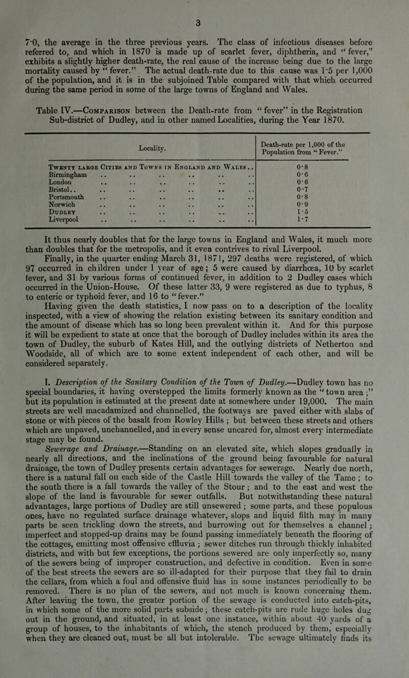 7*0, the average in the three previous years. The class of infectious diseases before referred to, and which in 1870 is made up of scarlet fever, diphtheria, and “ fever,” exhibits a slightly higher death-rate, the real cause of the increase being due to the large mortality caused by “ fever.” The actual death-rate due to this cause was T5 per 1,000 of the population, and it is in the subjoined Table compared with that which occurred during the same period in some of the large towns of England and Wales. Table IV.—Comparison between the Death-rate from “ fever” in the Registration Sub-district of Dudley, and in other named Localities, during the Year 1870. Locality. Death-rate per 1,000 of the Population from “ Fever.” Twenty large Cities and Towns in England and Wales .. 0-8 Birmingham • • • • 0-6 London • • • • 0 • 6 Bristol.. • • • • 0-7 Portsmouth • • • • 0-8 Norwich • • • • 0-9 Dudley • • • • 1-5 Liverpool .. • • * • 1-7 It thus nearly doubles that for the large towns in England and Wales, it much more than doubles that for the metropolis, and it even contrives to rival Liverpool. Finally, in the quarter ending March 31, 1871, 297 deaths were registered, of which 97 occurred in children under 1 year of age; 5 were caused by diarrhoea, 10 by scarlet fever, and 31 by various forms of continued fever, in addition to 2 Dudley cases which occurred in the Union-House. Of these latter 33, 9 were registered as due to typhus, 8 to enteric or typhoid fever, and 16 to “ fever.” Having given the death statistics, I now pass on to a description of the locality inspected, with a view of showing the relation existing between its sanitary condition and the amount of disease which has so long been prevalent within it. And for this purpose it will be expedient to state at once that the borough of Dudley includes within its area the town of Dudley, the suburb of Kates Hill, and the outlying districts of Netherton and Woodside, all of which are to some extent independent of each other, and will be considered separately. I. Description of the Sanitary Condition of the Town of Dudley.—Dudley town has no special boundaries, it having overstepped the limits formerly known as the ‘‘town area but its population is estimated at the present date at somewhere under 19,000. The main streets are well macadamized and channelled, the footways are paved either with slabs of stone or with pieces of the basalt from Rowley Hills ; but between these streets and others which are unpaved, unchannelled, and in every sense uncared for, almost every intermediate stage may be found. Sewerage and Drainage.—Standing on an elevated site, which slopes gradually in nearly all directions, and the inclinations of the ground being favourable for natural drainage, the town of Dudley presents certain advantages for sewerage. Nearly due north, there is a natural fall on each side of the Castle Hill towards the valley of the Tame ; to the south there is a fall towards the valley of the Stour; and to the east and west the slope of the land is favourable for sewer outfalls. But notwithstanding these natural advantages, large portions of Dudley are still unsewered ; some parts, and these populous ones, have no regulated surface drainage whatever, slops and liquid filth may in many parts be seen trickling down the streets, and burrowing out for themselves a channel; imperfect and stopped-up drains may be found passing immediately beneath the flooring of the cottages, emitting most offensive effluvia ; sewer ditches run through thickly inhabited districts, and with but few exceptions, the portions sewered are only imperfectly so, many of the sewers being of improper construction, and defective in condition. Even in some of the best streets the sewers are so ill-adapted for their purpose that they fail to drain the cellars, from which a foul and offensive fluid has in some instances periodically to be removed. There is no plan of the sewers, and not much is known concerning them. After leaving the town, the greater portion of the sewage is conducted into catch-pits, in which some of the more solid parts subside; these catch-pits are rude huge holes dug out in the ground, and situated, in at least one instance, within about 40 yards of a group of houses, to the inhabitants of which, the stench produced by them, especially when they are cleaned out, must be all but intolerable. The sewage ultimately finds its